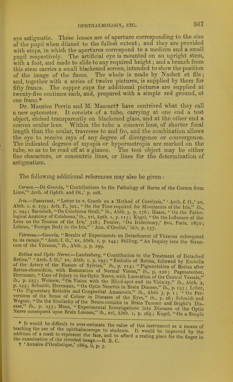 OPHTHALMOLOGYETC. eye astigmatic. These lenses are of aperture corresponding to the size of the pupil when dilated to the fullest extent; and they are provided with stops, in Avhich the apertures correspond to a medium and a small pupil respectively. The artificial eye is mounted on an upright stem, with a foot, and made to slide to any required height; and a branch from this stem carries a small blackened screen, intended to show the position of the image of the flame. The whole is made by Nachet et fils ; and, together with a series of twelve pictures, is supplied by them for fifty francs. The copper cups for additional pictures are supplied at twenty-five centimes each, and, prepared with a simple red ground, at one franc.* Dr. Maurice Perrin and M. Mascartf have contrived what they call a new optometer. It consists of a tube, carrying at one end a test object, etched transparently on blackened glass, and at the other end a convex ocular lens. Within the tube a concave lens, of shorter focal length than the ocular, traverses to and fro, and the combination allows the eye to receive rays of any degree of divergence or convergence. The indicated degrees of myopia or hypermetropia are marked on the tube, so as to be read off at a glance. The test object may be either fine characters, or concentric lines, or lines for the determination of astigmatism. The following additional references may also be given: Cornea.—De Gouvea, “ Contributions to the Pathology of Burns of the Cornea from Lime,”1 Arch, of Ophth. and Ot./ p. 208. Iris.—Passavant, “ Letter to v. Graefe on a Method of Corelysis,” ‘ Arch. f. 0.,’ xv, Abth. 1, p. 259; Arlt, F., jun., “ On the Time required for Movements of the Iris,” ib., p. 294 ; Saemisch, “ On Coloboma Oculi,” ib., Abth. 3, p. 276 ; Haase, “ On the Patho- logical Anatomy of Coloboma/ ib., xvi, Apth. 1, p. 113 ; Kugel, “ On the Influence of the Lens on the Tension of the Iris/ 328; Pomier, ‘On Iridectomy/ 8vo, Paris, 1870; Lebrun, ‘ Foreign Body in the Iris,” ‘ Ann. d’Oculist/ Ixiv, p. 137. Vitreous.—Gouvea, <[ Results of Experiments on Detachment of Vitreous subsequent to its escape,” ‘Arch. f. 0./ xv, Abth. x, p. 244; Stilling, “An Inquiry into the Struc- ture of the Vitreous,” ib., Abth. 3, p. 299. Retina and Optic Nerve.—Landesberg, “ Contribution to the Treatment of Detached Retina, ‘Arch. f. 0., xv, Abth. 1, p. 193; “Embolia of Retina, followed by Embolia of the Artery of the Fissure of Sylvius,” ib., p. 214; “ Pigmentation of Retina after Retino-choroiditis, with Restoration of Normal Vision,” ib., p. 220 ; Pagenstecher Herrmann, “ Case of Injury to the Optic Nerve, with Laceration of the Central Vessels,”' ib., p. 223; Woinow, “On Vision with the Blind-spot and its Vicinity,” ib., Abth. 2 p. 153 ; Schmidt, Herrmann, “On Optic Neuritis in Brain Disease,” ib., p. 193 • Leber' “0n Pigmentary Retinitis and Congenitial Amaurosis,” ib., Abth 3, P. 1 ; “ On Per- versions of the Sense of Colour in Diseases of the Eyes,” ib., p. 26; Schmidt and W egner, On the Similarity of the Neuro-retinitis in Brain Tumour and Bright’s Dis- ease, ib., p. 233; Manz, “Experimental Investigations into Diseases of the Optic Nerve consequent upon Brain Lesions,” ib., xvi, Abth. 1, p. 263 ; Kugel, “On a Simple wVn,T«0kid be d;^Ult to °ver'est>mate the value of this instrument as a means of eaching the use of the ophthalmoscope to students. It would be improved by the addition of a mask to represent the face, and to afford a resting place for the finder in the examination of the inverted image.—R. B. C. b f ‘ Annales d’Oculistique/ 1869, ii, p. 5.'