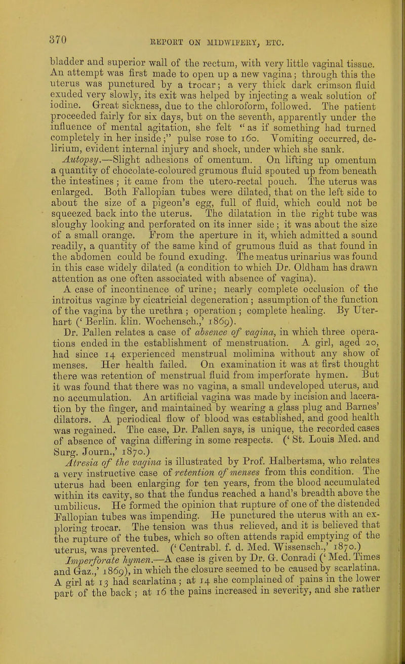 bladder and superior wall of the rectum, with very little vaginal tissue. Au attempt was first made to open up a new vagina; through this the uterus was punctured by a trocar; a very thick dark crimson fluid exuded very slowly, its exit was helped by injecting a weak solution of iodine. Great sickness, due to the chloroform, followed. The patient proceeded fairly for six days, but on the seventh, apparently under the influence of mental agitation, she felt “ as if something had turned completely in her inside pulse rose to 160. Vomiting occurred, de- lirium, evident internal injury and shock, under which she sank. Autopsy.—Slight adhesions of omentum. On lifting up omentum a quantity of chocolate-coloured grumous fluid spouted up from beneath the intestines ; it came from the utero-rectal pouch. The uterus was enlarged. Both Fallopian tubes were dilated, that on the left side to about the size of a pigeon’s egg, full of fluid, which could not be squeezed back into the uterus. The dilatation in the right tube was sloughy looking and perforated on its inner side; it was about the size of a small orange. From the aperture in it, which admitted a sound readily, a quantity of the same kind of grumous fluid as that found in the abdomen could be found exuding. The meatus urinarius was found in this case widely dilated (a condition to which Dr. Oldham has drawn attention as one often associated with absence of vagina). A case of incontinence of urine; nearly complete occlusion of the introitus vaginae by cicatricial degeneration ; assumption of the function of the vagina by the urethra ; operation ; complete healing. By Uter- hart (‘ Berlin, klin. Wochensch.,’ 1869). Dr. Pallen relates a case of absence of vagina, in which three opera- tions ended in the establishment of menstruation. A girl, aged 20, had since 14 experienced menstrual molimina without any show of menses. Her health failed. On examination it was at first thought there was retention of menstrual fluid from imperforate hymen. But it was found that there was no vagina, a small undeveloped uterus, aud no accumulation. An artificial vagina was made by incision and lacera- tion by the fingei’, and maintained by wearing a glass plug and Barnes’ dilators. A periodical flow of blood was established, and good health was regained. The case, Dr. Pallen says, is unique, the recorded cases of absence of vagina differing in some respects. (‘ St. Louis Med. and Surg. Journ.,’ 1870.) Atresia of the vagina is illustrated by Prof. Halbertsma, who relates a verv instructive case of retention of menses from this condition. The uterus had been enlarging for ten years, from the blood accumulated within its cavity, so that the fundus reached a hand’s breadth above the umbilicus. He formed the opinion that rupture of one of the distended Fallopian tubes was impending. He punctured the uterus with au ex- ploring trocar. The tension was thus relieved, and it is believed that the rupture of the tubes, which so often attends rapid emptying of the uterus, was prevented. (‘ Centrahl. f. d. Med. Wissensch.,’ 1870.) Imperforate hymen—A case is given by Dr. G. Conradi (‘ Med. Times and Gaz.,’ 1869), in which the closure seemed to be caused by scarlatina. A o-irl at 13 had scarlatina; at 14 she complained of pains in the lower part of the back ; at 16 the pains increased in severity, and she rather