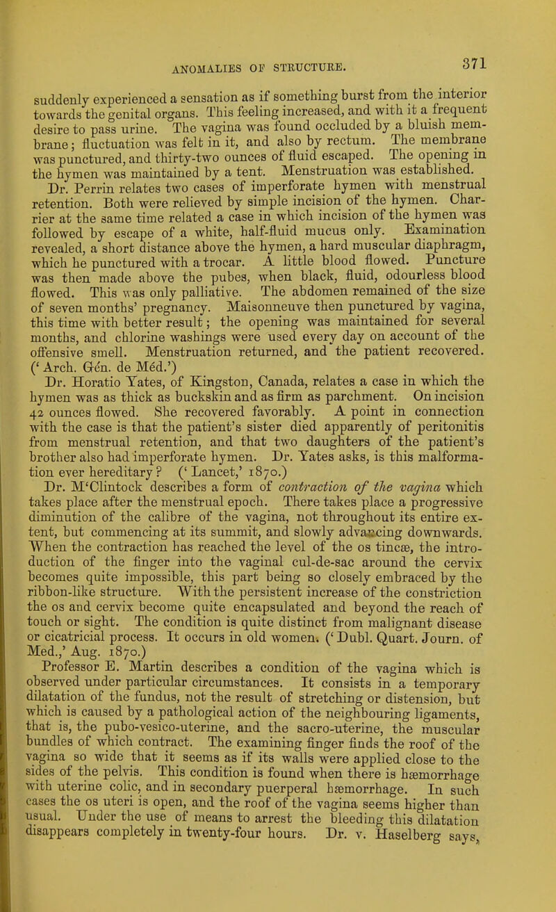 ANOMALIES OF STRUCTURE. suddenly experienced a sensation as if something burst from the inteiior towards the genital organs. This feeling increased, and with it a frequent desire to pass urine. The vagina was found occluded by a bluish mem- brane; fluctuation was felt in it, and also by rectum. The membrane was punctured, and thirty-two ounces of fluid escaped. The opening m the hymen was maintained by a tent. Menstruation was established. Dr. Perrin relates two cases of imperforate hymen with menstrual retention. Both were relieved by simple incision of the hymen. Char- rier at the same time related a case in which incision of the hymen was followed by escape of a white, half-fluid mucus only. Examination revealed, a short distance above the hymen, a hard muscular diaphragm, which he punctured with a trocar. A little blood flowed. Puncture was then made above the pubes, when black, fluid, odourless blood flowed. This was only palliative. The abdomen remained of the size of seven months’ pregnancy. Maisonneuve then punctured by vagina, this time with better result; the opening was maintained for several months, and chlorine washings were used every day on account of the offensive smell. Menstruation returned, and the patient recovered. (‘ Arch. Gfe'n. de Med.’) Dr. Horatio Yates, of Kingston, Canada, relates a case in which the hymen was as thick as buckskin and as firm as parchment. On incision 42 ounces flowed. She recovered favorably. A point in connection with the case is that the patient’s sister died apparently of peritonitis from menstrual retention, and that two daughters of the patient’s brother also had imperforate hymen. Dr. Yates asks, is this malforma- tion ever hereditary? (‘ Lancet,’ 1870.) Dr. M‘Clintock describes a form of contraction of tlie vagina which takes place after the menstrual epoch. There takes place a progressive diminution of the calibre of the vagina, not throughout its entire ex- tent, but commencing at its summit, and slowly advancing downwards. When the contraction has reached the level of the os tine®, the intro- duction of the finger into the vaginal cul-de-sac around the cervix becomes quite impossible, this part being so closely embraced by the ribbon-like structure. With the persistent increase of the constriction the os and cervix become quite encapsulated and beyond the reach of touch or sight. The condition is quite distinct from malignant disease or cicatricial process. It occurs in old women. (‘ Dubl. Quart. Journ. of Med.,’ Aug. 1870.) Professor E. Martin describes a condition of the vagina which is observed under particular circumstances. It consists in a temporary dilatation of the fundus, not the result of stretching or distension, but which is caused by a pathological action of the neighbouring ligaments, that is, the pubo-vesico-uterine, and the sacro-uterine, the muscular bundles of which contract. The examining finger finds the roof of the vagina so wide that it seems as if its walls were applied close to the sides of the pelvis. This condition is found when there is hsemorrhage with uterine colic, and in secondary puerperal lnemorrhage. In such cases the os uteri is open, and the roof of the vagina seems higher than usual. Under the use of means to arrest the bleeding this dilatation disappears completely in twenty-four hours. Dr. v. Haselberg says,