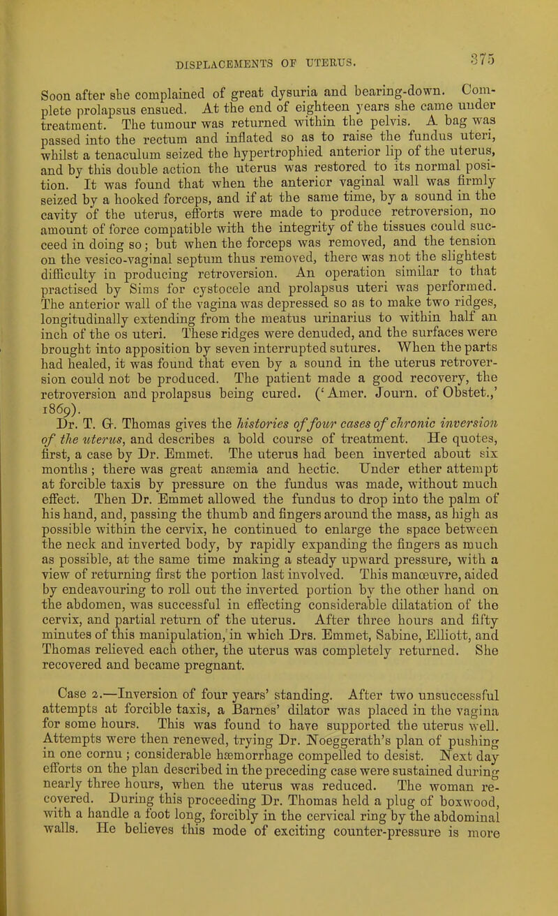 DISPLACEMENTS OP UTERUS. Soon after she complained of great dysuria and bearing-down. Coin- plete prolapsus ensued. At the end of eighteen years she came undei treatment. The tumour was returned within the pelvis. A bag was passed into the rectum and inflated so as to raise the fundus uteii, whilst a tenaculum seized the hypertrophied anterior lip of the uterus, and by this double action the uterus was restored to its normal posi- tion. It was found that when the anterior vaginal wall was firmly seized by a hooked forceps, and if at the same time, by a sound in the cavity of the uterus, efforts were made to produce retroversion, no amount of force compatible with the integrity of the tissues could suc- ceed in doing so; but when the forceps was removed, and the tension on the vesico-vaginal septum thus removed, there was not the slightest difficulty in producing retroversion. An operation similar to that practised by Sims for cystocele and prolapsus uteri was performed. The anterior wall of the vagina was depressed so as to make two ridges, longitudinally extending from the meatus urinarius to within half an inch of the os uteri. These ridges were denuded, and the surfaces were brought into apposition by seven interrupted sutures. When the parts had healed, it was found that even by a sound in the uterus retrover- sion could not be produced. The patient made a good recovery, the retroversion and prolapsus being cured. (‘Amer. Journ. of Obstet.,’ 1869). Dr. T. G-. Thomas gives the histories of four cases of chronic inversion of the uterus, and describes a bold course of treatment. He quotes, first, a case by Dr. Emmet. The uterus had been inverted about six months ; there was great ansemia and hectic. Under ether attempt at forcible taxis by pressure on the fundus was made, without much effect. Then Dr. Emmet allowed the fundus to drop into the palm of his hand, and, passing the thumb and fingers around the mass, as high as possible within the cervix, he continued to enlarge the space between the neck and inverted body, by rapidly expanding the fingers as much as possible, at the same time making a steady upward pressure, with a view of returning first the portion last involved. This manoeuvre, aided by endeavouring to roll out the inverted portion by tbe other hand on the abdomen, was successful in effecting considerable dilatation of the cervix, and partial return of the uterus. After three hours and fifty minutes of this manipulation, in which Drs. Emmet, Sabine, Elliott, and Thomas relieved each other, the uterus was completely returned. She recovered and became pregnant. Case 2.—Inversion of four years’ standing. After two unsuccessful attempts at forcible taxis, a Barnes’ dilator was placed in the vagina for some hours. This was found to have supported the uterus well. Attempts were then renewed, trying Dr. Noeggerath’s plan of pushing in one cornu ; considerable hemorrhage compelled to desist. Next day efforts on the plan described in the preceding case were sustained during nearly three hours, when the uterus was reduced. The woman re- covered. During this proceeding Dr. Thomas held a plug of boxwood, with a handle a foot long, forcibly in the cervical ring by the abdominal walls. He believes this mode of exciting counter-pressure is more