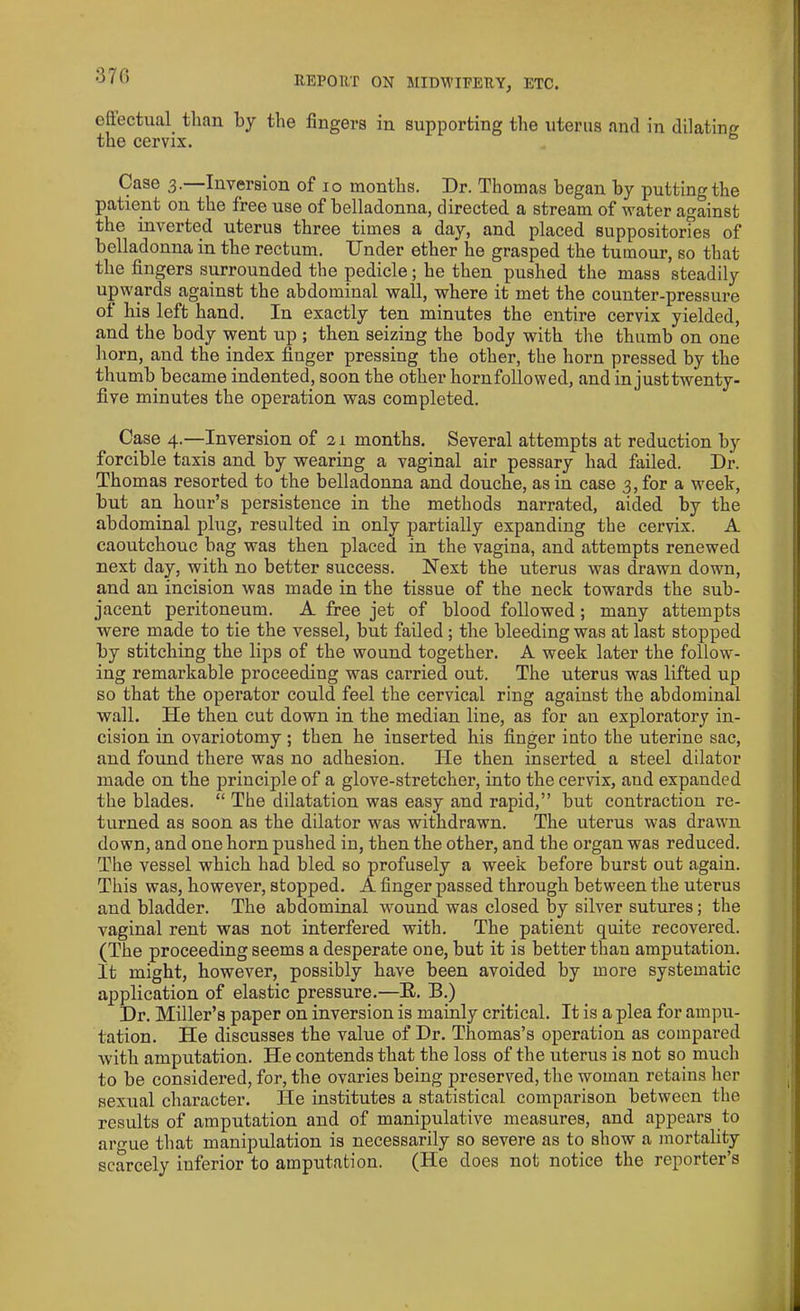 370 effectual than by the fingers in supporting the uterus and in dilating the cervix. Case 3.—Inversion of 10 months. Dr. Thomas began by putting the patient on the free use of belladonna, directed a stream of water against the inverted uterus three times a day, and placed suppositorfes of belladonna in the rectum. Under ether he grasped the tumour, so that the fingers surrounded the pedicle; he then pushed the mass steadily upwards against the abdominal wall, where it met the counter-pressure of his left hand. In exactly ten minutes the entire cervix yielded, and the body went up ; then seizing the body with the thumb on one horn, and the index finger pressing the other, the horn pressed by the thumb became indented, soon the other hornfollowed, and in justtwenty- five minutes the operation was completed. Case 4.—Inversion of 21 months. Several attempts at reduction by forcible taxis and by wearing a vaginal air pessary had failed. Dr. Thomas resorted to the belladonna and douche, as in case 3, for a week, but an hour’s persistence in the methods narrated, aided by the abdominal plug, resulted in only partially expanding the cervix. A caoutchouc bag was then placed in the vagina, and attempts renewed next day, with no better success. Next the uterus was drawn down, and an incision was made in the tissue of the neck towards the sub- jacent peritoneum. A free jet of blood followed ; many attempts were made to tie the vessel, but failed ; the bleeding was at last stopped by stitching the lips of the wound together. A week later the follow- ing remarkable proceeding was carried out. The uterus was lifted up so that the operator could feel the cervical ring against the abdominal wall. He then cut down in the median line, as for an exploratory in- cision in ovariotomy; then he inserted his finger into the uterine sac, and found there was no adhesion. He then inserted a steel dilator made on the principle of a glove-stretcher, into the cervix, aud expanded the blades. “ The dilatation was easy and rapid,” but contraction re- turned as soon as the dilator was withdrawn. The uterus was drawn down, and one horn pushed in, then the other, and the organ was reduced. The vessel which had bled so profusely a week before burst out again. This was, however, stopped. A finger passed through between the uterus and bladder. The abdominal wound was closed by silver sutures; the vaginal rent was not interfered with. The patient quite recovered. (The proceeding seems a desperate one, but it is better than amputation. It might, however, possibly have been avoided by more systematic application of elastic pressure.—B. B.) Dr. Miller’s paper on inversion is mainly critical. It is a plea for ampu- tation. He discusses the value of Dr. Thomas’s operation as compared with amputation. He contends that the loss of the uterus is not so much to be considered, for, the ovaries being preserved, the woman retains her sexual character. He institutes a statistical comparison between the results of amputation and of manipulative measures, and appears to argue that manipulation is necessarily so severe as to show a mortality scarcely inferior to amputation. (He does not notice the reporter’s