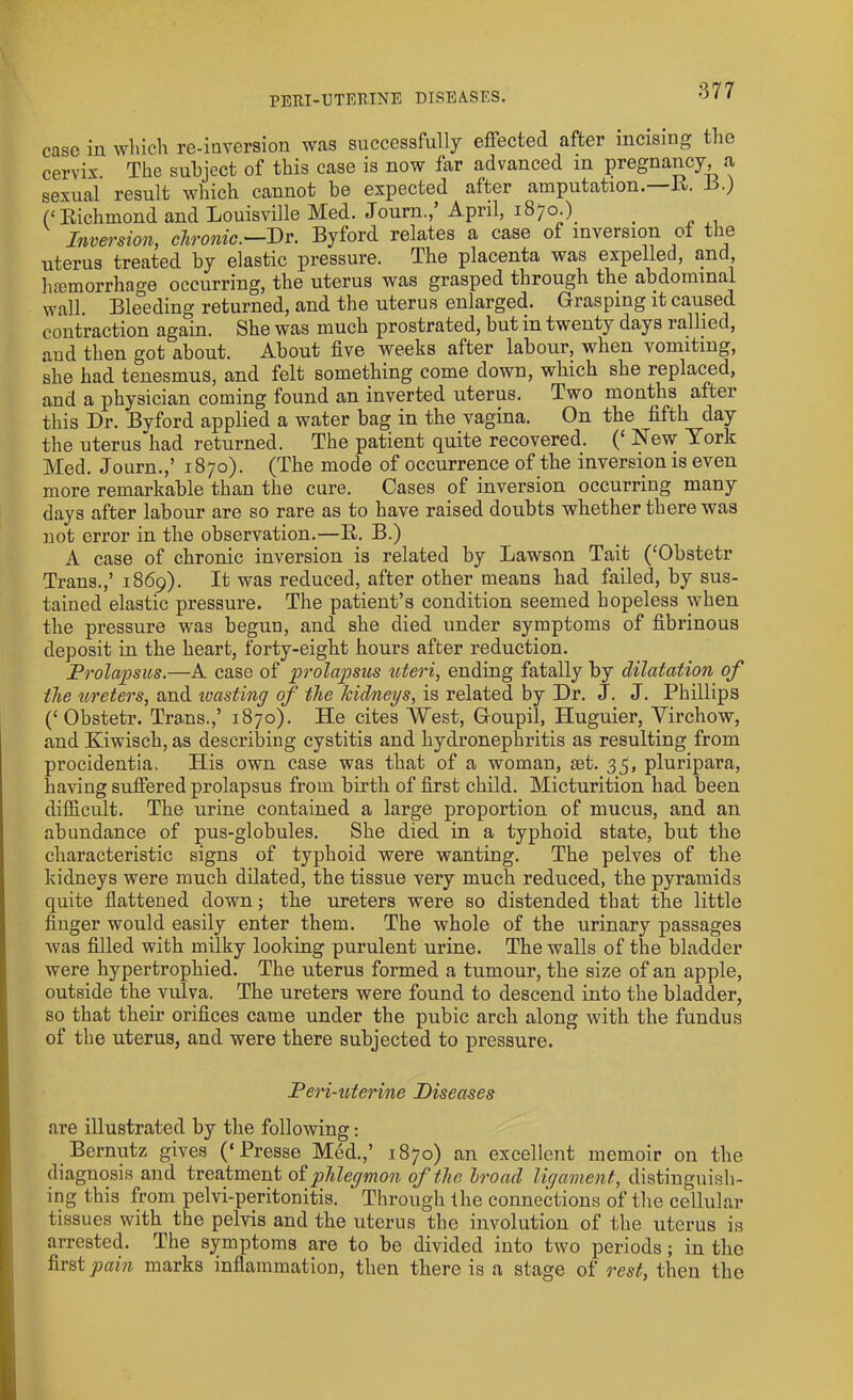 case in which re-inversion was successfully effected after incising the cervix. The subject of this case is now far advanced m pregnancy, a sexual result which cannot be expected after amputation, L- .) Richmond and Louisville Med. Journ., April, 1870.). t Inversion, chronic.—Dr. Byford relates a case of inversion of the uterus treated by elastic pressure. The placenta was expelled, and, haemorrhage occurring, the uterus was grasped through the abdominal wall. Bleeding returned, and the uterus enlarged. Grasping it caused contraction again. She was much prostrated, but in twenty days 1 allied, and then got about. About five weeks after labour, when vomiting, she had tenesmus, and felt something come down, which she replaced, and a physician coming found an inverted uterus. Two months after this Dr. Bvford applied a water bag in the vagina. On the fifth day the uterus had returned. The patient quite recovered. (‘ New York Med. Journ.,’ 1870). (The mode of occurrence of the inversion is even more remarkable than the cure. Cases of inversion occurring many days after labour are so rare as to have raised doubts whether there was not error in the observation.—B. B.) A case of chronic inversion is related by Lawson Tait (‘Obstetr Trans.,’ 1869). It was reduced, after other means had failed, by sus- tained elastic pressure. The patient’s condition seemed hopeless when the pressure was begun, and she died under symptoms of fibrinous deposit in the heart, forty-eight hours after reduction. Prolapsus.—A case of prolapsus uteri, ending fatally by dilatation of the ureters, and wasting of the kidneys, is related by Dr. J. J. Phillips (‘ Obstetr. Trans.,’ 1870). He cites West, Goupil, Huguier, Virchow, and Kiwisch, as describing cystitis and hydronephritis as resulting from procidentia, His own case was that of a woman, set. 35, plnripara, having suffered prolapsus from birth of first child. Micturition had been difficult. The urine contained a large proportion of mucus, and an abundance of pus-globules. She died in a typhoid state, but the characteristic signs of typhoid were wanting. The pelves of the kidneys were much dilated, the tissue very much reduced, the pyramids quite flattened down; the ureters were so distended that the little finger would easily enter them. The whole of the urinary passages was filled with milky looking purulent urine. The walls of the bladder were hypertrophied. The uterus formed a tumour, the size of an apple, outside the vulva. The ureters were found to descend into the bladder, so that their orifices came under the pubic arch along with the fundus of the uterus, and were there subjected to pressure. Peri-uterine Diseases are illustrated by the following: Bernutz gives (‘Presse Med.,’ 1870) an excellent memoir on the diagnosis and treatment of phlegmon of the broad ligament, distinguish- ing this from pelvi-peritonitis. Through the connections of the cellular tissues with the pelvis and the uterus the involution of the uterus is arrested. The symptoms are to be divided into two periods; in the first pain marks inflammation, then there is a stage of rest, then the