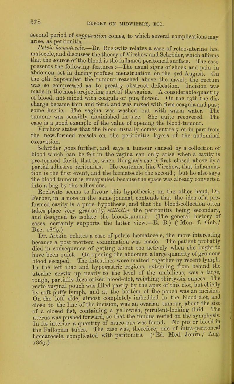 second period of suppuration comes, to which several complications may arise, as peritonitis. Pelvic hcematocele.—Dr. Rockwitz relates a case of retro-uterine he- matocele, and discusses the theory of Virchow and Schroder, which affirms that the source of the blood is the inflamed peritoneal surface. The case presents the following features:—The usual signs of shock and pain in abdomen set in during profuse menstruation on the 3rd August. On the 9th September the tumour reached above the navel; the rectum was so compressed as to greatly obstruct defecation. Incision was made in the most projecting part of the vagina. A considerable quantity of blood, not mixed with coagula or pus, flowed. On the 13th the dis- charge became thin and fetid, and was mixed with firm coagula and pus ; some hectic. The vagiua was washed out with warm water. The tumour was sensibly diminished in size. She quite recovered. The case is a good example of the value of opening the blood-tumour. Virchow states that the blood usually comes entirely or in part from the new-formed vessels on the peritonitic layers of the abdominal excavation. Schroder goes further, and says a tumour caused by a collection of blood which can be felt in the vagina can only arise when a cavity is pre-formed for it, that is, when Douglas’s sac is first closed above by a partial adhesive peritonitis. He contends, like Virchow, that inflamma- tion is the first event, and the lnematocele the second ; but he also says the blood-tumour is encapsuled, because the space was already converted into a bag by the adhesions. Rockwitz seems to favour this hypothesis; on the other hand, Dr. Berber, in a note in the same journal, contends that the idea of a pre- formed cavity is a pure hypothesis, and that the blood-collection often takes place very gradually, stillatim, the peritonitis being secondary, and designed to isolate the blood-tumour. (The general history of cases certainly supports the latter view.—R. B.) (‘Mon. f. deb.,’ Dec. 1869.) Dr. Aitkin relates a case of pelvic hsematocele, the more interesting because a post-mortem examination was made. The patient probably died in consequence of getting about too actively when she ought to have been quiet. On opening the abdomen a large quantity of grumous blood escaped. The intestines were matted together by recent lymph. I11 the left iliac and hypogastric regions, extending from behind the uterine cervix up nearly to the level of the umbilicus, was a large, tough, partially decolorized blood-clot, weighing thirty-six ounces. The recto-vaginal pouch was filled partly by the apex of this clot, but chiefly by soft puffy lymph, and at the bottom of the pouch was an incision. On the left side, almost completely imbedded in the blood-clot, and close to the line of the incision, was an ovarian tumour, about the size of a closed fist, containing a yellowish, purulent-looking fluid. The uterus was pushed forward, so that the fundus rested on the symphysis; In its interior a quantity of muco-pus was found. No pus or blood in the Fallopian tubes. The case was, therefore, one of intra-peritoneal luematocele, complicated with peritonitis. (‘Ed. Med. Journ.,’ Aug. 1869.)