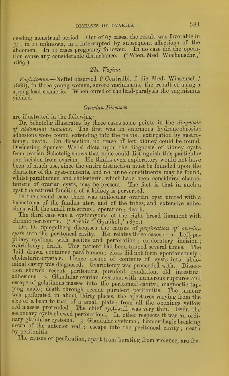 ceeding menstrual period. Out of 67 cases, the result was favorable iu ^3; in 11 unknown, in 4 interrupted by subsequent allections of the abdomen. In 11 cases pregnancy followed. In no case did the opera- tion cause any considerable disturbance. (£ Wien. Med. Wochenschr.,’ 1869.) The Vagina. Vaginismus.—Neftel observed (‘ Centralbl. f. die Med. Wissensch.,’ 1868), in three young women, severe vaginismus, the result of using a strong lead cosmetic. When cured of the lead-paralysis the vaginismus yielded. Ovarian Diseases are illustrated in the following: Dr. Schetelig illustrates by three cases some points in the diagnosis of abdominal tumours. The first was an enormous hydronephrosis; adhesions were found extending into the pelvis; extirpation by gastro- tomy; death. On dissection no trace of left kidney could be found. Discussing Spencer Wells’ dicta upon the diagnosis of kidney cysts from ovarian, Schetelig shows that none could distinguish this particular one incision from ovarian. He thinks even exploratory would not have been of much use, since the entire distinction must be founded upon the character of the cyst-contents, and no urine-constituents may be found, whilst paralbumen and cholesterin, which have been considered charac- teristic of ovarian cysts, may be present. The fact is that in such a cyst the natural function of a kidney is perverted. In the second case there was unilocular ovarian cyst united with a hsematoma of the fundus uteri and of the tubes, and extensive adhe- sions with the small intestines ; operation ; death. The third case was a cystomyoma of the right broad ligament with chronic peritonitis. (‘Archiv f. Gynakol.,’ 1870.) Dr. 0. Spiegelberg discusses the causes of perforation of ovarian cysts into the peritoneal cavity. He relates three cases :—1. Left pa- pillary cystoma with ascites and perforation; exploratory incision; ovariotomy ; death. This patient had been tapped several times. The fluid drawn contained paralbumen; clots did not form spontaneously ; cholesterin-crystals. Hence escape of contents of cysts into abdo- minal cavity was diagnosed. Ovariotomy was proceeded with. Dissec- tion showed recent peritonitis, purulent exudation, old intestinal adhesions. 2. Glandular ovarian cystoma with numerous ruptures and escape of gelatinous masses into the peritoneal cavity; diagnostic tap- ping made; death through recent purulent peritonitis. The tumour was periorated in about thirty places, the apertures varying from the size of a bean to that of a small plate ; from all the openings yellow red masses protruded. The chief cyst-wall was very thin. Even the secondary cysts showed perforations. In other respects it was an ordi- nary glandular cystoma. 3. Glandular cystoma ; luemorrhagic breaking down 01 the anterior wall; escape into the peritoneal cavity : death by peritonitis. J lhe causes of perforation, apart from burstiug from violence, are fre-