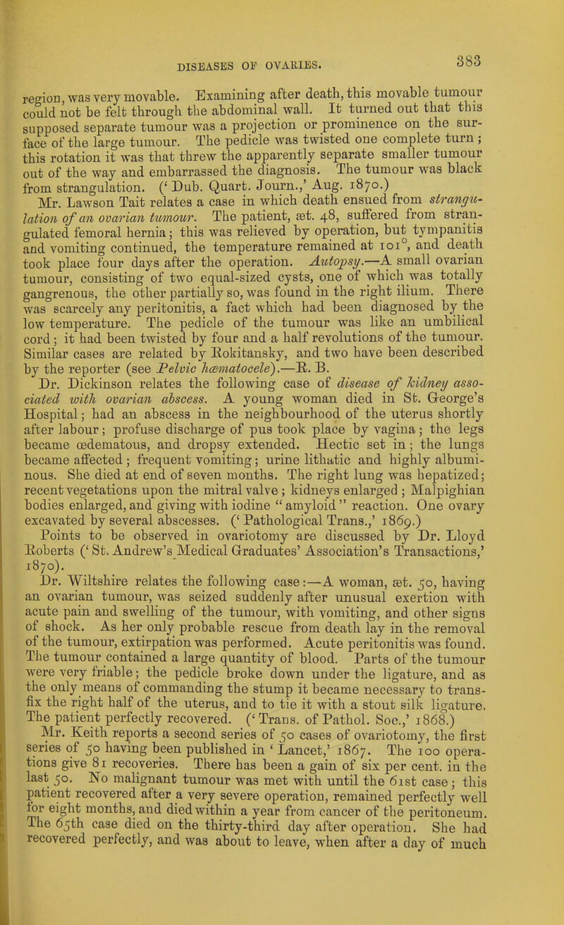 region, was very movable. Examining after death, this movable tumour could not be felt through the abdominal wall. It turned out that this supposed separate tumour was a projection or prominence on the sur- face of the large tumour. The pedicle was twisted one complete turn ; this rotation it was that threw the apparently separate smaller tumour out of the way and embarrassed the diagnosis. The tumour was black from strangulation. (£ Dub. Quart. Journ.,’ Aug. 1870.) Mr. Lawson Tait relates a case in which death ensued from strangu- lation of an ovarian tumour. The patient, rnt. 48, suffered from stran- gulated femoral hernia; this was relieved by operation, but tympanitis and vomiting continued, the temperature remained at ioi°, and death took place four days after the operation. Autopsy.—A small ovarian tumour, consisting of two equal-sized cysts, one of which was totally gangrenous, the other partially so, was found in the right ilium. There was scarcely any peritonitis, a fact which had been diagnosed by the low temperature. The pedicle of the tumour was like an umbilical cord ; it had been twisted by four and a half revolutions of the tumour. Similar cases are related by Rokitansky, and two have been described by the reporter (see Pelvic hccmatocele).—R. B. Dr. Dickinson relates the following case of disease of kidney asso- ciated ivith ovarian abscess. A young woman died in St. George’s Hospital; had an abscess in the neighbourhood of the uterus shortly after labour ; profuse discharge of pus took place by vagina ; the legs became oedematous, and dropsy extended. Hectic set in; the lungs became affected ; frequent vomiting; urine lithatic and highly albumi- nous. She died at end of seven months. The right lung was hepatized; recent vegetations upon the mitral valve ; kidneys enlarged ; Malpighian bodies enlarged, and giving with iodine “ amyloid ” reaction. One ovary excavated by several abscesses. (‘ Pathological Trans.,’ 1869.) Points to be observed in ovariotomy are discussed by Dr. Lloyd Roberts (‘St. Andrew’s Medical Graduates’ Association’s Transactions,’ 1870). Dr. Wiltshire relates the following case:—A woman, set. 50, having an ovarian tumour, was seized suddenly after unusual exertion with acute pain and swelling of the tumour, with vomiting, and other sigus of shock. As her only probable rescue from death lay in the removal of the tumour, extirpation was performed. Acute peritonitis was found. The tumour contained a large quantity of blood. Parts of the tumour were very friable; the pedicle broke down under the ligature, and as the only means of commanding the stump it became necessary to trans- fix the right half of the uterus, and to tie it with a stout silk ligature. The patient perfectly recovered. (‘ Trans, of Pathol. Soc.,’ 1868.) Mr. Keith reports a second series of 50 cases of ovariotomy, the first series of 50 having been published in ‘ Lancet,’ 1867. The 100 opera- tions give 81 recoveries. There has been a gain of six per cent, in the last 50. No malignant tumour was met with until the 61st case; this patient recovered after a very severe operation, remained perfectly well for eight months, and died within a year from cancer of the peritoneum. The 65th case died on the thirty-third day after operation. She had recovered perfectly, and was about to leave, when after a day of much