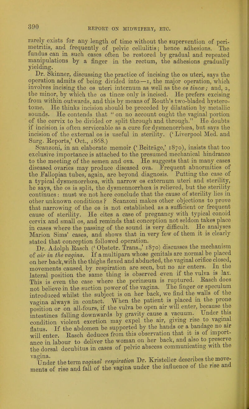 rarely exists for any length of time without the supervention of peri- metritis, and frequently of pelvic cellulitis; hence adhesions. The fundus can in such cases often he restored by gradual and repeated manipulations by a finger in the rectum, the adhesions gradually yielding. Dr. Skinner, discussing the practice of incising the os uteri, says the operation admits of being divided into—i, the major operation, which involves incising the os uteri internum as well as the os tineas; and, 2, the minor, by which the os tincse only is incised. He prefers excising from within outwards, and this by means of Routh’s two-bladed hystero- tome. He thinks incision should be preceded by dilatation by metallic sounds. He contends that “ on no account ought the vaginal portion of the cervix to be divided or split through and through.” He doubts if incision is often serviceable as a cure for dysmenorrhoea, but says the incision of the external os is useful in sterility. (‘ Liverpool Med. and Surg. Reports,’ Oct., 1868.) Scanzoni, in an elaborate memoir (‘Beitrage,’ 1870), insists that too exclusive importance is attached to the presumed mechanical hindrance to the meeting of the semen and ova. He suggests that in many cases diseased ovaries may produce diseased ova. Erequent abnormities of the Eallopian tubes, again, are beyond diagnosis. Putting the case of a typical dysmenorrhoea, with narrow os externum uteri and sterility, he says, the os is split, the dysmennorrhoea is relieved, but the sterility continues : must we not here conclude that the cause of sterility lies in other unknown conditions ? Scanzoni makes other objections to prove that narrowing of the os is not established as a sufficient or frequent cause of sterility. He cites a case of pregnancy with typical conoid cervix and small os, and reminds that conception not seldom takes place in cases where the passing of the sound is very difficult. He analyses Marion Sims’ cases, and shows that in very few of them it is clearly stated that conception followed operation. Dr. Adolph Rasch (‘ Obstetr. Trans.,’ i87o)_discusses the mechanism of ctir in the vagina. If a multipara whose genitals are normal be placed on her back, with the thighs flexed and abducted, the vaginal orifice closed, movements caused, by respiration are seen, but no air enters. In the lateral position the same thing is observed even if the vulva is lax. This is even the case where the perinseum is ruptured. Rasch does not believe in the suction power of the vagina. The finger or speculum introduced whilst the subject is on her back, we find the walls of the vagina always in contact. When the patient is placed in the prone position or on all-fours, if the vulva be open air will enter, because the intestines falling downwards by gravity cause a vacuum. Under this condition violent exertion may expel the air, giving rise to vaginal flatus. If the abdomen be supported by the hands or a bandage no air will enter. Rasch deduces from this observation that it is ot import- ance in labour to deliver the woman on her back, and also to preserve the dorsal decubitus in cases of pelvic abscess communicating with the vagina. Under the term vaginal respiration Dr. Kristeller describes the move- ments of rise and fall of the vagina under the influence of the rise and