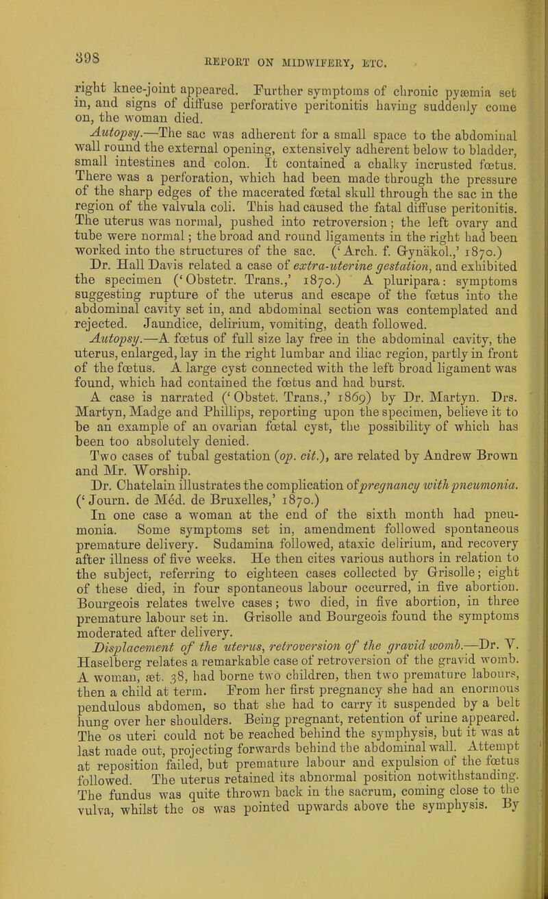 1398 right knee-joint appeared. Further symptoms of chronic pyaemia set in, and signs of diffuse perforative peritonitis having suddenly come on, the woman died. Autopsy.—The sac was adherent for a small space to the abdominal wall round the external opening, extensively adherent below to bladder, small intestines and colon. It contained a chalky incrusted foetus. There was a perforation, which had been made through the pressure of the sharp edges of the macerated foetal skull through the sac in the region of the valvula coli. This had caused the fatal diffuse peritonitis. The uterus was normal, pushed into retroversion; the left ovary and tube were normal; the broad and round ligaments in the right had been worked into the structures of the sac. (‘Arch. f. Gynakol.,’ 1870.) Dr. Hall Davis related a case of extra-uterine gestation, and exhibited the specimen (‘Obstetr. Trans.,’ 1870.) A pluripara: symptoms suggesting rupture of the uterus and escape of the foetus into the abdominal cavity set in, and abdominal section was contemplated and rejected. Jaundice, delirium, vomiting, death followed. Autopsy.—A foetus of full size lay free in the abdominal cavity, the uterus, enlarged, lay in the right lumbar and iliac region, partly in front of the foetus. A large cyst connected with the left broad ligament was found, which had contained the foetus and had burst. A case is narrated (£ Obstet. Trans.,’ 1869) by Dr. Martyn. Drs. Martyn, Madge and Phillips, reporting upon the specimen, believe it to he an example of an ovarian foetal cyst, the possibility of which has been too absolutely denied. Two cases of tubal gestation (op. cit.), are related by Andrew Brown and Mr. Worship. Dr. Chatelain illustrates the complication ofpregnancy loithpneumonia. (‘ Journ. de Med. de Bruxelles,’ 1870.) In one case a woman at the end of the sixth month had pneu- monia. Some symptoms set in, amendment followed spontaneous premature delivery. Sudamina followed, ataxic delirium, and recovery after illness of five weeks. He then cites various authors in relation to the subject, referring to eighteen cases collected by Grisolle; eight of these died, in four spontaneous labour occurred, in five abortion. Bourgeois relates twelve cases; two died, in five abortion, in three premature labour set in. Grisolle and Bourgeois found the symptoms moderated after delivery. Displacement of the uterus, retroversion of the gravid womb.—Dr. V. Haselberg relates a remarkable case of retroversion of the gravid womb. A woman, let. 38, had borne two children, then two premature labours, then a child at term. Prom her first pregnancy she had an enormous pendulous abdomen, so that she had to carry it suspended by a belt hung over her shoulders. Being pregnant, retention of urine appeared. The&os uteri could not be reached behind the symphysis, but it was at last made out, projecting forwards behind the abdominal wall. Attempt at reposition failed, but premature labour and expulsion of the foetus followed. The uterus retained its abnormal position notwithstanding. The fundus was quite thrown back in the sacrum, coming close to the vulva, whilst the os was pointed upwards above the symphysis. By