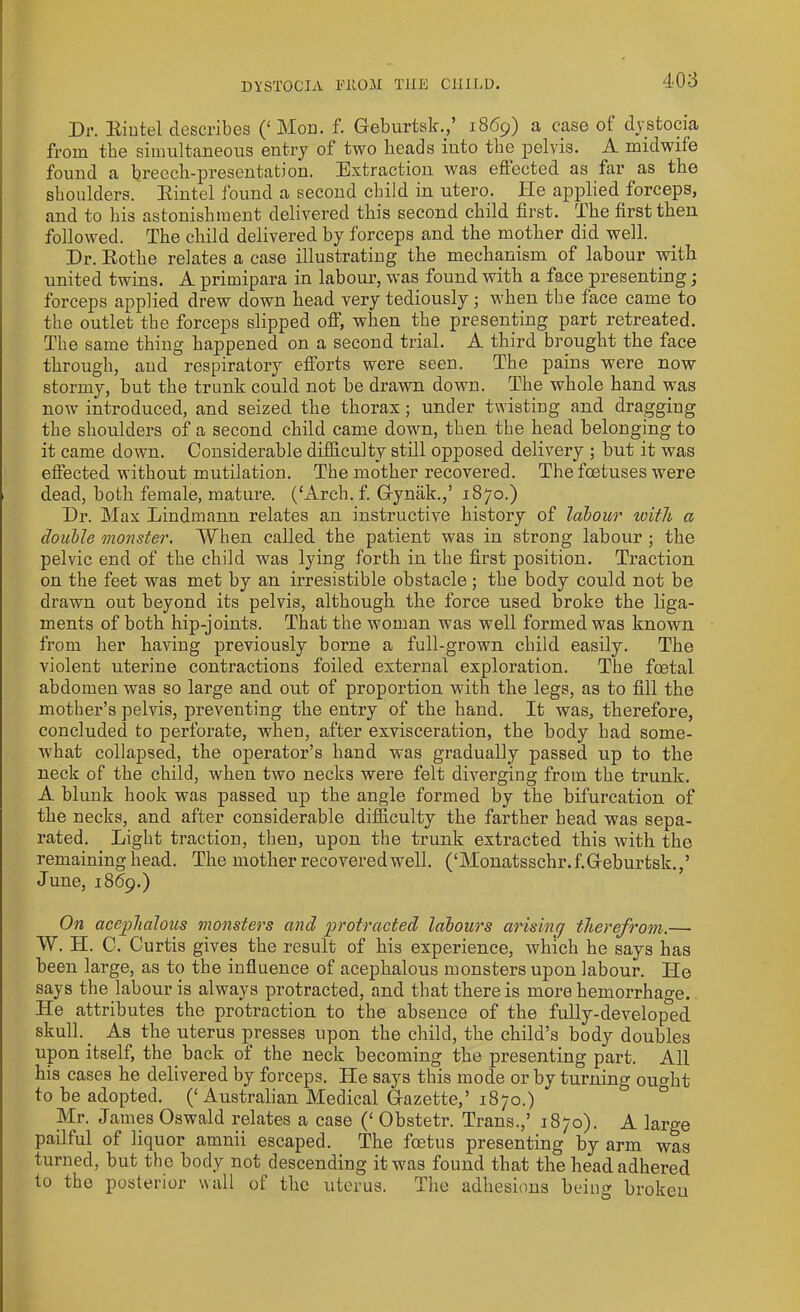 Dr. Hintel describes (‘Mod. f. Geburtsk.,’ 1869) a case of dystocia from the simultaneous entry of two heads into the pelvis. A midwife found a breech-presentation. Extraction was effected as far as the shoulders. Eintel found a second child in utero. lie applied forceps, and to his astonishment delivered this second child first. The first then followed. The child delivered by forceps and the mother did well. Dr. Eothe relates a case illustrating the mechanism of labour with united twins. A primipara in labour, was found with a face presenting; forceps applied drew down head very tediously; when the face came to the outlet the forceps slipped off, when the presenting part retreated. The same thing happened on a second trial. A third brought the face through, and respiratory efforts were seen. The pains were now stormy, but the trunk could not be drawn down. The whole hand was now introduced, and seized the thorax; under twisting and dragging the shoulders of a second child came down, then the head belonging to it came down. Considerable difficulty still opposed delivery ; but it was effected without mutilation. The mother recovered. The foetuses were dead, both female, mature. (‘Arch. f. Gynak.,’ 1870.) Dr. Max Lindmanu relates an instructive history of labour with a double monster. When called the patient was in strong labour ; the pelvic end of the child was lying forth in the first position. Traction on the feet was met by an irresistible obstacle ; the body could not be drawn out beyond its pelvis, although the force used broke the liga- ments of both hip-joints. That the woman was well formed was known from her having previously borne a full-grown child easily. The violent uterine contractions foiled external exploration. The fcetal abdomen was so large and out of proportion with the legs, as to fill the mother’s pelvis, preventing the entry of the hand. It was, therefore, concluded to perforate, when, after exvisceration, the body had some- what collapsed, the operator’s hand was gradually passed up to the neck of the child, when two necks were felt diverging from the trunk. A blunk hook was passed up the angle formed by the bifurcation of the necks, and after considerable difficulty the farther head was sepa- rated. Light traction, then, upon the trunk extracted this with the remaining head. The mother recovered well. (‘Monatsschr.f.Geburtsk.,’ June, 1869.) On acephalous monsters and protracted labours arising therefrom.— W. H. C. Curtis gives the result of his experience, which he says has been large, as to the influence of acephalous monsters upon labour. ITe says the labour is always protracted, and that there is more hemorrhage. Tie attributes the protraction to the absence of the fully-developed skull. _ As the uterus presses upon the child, the child’s body doubles upon itself, the back of the neck becoming the presenting part. All his cases he delivered by forceps. He says this mode or by turning ou°fit to be adopted. (‘Australian Medical Gazette,’ 1870.) Mr. James Oswald relates a case (‘ Obstetr. Trans.,’ 1870). A large pailful of liquor amnii escaped. The foetus presenting by arm was turned, but the body not descending it was found that the head adhered to tho posterior wall of the uterus. The adhesions being broken