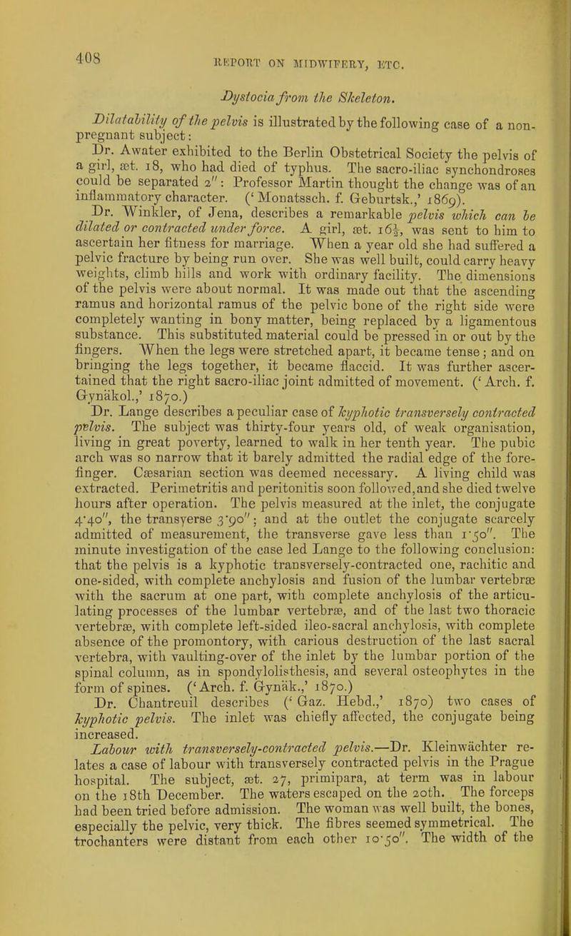 Dystocia from the Skeleton. Dilatalility of the pelvis is illustrated by the following case of a non- pregnant subject: l)r. Awater exhibited to the Berlin Obstetrical Society the pelvis of a girl, cet. 18, who had died of typhus. The sacro-iliac synchondroses could be separated 2: Professor Martin thought the change was of an inflammatory character. (‘Monatssch. f. Geburtsk.,’ 1869). Dr. Winkler, of Jena, describes a remarkable pelvis ivliich can he dilated or contracted under force. A girl, set. 16A, was sent to him to ascertain her fitness for marriage. When a year old she had suffered a pelvic fracture by being run over. She was well built, could carry heavy weights, climb bills and work with ordinary facility. The dimensions of the pelvis were about normal. It was made out that the ascending ramus and horizontal ramus of the pelvic bone of the right side were completely wanting in bony matter, being replaced by a ligamentous substance. This substituted material could be pressed In or out by the fingers. AVhen the legs were stretched apart, it became tense; and on bringing the legs together, it became flaccid. It was further ascer- tained that the right sacro-iliac joint admitted of movement. (‘ Arch. f. Gynakol.,’ 1870.) Dr. Lange describes a peculiar case of lcyphotic transversely contracted pelvis. The subject was thirty-four years old, of weak organisation, living in great poverty, learned to walk in her tenth year. The pubic arch was so narrow that it barely admitted the radial edge of the fore- finger. Caesarian section was deemed necessary. A living child was extracted. Perimetritis and peritonitis soon followed,and she died twelve hours after operation. The pelvis measured at the inlet, the conjugate 4'4o, the transverse 3’90; and at the outlet the conjugate scarcely admitted of measurement, the transverse gave less than rjo. The minute investigation of the case led Lange to the following conclusion: that the pelvis is a kyphotic transversely-contracted one, rachitic and one-sided, with complete anchylosis and fusion of the lumbar vertebrae with the sacrum at one part, with complete anchylosis of the articu- lating processes of the lumbar vertebrae, and of the last two thoracic vertebrae, with complete left-sided ileo-sacral anchylosis, with complete absence of the promontory, with carious destruction of the last sacral vertebra, with vaulting-over of the inlet by the lumbar portion of the spinal column, as in spondylolisthesis, and several osteophytes in the form of spines. (‘Arch. f. Gyniik.,’ 1870.) Dr. Chantreuil describes (‘ Gaz. Hebd.,’ 1870) two cases of kyphotic pelvis. The inlet was chiefly affected, the conjugate being increased. Labour with transversely-contracted pelvis.—Dr. Kleinwachter re- lates a case of labour with transversely contracted pelvis in the Prague hospital. The subject, set. 27, primipara, at term was in labour on the 18th December. The waters escaped on the 20th. The forceps bad been tried before admission. The woman was well built, the bones, especially tbe pelvic, very thick. The fibres seemed symmetrical. The trochanters were distant from each other io'jo. The width of the