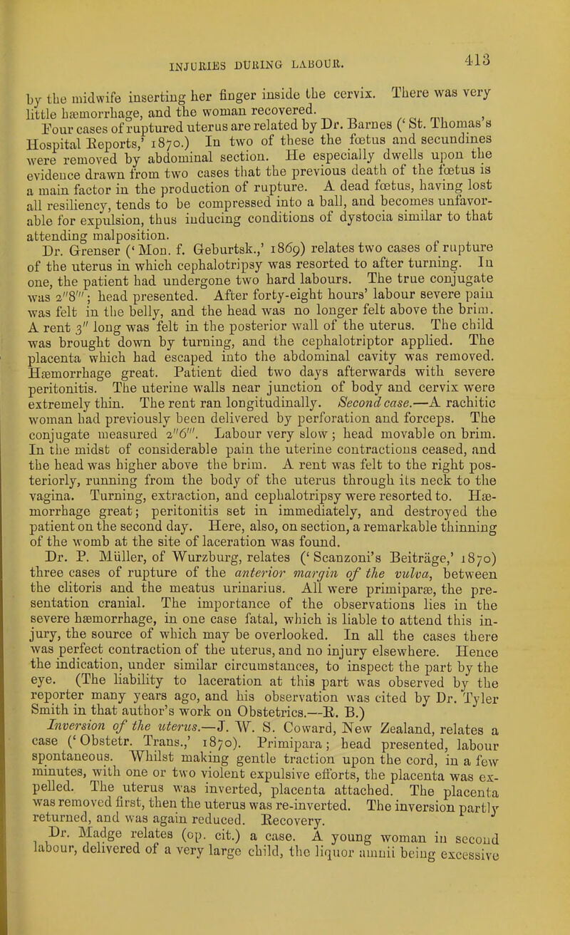 by the midwife inserting her finger inside the cervix. There was very little haemorrhage, and the woman recovered. f Tour cases of ruptured uterus are related by Dr. Barnes ( bt. lhomas s Hospital Beports,’ 1870.) In two of these the foetus and secundmes were removed by abdominal section, lie especially dwells upon the evidence drawn from two cases that the previous death ot the foetus is a main factor in the production of rupture. A dead foetus, having lost all resiliency, tends to be compressed into a ball, and becomes unfavor- able for expulsion, thus inducing conditions of dystocia similar to that attending malposition. Dr. Grenser (‘Mon. f. Geburtsk.,’ 1869) relates two cases of rupture of the uterus in which cephalotripsy was resorted to after turning. In one, the patient had undergone two hard labours. The true conjugate was a8'; head presented. After forty-eight hours’ labour severe pain was felt in the belly, and the head was no longer felt above the brim. A rent 3 long was felt in the posterior wall of the uterus. The child was brought down by turning, and the cephalotriptor applied. The placenta which had escaped into the abdominal cavity was removed. Haemorrhage great. Patient died two days afterwards with severe peritonitis. The uterine walls near junction of body and cervix were extremely thin. The rent ran longitudinally. Second case.—A rachitic woman had previously been delivered by perforation and forceps. The conjugate measured 26'. Labour very slow ; head movable on brim. In the midst of considerable pain the uterine contractions ceased, and the head was higher above the brim. A rent was felt to the right pos- teriorly, running from the body of the uterus through its neck to the vagina. Turning, extraction, and cephalotripsy were resorted to. He- morrhage great; peritonitis set in immediately, and destroyed the patient on the second day. Here, also, on section, a remarkable thinning of the womb at the site of laceration was found. Dr. P. Muller, of Wurzburg, relates (‘Scanzoni’s Beitrage,’ 1870) three cases of rupture of the anterior margin of the vulva, between the clitoris and the meatus urinarius. All were primiparse, the pre- sentation cranial. The importance of the observations lies in the severe haemorrhage, in one case fatal, which is liable to attend this in- jury, the source of which may be overlooked. In all the cases there was perfect contraction of the uterus, and no injury elsewhere. Hence the indication, under similar circumstances, to inspect the part by the eye. (The liability to laceration at this part was observed by the reporter many years ago, and his observation was cited by Dr. Tyler Smith in that author’s work on Obstetrics.—R. B.) Inversion of the uterus.—I. W. S. Coward, New Zealand, relates a case (‘Obstetr. Trans.,’ 1870). Primipara; head presented, labour spontaneous. Whilst making gentle traction upon the cord, in a few minutes, with one or two violent expulsive efforts, the placenta was ex- pelled. The uterus was inverted, placenta attached. The placenta was removed first, then the uterus was re-inverted. The inversion partiy returned, and was again reduced. Recovery. Dr. Madge relates (op. cit.) a case. A young woman in second labour, delivered of a very large child, the liquor ainnii being excessive