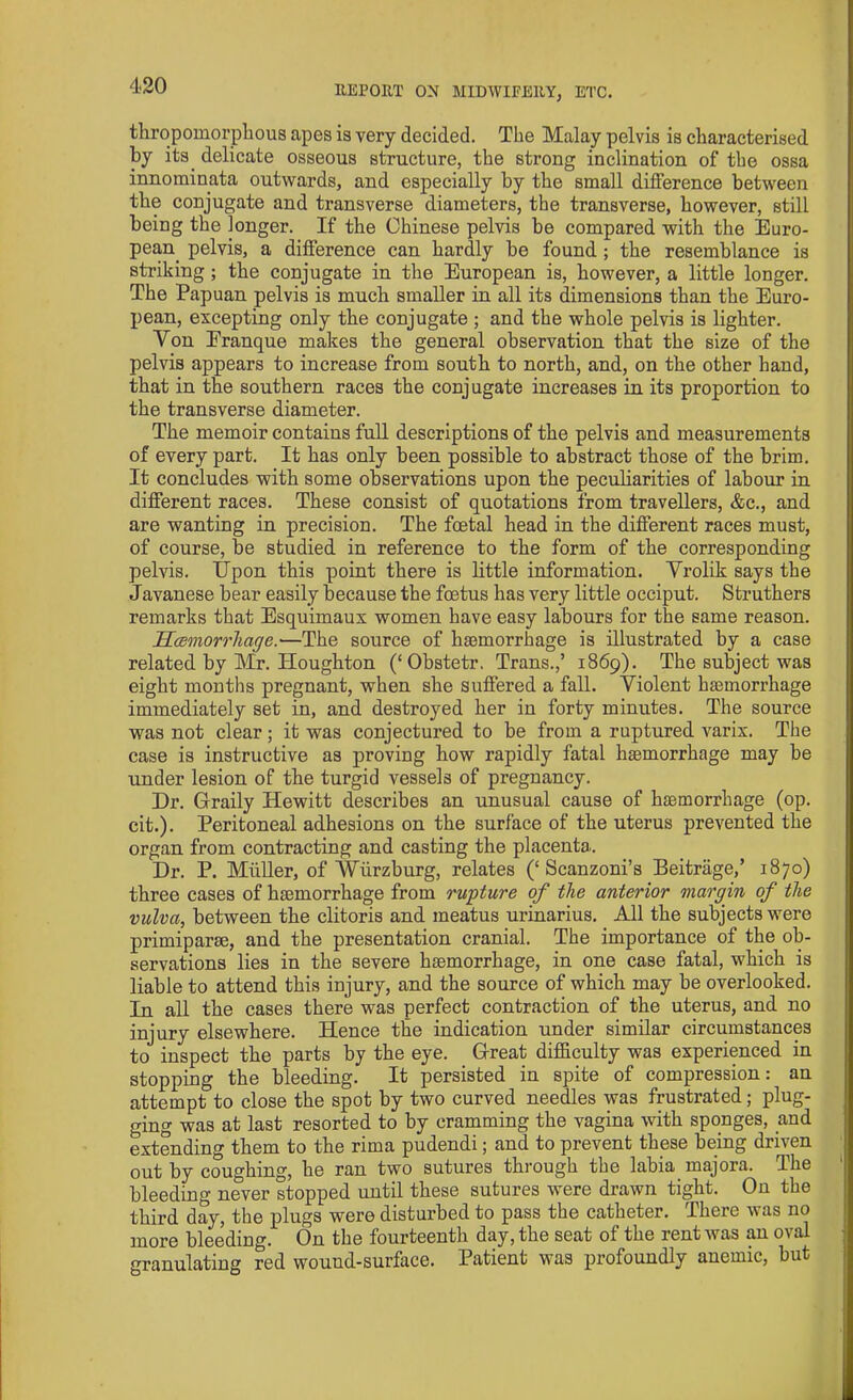 thropomorphous apes is very decided. The Malay pelvis is characterised by its delicate osseous structure, the strong inclination of the ossa innominata outwards, and especially by the small difference between the conjugate and transverse diameters, the transverse, however, still being the longer. If the Chinese pelvis be compared with the Euro- pean pelvis, a difference can hardly be found ; the resemblance is striking ; the conjugate in the European is, however, a little longer. The Papuan pelvis is much smaller in all its dimensions than the Euro- pean, excepting only the conjugate ; and the whole pelvis is lighter. Yon Eranque makes the general observation that the size of the pelvis appears to increase from south to north, and, on the other hand, that in the southern races the conjugate increases in its proportion to the transverse diameter. The memoir contains full descriptions of the pelvis and measurements of every part. It has only been possible to abstract those of the brim. It concludes with some observations upon the peculiarities of labour in different races. These consist of quotations from travellers, &c., and are wanting in precision. The foetal head in the different races must, of course, be studied in reference to the form of the corresponding pelvis. Upon this point there is little information. Vrolik says the Javanese bear easily because the foetus has very little occiput. Struthers remarks that Esquimaux women have easy labours for the same reason. Haemorrhage.'—The source of hsemorrhage is illustrated by a case related by Mr. Houghton (‘Obstetr. Trans.,’ 1869). The subject was eight months pregnant, when she suffered a fall. Violent haemorrhage immediately set in, and destroyed her in forty minutes. The source was not clear; it was conjectured to be from a ruptured varix. The case is instructive as proving how rapidly fatal haemorrhage may be under lesion of the turgid vessels of pregnancy. Dr. Graily Hewitt describes an unusual cause of haemorrhage (op. cit.). Peritoneal adhesions on the surface of the uterus prevented the organ from contracting and casting the placenta. Dr. P. Muller, of Wurzburg, relates (‘Scanzoni’s Beitrage,’ 1870) three cases of haemorrhage from rupture of the anterior margin of the vulva, between the clitoris and meatus urinarius. All the subjects were primiparae, and the presentation cranial. The importance of the ob- servations lies in the severe haemorrhage, in one case fatal, which is liable to attend this injury, and the source of which may be overlooked. In all the cases there was perfect contraction of the uterus, and no injury elsewhere. Hence the indication under similar circumstances to inspect the parts by the eye. Great difficulty was experienced in stopping the bleeding. It persisted in spite of compression: an attempt to close the spot by two curved needles was frustrated; plug- ging was at last resorted to by cramming the vagina with sponges, and extending them to the rima pudendi; and to prevent these being driven out by coughing, he ran two sutures through the labia majora. The bleeding never stopped until these sutures were drawn tight. On the third day, the plugs were disturbed to pass the catheter. There was no more bleeding. On the fourteenth day, the seat of the rent was an oval granulating red wound-surface. Patient was profoundly anemic, but