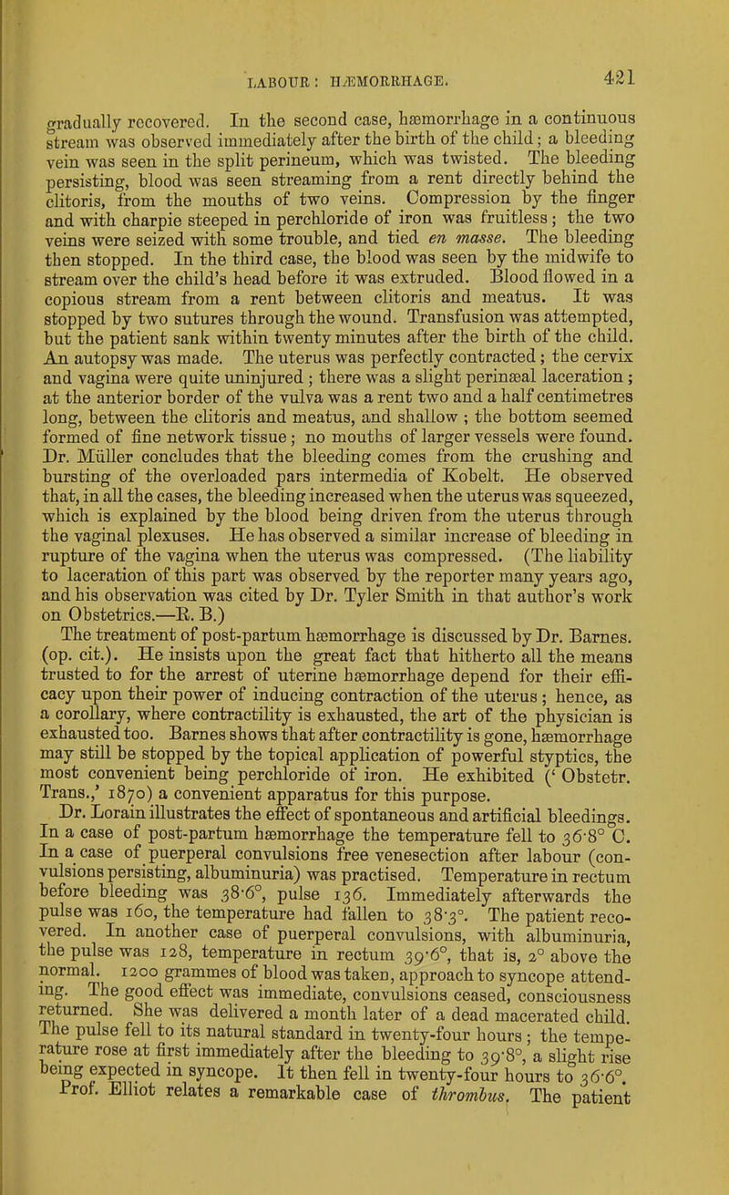 LABOUR : HAEMORRHAGE. gradually recovered. In the second case, haemorrhage in a continuous stream was observed immediately after the birth of the child; a bleeding vein was seen in the split perineum, which was twisted. The bleeding persisting, blood, was seen streaming from a rent directly behind the clitoris, from the mouths of two veins. Compression by the finger and with charpie steeped in perchloride of iron was fruitless ; the two veins were seized with some trouble, and tied en masse. The bleeding then stopped. In the third case, the blood was seen by the midwife to stream over the child’s head before it was extruded. Blood flowed in a copious stream from a rent between clitoris and meatus. It was stopped by two sutures through the wound. Transfusion was attempted, but the patient sank within twenty minutes after the birth of the child. An autopsy was made. The uterus was perfectly contracted; the cervix and vagina were quite uninjured ; there was a slight perinasal laceration ; at the anterior border of the vulva was a rent two and a half centimetres long, between the clitoris and meatus, and shallow ; the bottom seemed formed of fine network tissue; no mouths of larger vessels were found. Dr. Muller concludes that the bleeding comes from the crushing and bursting of the overloaded pars intermedia of Kobelt. He observed that, in all the cases, the bleeding increased when the uterus was squeezed, which is explained by the blood being driven from the uterus through the vaginal plexuses. He has observed a similar increase of bleeding in rupture of the vagina when the uterus was compressed. (The liability to laceration of this part was observed by the reporter many years ago, and his observation was cited by Dr. Tyler Smith in that author’s work on Obstetrics.—R. B.) The treatment of post-partum haemorrhage is discussed by Dr. Barnes, (op. cit.). He insists upon the great fact that hitherto all the means trusted to for the arrest of uterine haemorrhage depend for their effi- cacy upon their power of inducing contraction of the uterus ; hence, as a corollary, where contractility is exhausted, the art of the physician is exhausted too. Barnes shows that after contractility is gone, haemorrhage may still be stopped by the topical application of powerful styptics, the most convenient being perchloride of iron. He exhibited (‘ Obstetr. Trans.,’ 1870) a convenient apparatus for this purpose. Dr. Lorain illustrates the effect of spontaneous and artificial bleedings. In a case of post-partum haemorrhage the temperature fell to 36-8° C. In a case of puerperal convulsions free venesection after labour (con- vulsions persisting, albuminuria) was practised. Temperature in rectum before bleeding was 38,6°, pulse 136. Immediately afterwards the pulse was 160, the temperature had fallen to 38-3°. The patient reco- vered. In another case of puerperal convulsions, with albuminuria, the pulse was 128, temperature in rectum 39‘6°, that is, 20 above the normal. 1200 grammes of blood was taken, approach to syncope attend- ing. The good effect was immediate, convulsions ceased, consciousness returned. She was delivered a month later of a dead macerated child. The pulse fell to its natural standard in twenty-four hours ; the tempe- rature rose at first immediately after the bleeding to 39-8°, a slight rise being expected in syncope. It then fell in twenty-four hours to 36-6°. Prof. Elliot relates a remarkable case of thrombus. The patient