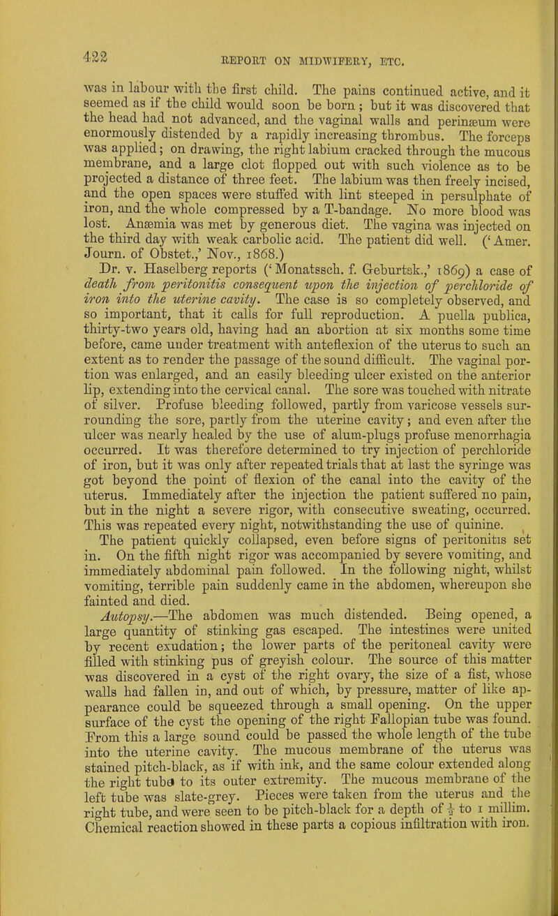 was in labour with the first child. The pains continued active, and it seemed as il the child would soon be born ; but it was discovered that the head had not advanced, and the vaginal walls and perimeum were enormously distended by a rapidly increasing thrombus. The forceps was applied; on drawing, the right labium cracked through the mucous membrane, and a large clot flopped out with such violence as to be projected a distance of three feet. The labium was then freely incised, and the open spaces were stuffed with lint steeped in persulphate of iron, and the whole compressed by a T-bandage. No more blood was lost. Anaemia was met by generous diet. The vagina was injected on the third day with weak carbolic acid. The patient did well. (‘ Amer. Journ. of Obstet.,’ Nov., 1868.) Dr. v. Haselberg reports (‘Monatssch. f. Geburtsk.,’ 1869) a case of death from peritonitis consequent upon the injection of perchloride of iron into the uterine cavity. The case is so completely observed, and so important, that it calls for full reproduction. A puella publica, thirty-two years old, having had an abortion at six months some time before, came under treatment with anteflexion of the uterus to such an extent as to render the passage of the sound difficult. The vaginal por- tion was enlarged, and an easily bleeding ulcer existed on the anterior lip, extending into the cervical canal. The sore was touched with nitrate of silver. Profuse bleeding followed, partly from varicose vessels sur- rounding the sore, partly from the uterine cavity; and even after the ulcer was nearly healed by the use of alum-plugs profuse menorrhagia occurred. It was therefore determined to try injection of perchloride of iron, but it was only after repeated trials that at last the syringe was got beyond the point of flexion of the canal into the cavity of the uterus. Immediately after the injection the patient suffered no pain, but in the night a severe rigor, with consecutive sweating, occurred. This was repeated every night, notwithstanding the use of quinine. The patient quickly collapsed, even before signs of peritonitis set in. On the fifth night rigor was accompanied by severe vomiting, and immediately abdominal pain followed. In the following night, whilst vomiting, terrible pain suddenly came in the abdomen, whereupon she fainted and. died. Autopsy.—The abdomen was much distended. Being opened, a large quantity of stinking gas escaped. The intestines were united by recent exudation; the lower parts of the peritoneal cavity were filled with stinking pus of greyish colour. The source of this matter was discovered in a cyst of the right ovary, the size of a fist, whose walls had fallen in, and out of which, by pressure, matter of like ap- pearance could be squeezed through a small opening. On the upper surface of the cyst the opening of the right Fallopian tube was found. From this a large sound could be passed the whole length of the tube into the uterine cavity. The mucous membrane of the uterus was stained pitch-black, as if with ink, and the same colour extended along the right tuba to its outer extremity. The mucous membrane of the left tube was slate-grey. Pieces were taken from the uterus and the right tube, and were seen to be pitch-black for a depth of j to 1 millim. Chemical reaction showed in these parts a copious infiltration with iron.