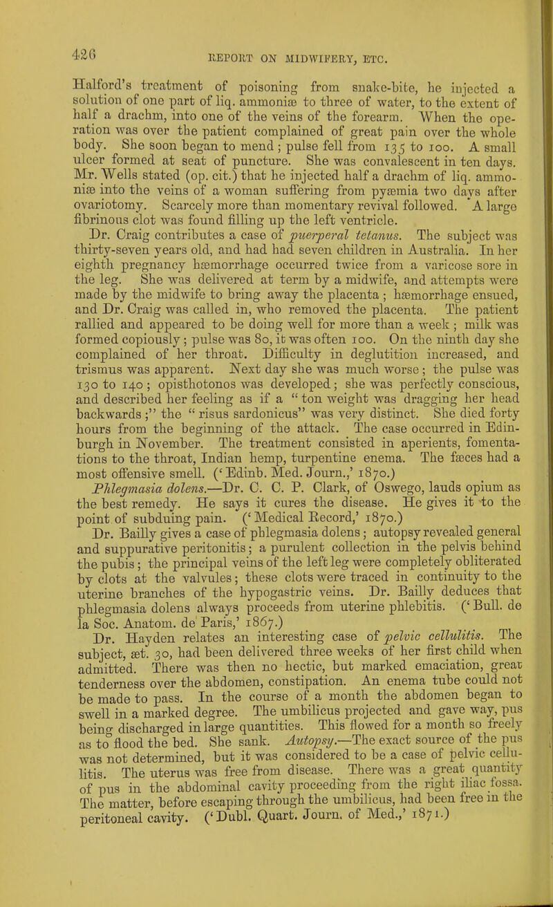 42 0 Halford’s treatment of poisoning from snake-bite, be injected a solution ol one part of liq. ammoniac to three of water, to the extent of hall a drachm, into one of the veins of the forearm. AVhen the ope- ration was over the patient complained of great pain over the whole body. She soon began to mend ; pulse fell from 135 to 100. A small ulcer formed at seat of puncture. She was convalescent in ten days. Mr. Wells stated (op. cit.) that he injected half a drachm of liq. ammo- niac into the veins of a woman suffering from pyaemia two days after ovariotomy. Scarcely more than momentary revival followed. * A large fibrinous clot was found filling up the left ventricle. Dr. Craig contributes a case of puerperal tetanus. The subject was thirty-seven years old, and had had seven children in Australia. In her eighth pregnancy haemorrhage occurred twice from a varicose sore in the leg. She was delivered at term by a midwife, and attempts were made by the midwife to bring away the placenta ; haemorrhage ensued, and Dr. Craig was called in, who removed the placenta. The patient rallied and appeared to be doing well for more than a week ; milk was formed copiously; pulse was 80, it was often 100. On the ninth day she complained of her throat. Difficulty in deglutition increased, and trismus was apparent. Next day she was much worse; the pulse was 130 to 140 ; opisthotonos was developed; she was perfectly conscious, and described her feeling as if a “ ton weight was dragging her head backwards tbe “ risus sardonicus” was very distinct. She died forty hours from the beginning of the attack. The case occurred in Edin- burgh in November. The treatment consisted in aperients, fomenta- tions to the throat, Indian hemp, turpentine enema. The fajces had a most offensive smell. (‘Edinb. Med. Journ.,’ 1870.) Phlegmasia dolens.—Dr. C. C. P. Clark, of Oswego, lauds opium as the best remedy. He says it cures the disease. He gives it to the point of subduing pain. (‘Medical Becord,’ 1870.) Dr. Bailly gives a case of phlegmasia dolens; autopsy revealed general and suppurative peritonitis; a purulent collection in the pelvis behind the pubis; the principal veins of the left leg were completely obliterated by clots at the valvules; these clots were traced in continuity to the uterine branches of the hypogastric veins. Dr. Bailly deduces that phlegmasia dolens always proceeds from uterine phlebitis. (‘ Bull, de la Soc. Anatom, de Paris,’ 1867.) Dr. Hayden relates an interesting case of pelvic cellulitis. The subject, set. 30, had been delivered three weeks of her first child when admitted. There was then no hectic, but marked emaciation, great tenderness over the abdomen, constipation. An enema tube could not be made to pass. In the course of a month the abdomen began to swell in a marked degree. The umbilicus projected and gave way, pus beino- discharged in large quantities. This flowed for a month so freely as to°flood the bed. She sank. Autopsy.—The exact source of the pus was not determined, but it was considered to be a case of pelvic cellu- litis. The uterus was free from disease. There was a great quantity of pus in the abdominal cavity proceeding from the right iliac fossa. The matter, before escaping through the umbilicus, had been free in the peritoneal cavity. (‘Dubl. Quart. Journ. of Med.,’ 1871.)