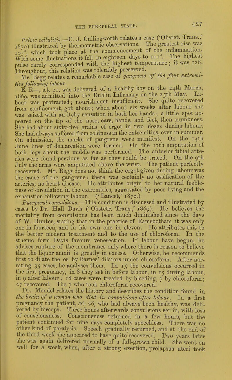 Pelvic cellulitis.—C. J. Cullingworth relates a case (‘Obstet. Trans.,’ 1870) illustrated by thermometric observations. The greatest rise was ioc°, which took place at the commencement of the inflammation. With some fluctuations it fell in eighteen days to 101 . The higies pulse rarely corresponded with the highest temperature ; it was 12b. Throughout, this relation was tolerably preserved. Mr. Begg relates a remarkable case of gangrene of the four extremi- ties following labour. E. R—, act. 21, was delivered of a healthy boy on the 24th March, 1869, was admitted into the Dublin Infirmary on the 25th May. La- bour was protracted; nourishment insufficient. She quite recovered from confinement, got about; when about six weeks after labour she was seized with an itchy sensation in both her hands ; a little spot ap- peared on the tip of the nose, ears, hands, and feet, then numbness. She had about sixty-five grains of ergot in two doses during labour. She had always suffered from coldness in the extremities, even in summer. On admission, the marks of gangrene were manifest. On the. 14th June lines of demarcation were formed. On the 17th amputation of both legs about the middle was performed. The anterior tibial arte- ries were found pervious as far as they could be traced. On the 9th July the arms were amputated above the wrist. The patient perfectly recovered. Mr. Begg does not think the ergot given during labour was the cause of the gangrene; there was certainly no ossification of the arteries, no heart disease. He attributes origin to her natural feeble- ness of circulation in the extremities, aggravated by poor living and the exhaustion following labour. (‘ Lancet,’ 1870.) Puerperal convulsions.—This condition is discussed and illustrated by cases by Dr. Hall Davis (‘Obstetr. Trans.,’ 1869). He believes the mortality from convulsions has been much diminished since the days of W. Hunter, stating that in the practice of Ramsbotham it was only one in fourteen, and in his own one in eleven. He attributes this to the better modern treatment and to the use of chloroform. In the sthenic form Davis favours venesection. If labour have begun, he advises rupture of the membranes only where there is reason to believe that the liquor amnii is greatly in excess. Otherwise, he recommends first to dilate the os by Barnes’ dilators under chloroform. After nar- rating 35 cases, he analyses them. In 15 the convulsions occurred in the first pregnancy, in 8 they set in before labour, in 15 during labour, in 9 after labour ; 18 cases were treated by bleeding, 7 by chloroform ; 27 recovered. The 7 who took chloroform recovered. Dr. Mendel relates the history and describes the condition found in the brain of a woman who died in convulsions after labour. In a first pregnancy the patient, jet. 26, who had always been healthy, was deli- vered by forceps. Three hours afterwards convulsions set in, with loss of consciousness. Consciousness returned in a few hours, but the patient continued for nine days completely speechless. There was no other kind ot paralysis. Speech gradually returned, and at the end of the third week she appeared to have quite recovered. Two years later she was again delivered normally of a full-grown child. She went on well for a week, when, after a strong exertion, prolapsus uteri took