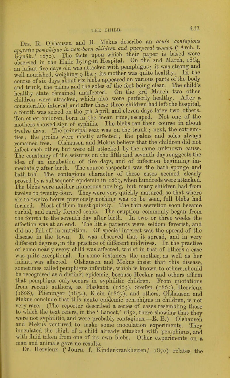 THE CHILD. 4:57 Drs. E. Olshausen and II. Mekus describe an acute contagious am/retic pemphigus in new-born children and puerperal women (‘ Arch. f. Gynak. ’ 1870). The facts upon which their paper is based were observed in the Iialle Lying-in Hospital. On the 2nd March, 1864, an infant five days old was attacked with pemphigus ; it was strong and well nourished, weighing 9 lbs.; its mother was quite healthy. In the course of six days about six blebs appeared on various parts of the body and trunk, the palms and the soles of the feet being clear. The child’s healthy state remained unaffected. On the 3rd March two other children were attacked, which also were perfectly healthy. After a considerable interval, and after these three children had left the hospital, a fourth was seized on the 5E1 April, and eleven days later two others. Ten other children, born in the mean time, escaped. Not one of the mothers showed sign of syphilis. The blebs ran their course in about twelve days. The principal seat was on the trunk ; next, the extremi- ties ; the groins were mostly affected ; the palms and soles always remained free. Olshausen and Mekus believe that the children did not infect each other, hut were all attacked by the same unknown cause. The constancy of the seizures on the fifth and seventh days suggests the idea of an incubation of five days, and of infection beginning im- mediately after birth. The source suspected was the bath-sponge and bath-tub. The contagious character of these cases seemed clearly proved by a subsequent epidemic in 1869, when hundreds were attacked. The blebs were neither numerous nor big, but many children had from twelve to twenty-four. They were very quickly matured, so that where six to twelve hours previously nothing was to be seen, full blebs had. formed. Most of them burst quickly. The thin secretion soon became turbid, and rarely formed scabs. The eruption commonly began from the fourth to the seventh day after birth. In two or three weeks the affection was at an end. The little patients were seldom feverish, and did not fall off in nutrition. Of special interest was the spread of the disease in the town. It was observed that it spread, and in very different degrees, in the practice of different midwives. In the practice of some nearly every child was affected, whilst in that of others a case was quite exceptional. In some instances the mother, as well as her infant, was affected. Olshausen and Mekus insist that this disease, sometimes called pemphigus infantilis, which is known to others, should be recognised as a distinct epidemic, because Hecker and others affirm that pemphigus only occurs in syphilitic children. From quotations from recent authors, as Plaskada (1865), Steffen (1865), Hervieux (1868), Plieninger (1854), Klein (1867), and others, Olshausen and Mekus conclude that this acute epidemic pemphigus in children, is not very rare. (The reporter described a series of cases resembling those to which the text refers, in the ‘ Lancet,’ 1852, there showing that they were not syphilitic, and were probably contagious.—E. B.) Olshausen and Mekus ventured to make some inoculation experiments. They inoculated the thigh of a child already attacked with pemphigus, and with fluid taken from one of its own blebs. Other experiments on a man and animals gave no results. Dr. Hervieux (‘ Jo urn. f. Kinderkrankheiten,’ 1870) relates the