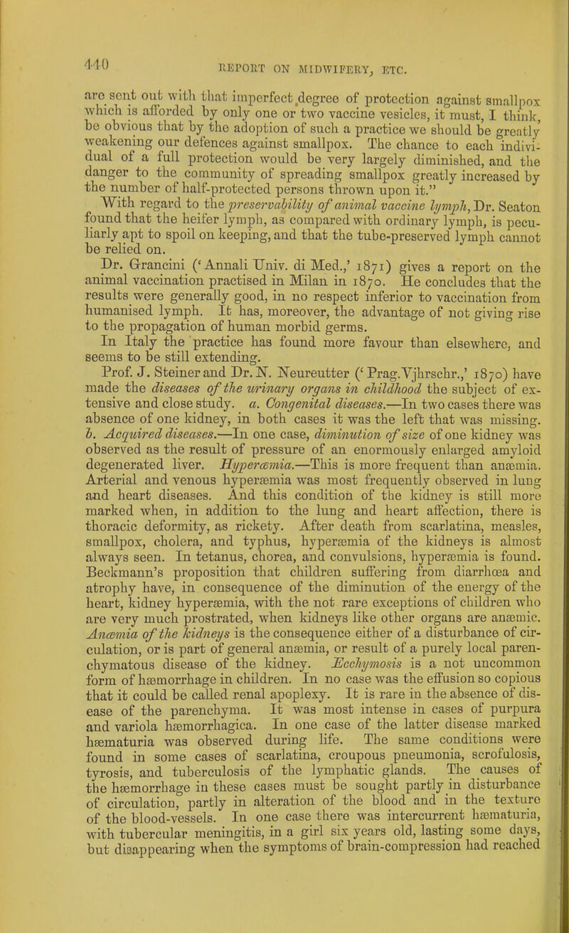 aro sent out with that imperfect ^degree of protection against smallpox which is afforded by only one or two vaccine vesicles, it must, I think, be obvious that by the adoption of such a practice we should be greatly weakening our defences against smallpox. The chance to each indivi- dual of a full protection would be very largely diminished, and the danger to the community of spreading smallpox greatly increased by the number of half-protected persons thrown upon it.” With regard to the preservability of animal vaccine lymph, Dr. Seaton found that the heifer lymph, a3 compared with ordinary lymph, is pecu- liarly apt to spoil on keeping, and that the tube-preserved lymph cannot be relied on. Dr. G-rancini (‘Annali TTniv. di Med.,’ 1871) gives a report on the animal vaccination practised in Milan in 1870. He concludes that the results were generally good, in no respect inferior to vaccination from humanised lymph. It has, moreover, the advantage of not giving rise to the propagation of human morbid germs. In Italy the practice has found more favour than elsewhere, and seems to be still extending. Prof. J. Steiner and Dr. N. Neureutter (‘ Prag.Vjhrschr.,’ 1870) have made the diseases of the urinary organs in childhood the subject of ex- tensive and close study, a. Congenital diseases.—In two cases there was absence of one kidney, in both cases it was the left that was missing. b. Acquired diseases.—In one case, diminution of size of one kidney was observed as the result of pressure of an enormously enlarged amyloid degenerated liver. Hypercemia.—This is more frequent than anaemia. Arterial and venous hypersemia was most frequently observed in lung and heart diseases. And this condition of the kidney is still more marked when, in addition to the lung and heart affection, there is thoracic deformity, as rickety. After death from scarlatina, measles, smallpox, cholera, and typhus, hyperasmia of the kidneys is almost always seen. In tetanus, chorea, and convulsions, hypersemia is found. Beckmann’s proposition that children suffering from diarrhoea and atrophy have, in consequence of the diminution of the energy of the heart, kidney hypersemia, with the not rare exceptions of children who are very much prostrated, when kidneys like other organs are ansemic. Anaemia of the kidneys is the consequence either of a disturbance of cir- culation, or is part of general anaemia, or result of a purely local paren- chymatous disease of the kidney. Ucchymosis is a not uncommon form of haemorrhage in children. In no case was the effusion so copious that it could be called renal apoplexy. It is rare in the absence of dis- ease of the parenchyma. It was most intense in cases of purpura and variola hasmorrhagica. In one case of the latter disease marked hsematuria was observed during life. The same conditions were found in some cases of scarlatina, croupous pneumonia, scrofulosis, tyrosis, and tuberculosis of the lymphatic glands. The causes of the haemorrhage in these cases must be sought partly in disturbance of circulation, partly in alteration of the blood and in the texture of the blood-vessels. In one case there was intercurrent hsematuria, with tubercular meningitis, in a girl six years old, lasting some days, but disappearing when the symptoms of brain-compression had reached