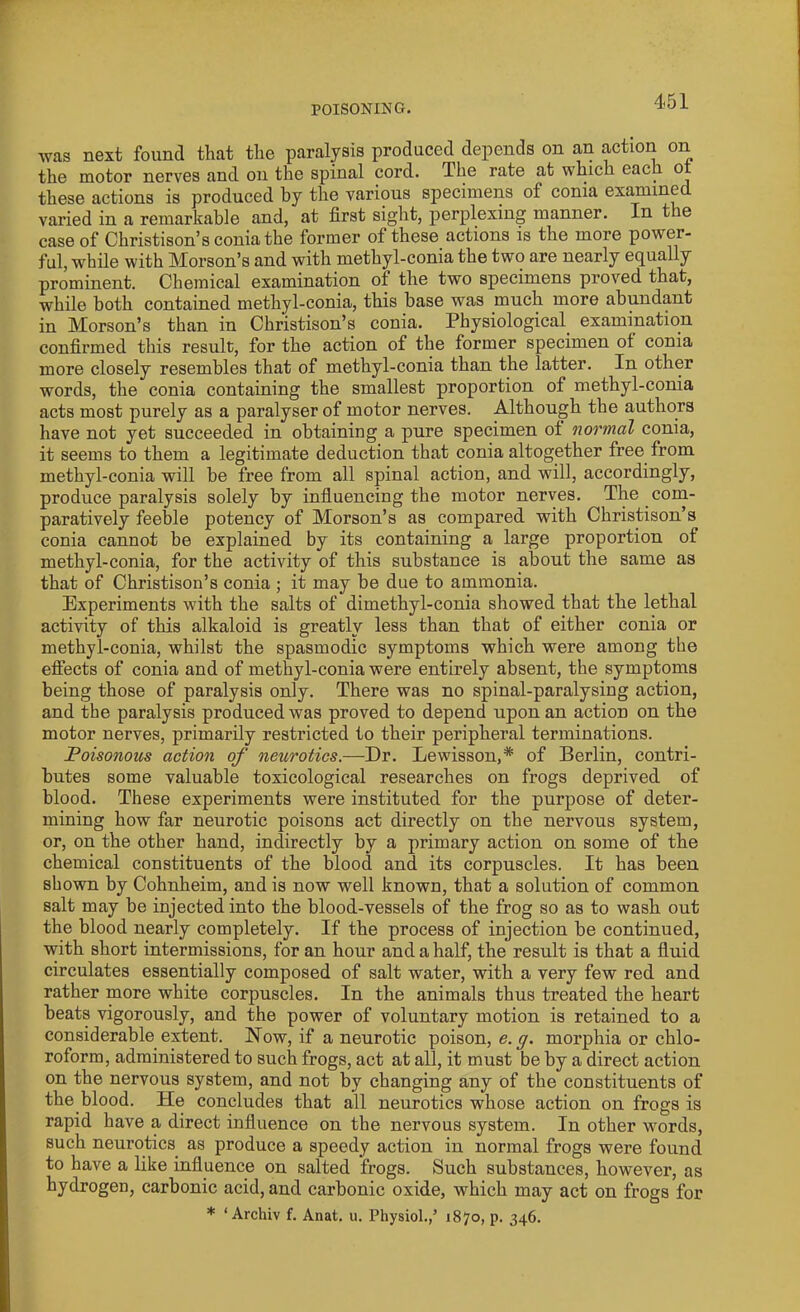 was next found that the paralysis produced depends on an action on the motor nerves and on the spinal cord. The rate at which each ot these actions is produced by the various specimens of conia examined varied in a remarkable and, at first sight, perplexing manner. In the case of Christison’s conia the former of these actions is the more power- ful, while with Morson’s and with methyl-conia the two are nearly equally prominent. Chemical examination of the two specimens proved that, while both contained methyl-conia, this base was much more abundant in Morson’s than in Christison’s conia. Physiological, examination confirmed this result, for the action of the former specimen ol conia more closely resembles that of methyl-conia than the latter. In other words, the conia containing the smallest proportion of methyl-conia acts most purely as a paralyser of motor nerves. Although the authors have not yet succeeded in obtaining a pure specimen ot normal conia, it seems to them a legitimate deduction that conia altogether free from methyl-conia will be free from all spinal action, and will, accordingly, produce paralysis solely by influencing the motor nerves. The com- paratively feeble potency of Morson’s as compared with Christison’s conia cannot be explained by its containing a large proportion of methyl-conia, for the activity of this substance is about the same as that of Christison’s conia ; it may be due to ammonia. Experiments with the salts of dimethyl-conia showed that the lethal activity of this alkaloid is greatly less than that of either conia or methyl-conia, whilst the spasmodic symptoms which were among the effects of conia and of methyl-conia were entirely absent, the symptoms being those of paralysis only. There was no spinal-paralysing action, and the paralysis produced was proved to depend upon an action on the motor nerves, primarily restricted to their peripheral terminations. Poisonous action of neurotics.—Dr. Lewisson,* of Berlin, contri- butes some valuable toxicological researches on frogs deprived of blood. These experiments were instituted for the purpose of deter- mining how far neurotic poisons act directly on the nervous system, or, on the other hand, indirectly by a primary action on some of the chemical constituents of the blood and its corpuscles. It has been shown by Cohnheim, and is now well known, that a solution of common salt may be injected into the blood-vessels of the frog so as to wash out the blood nearly completely. If the process of injection be continued, with short intermissions, for an hour and a half, the result is that a fluid circulates essentially composed of salt water, with a very few red and rather more white corpuscles. In the animals thus treated the heart beats vigorously, and the power of voluntary motion is retained to a considerable extent. Now, if a neurotic poison, e. g. morphia or chlo- roform, administered to such frogs, act at all, it must be by a direct action on the nervous system, and not by changing any of the constituents of the blood. He concludes that all neurotics whose action on frogs is rapid have a direct influence on the nervous system. In other words, such neurotics as produce a speedy action in normal frogs were found to have a like influence on salted frogs. Such substances, however, as hydrogen, carbonic acid, and carbonic oxide, which may act on frogs for * ‘ Archiv f. Anat. u. Physiol.,’ 1870, p. 346.