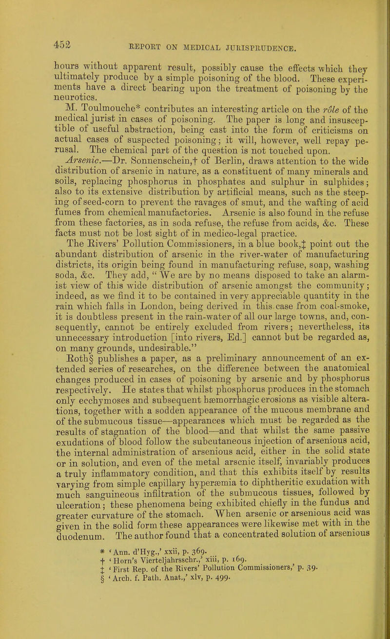 hours without apparent result, possibly cause the effects which they ultimately produce by a simple poisoning of the blood. These experi- ments have a direct bearing upon the treatment of poisoning by the neurotics. Toulmouche* * * § contributes an interesting article on the rule of the medical jurist in cases of poisoning. The paper is long and insuscep- tible of useful abstraction, being cast into the form of criticisms on actual cases of suspected poisoning; it will, however, well repay pe- rusal. The chemical part of the question is not touched upon. Arsenic.—Dr. Sonnenschein,f of Berlin, draws attention to the wide distribution of arsenic in nature, as a constituent of many minerals and soils, replacing phosphorus in phosphates and sulphur in sulphides; also to its extensive distribution by artificial means, such as the steep- ing of seed-corn to prevent the ravages of smut, and the wafting of acid fumes from chemical manufactories. Arsenic is also found in the refuse from these factories, as in soda refuse, the refuse from acids, &c. These facts must not be lost sight of in medico-legal practice. The Divers’ Pollution Commissioners, in a blue book,;}; point out the abundant distribution of arsenic in the river-water of manufacturing districts, its origin being found in manufacturing refuse, soap, washing soda, &c. They add, “ We are by no means disposed to take an alarm- ist view of this wide distribution of arsenic amongst the community; indeed, as we find it to be contained in very appreciable quantity in the rain which falls in London, being derived in this case from coal-smoke, it is doubtless present in the rain-water of all our large towns, and, con- sequently, cannot be entirely excluded from rivers; nevertheless, its unnecessary introduction [into rivers, Ed.] cannot but be regarded as, on many grounds, undesirable.” Roth§ publishes a paper, as a preliminary announcement of an ex- tended series of researches, on the difference between the anatomical changes produced in cases of poisoning by arsenic and by phosphorus respectively. He states that whilst phosphorus produces in the stomach only ecchymoses and subsequent haemorrhagic erosions as visible altera- tions, together with a sodden appearance of the mucous membrane and of the submucous tissue—appearances which must be regarded as the results of stagnation of the blood—and that whilst the same passive exudations of blood follow the subcutaneous injection of arsenious acid, the internal administration of arsenious acid, either in the solid state or in solution, and even of the metal arsenic itself, invariably produces a truly inflammatory condition, and that this exhibits itself by results varying from simple capillary hyperaemia to diphtheritic exudation with much sanguineous infiltration of the submucous tissues, followed by ulceration; these phenomena being exhibited chiefly in the fundus and greater curvature of the stomach. When arsenic or arsenious acid was given in the solid form these appearances were likewise met with in the duodenum. The author found that a concentrated solution of arsenious * ‘Ann. d’Hyg.,’ xxii, p. 369. f ‘Horn’s Vierteljahrsschr.,’ xiii, p. 169. I 1 First Rep. of the Rivers’ Pollution Commissioners,’ p. 39. § ‘ Arch. f. Path. Anat.,’ xlv, p. 499.