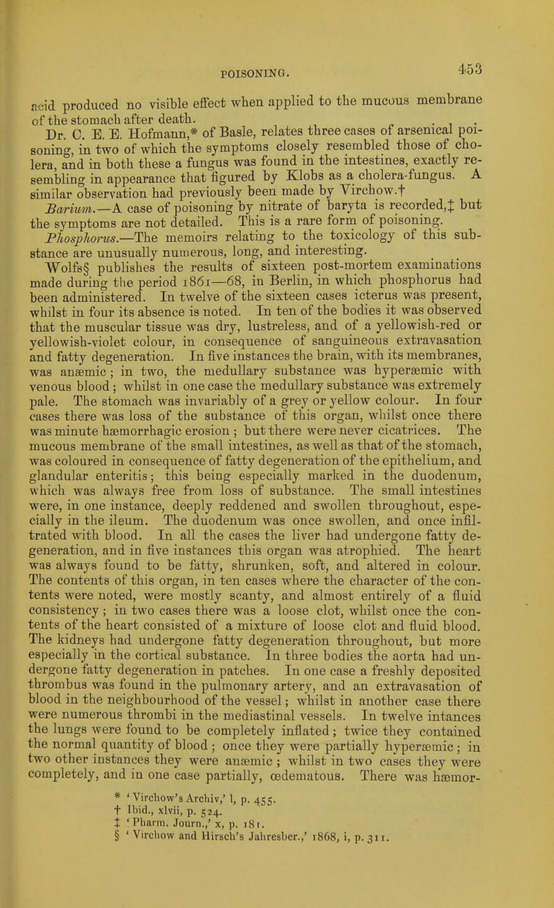 p.cid produced no visible effect when applied to the mucous membrane of the stomach after death. ... Dr. 0. E. E. Hofmann * of Basle, relates three cases of arsenical poi- soning, in two of which the symptoms closely resembled those of cho- lera, and in both these a fungus was found in the intestines, exactly re- sembling in appearance that figured by Ivlobs as a cholera-fungus. A similar observation had previously been made by Virchow.f Barium.—A case of poisoning by nitrate of baryta is recorded,J but the symptoms are not detailed. This is a rare form of poisoning. Phosphorus.—The memoirs relating to the toxicology of this sub- stance are unusually numerous, long, and interesting. Wolfs§ publishes the results of sixteen post-mortem examinations made during the period 1861—68, in Berlin, in which phosphorus had been administered. In twelve of the sixteen cases icterus w;as present, whilst in four its absence is noted. In ten of the bodies it was observed that the muscular tissue was dry, lustreless, and of a yellowish-red or yellowish-violet colour, in consequence of sanguineous extravasation and fatty degeneration. In five instances the brain, with its membranes, was anaemic; in two, the medullary substance was hyperaemic with venous blood; whilst in one case the medullary substance was extremely pale. The stomach was invariably of a grey or yellow colour. In four cases there was loss of the substance of this organ, whilst once there was minute haemorrhagic erosion ; but there were never cicatrices. The mucous membrane of the small intestines, as well as that of the stomach, was coloured in consequence of fatty degeneration of the epithelium, and glandular enteritis; this being especially marked in the duodenum, which was always free from loss of substance. The small intestines were, in one instance, deeply reddened and swollen throughout, espe- cially in the ileum. The duodenum was once swollen, and once infil- trated with blood. In all the cases the liver had undergone fatty de- generation, and in five instances this organ was atrophied. The heart was always found to be fatty, shrunken, soft, and altered in colour. The contents of this organ, in ten cases where the character of the con- tents were noted, were mostly scanty, and almost entirely of a fluid consistency ; in two cases there was a loose clot, whilst once the con- tents of the heart consisted of a mixture of loose clot and fluid blood. The kidneys had undergone fatty degeneration throughout, but more especially in the cortical substance. In three bodies the aorta had un- dergone fatty degeneration in patches. In one case a freshly deposited thrombus was found in the pulmonary artery, and an extravasation of blood in the neighbourhood of the vessel; whilst in another case there were numerous thrombi in the mediastinal vessels. In twelve intances the lungs were found to be completely inflated; twice they contained the normal quantity of blood ; once they were partially hyperasmic; in two other instances they were anaemic ; whilst in two cases they were completely, and in one case partially, oedematous. There was haemor- * ‘Virchow’sArchiv,’ 1, p. 455. f Ibid., xlvii, p. 524. + ‘ Pharm. Journ.,’ x, p. 18 r. § ‘ Virchow and Ilirsch’s Jahresber.,’ 1868, i, p. 311.