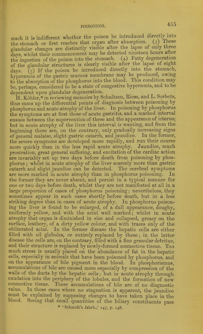 roach it is indifferent whether the poison he introduced directly into the stomach or first reaches that organ after absorption (3) -Lhese glandular changes are distinctly visible after the lapse of only three days, whilst their commencement may be detected nineteen hours alter the ingestion of the poison into the stomach. (4) Patty degeneration of the glandular structures is clearly visible alter the lapse of eight days. (5) If the poison be introduced directly into the stomach, hyperaemia of the gastric mucous membrane may be produced, owing to the absorption of the phosphorus into the blood. This condition may be, perhaps, considered to be a state of congestive hyperaemia, and to be dependent upon glandular degeneration. IT. Kohler,* in reviewing memoirs by Schultzen, Riess, and 15. Sorbets, thus sums up the differential points of diagnosis between poisoning by phosphorus and acute atrophy of the liver. In poisoning by phosphorus the symptoms are at first those of acute gastritis, and a marked interval ensues between the supervention of these and the appearance of icterus; but in acute atrophy of the liver this interval is wanting, and from the beginning there are, on the contrary, only gradually increasing signs of general malaise, slight gastric catarrh, and jaundice. In the former, the severe symptoms are developed more rapidly, and run their course more quickly than in the less rapid acute atrophy. Jaundice, much prostration, great general suffering, and excitation of the cardiac action are invariably set up two days before death from poisoning by phos- phorus ; whilst in acute atrophy of the liver scarcely more than gastric catarrh and slight jaundice can be detected. The cerebral symptoms are more marked in acute atrophy than in phosphorus poisoning. In the former they are never absent, and persist in a typical manner for one or two days before death, whilst they are not manifested at all in a large proportion of cases of phosphorus poisoning; nevertheless, they sometimes appear in such cases shortly before death, but in a less striking degree than in cases of acute atrophy. In phosphorus poison- ing the liver is found to be enlarged, of a dull appearance, doughy, uniformly yellow, and with the acini well marked; whilst in acute atrophy that organ is diminished in size and collapsed, greasy on the surface, leathery, of a dirty yellow colour, and with traces only of the obliterated acini. In the former disease the hepatic cells are either filled with oil globules, or entirely replaced by these ; in the latter disease the cells are, on the contrary, filled with a fine granular detritus, and their structure is replaced by newly-formed connective tissue. Too much stress is usually placed on the abundance of fat in the hepatic cells, especially in animals that have been poisoned by phosphorus, and on the appearance of bile pigment in the blood. In phosphorismus, accumulations of bile are caused more especially by compression of the walls of the ducts by the hepatic cells; but in acute atrophy through exudation into the periphery of the lobules, and the formation of new connective tissue. These accumulations of bile are of no diagnostic value. In those cases where no stagnation is apparent, the jaundice must be explained by supposing changes to have taken place in the blood. Seeing that small quantities of the biliary constituents pass # ‘ Sclimidt’s Jahrb.,’ 147, p. 148.