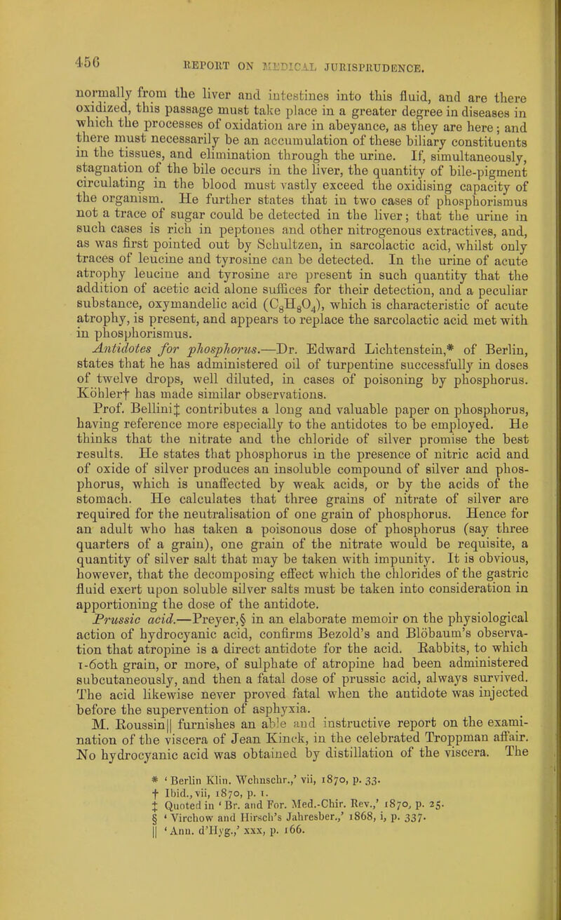 45 G normally from the liver and intestines into this fluid, and are there oxidized, this passage must take place in a greater degree in diseases in which the processes of oxidation are in abeyance, as they are here; and there must necessarily be an accumulation of these biliary constituents in the tissues, and elimination through the urine. If, simultaneously, stagnation of the bile occurs in the liver, the quantity of bile-pigment circulating in the blood must vastly exceed the oxidising capacity of the organism. He further states that in two cases of phosphorismus not a trace of sugar could be detected in the liver; that the urine in such cases is rich in peptones and other nitrogenous extractives, and, as was first pointed out by Schultzen, in sarcolactic acid, whilst only traces of leucine and tyrosine can be detected. In the urine of acute atrophy leucine and tyrosine are present in such quantity that the addition of acetic acid alone suffices for their detection, and a peculiar substance, oxymandelic acid (C8H804), which is characteristic of acute atrophy, is present, and appears to replace the sarcolactic acid met with in phosphorismus. Antidotes for phosphorus.—Dr. Edward Lichtenstein,* * * § of Berlin, states that he has administered oil of turpentine successfully in doses of twelve drops, well diluted, in cases of poisoning by phosphorus. Kohlerf has made similar observations. Prof. BelliniJ contributes a long and valuable paper on phosphorus, having reference more especially to the antidotes to be employed. He thinks that the nitrate and the chloride of silver promise the best results. He states that phosphorus in the presence of nitric acid and of oxide of silver produces an insoluble compound of silver and phos- phorus, which is unaffected by weak acids, or by the acids of the stomach. He calculates that three grains of nitrate of silver are required for the neutralisation of one grain of phosphorus. Hence for an adult who has taken a poisonous dose of phosphorus (say three quarters of a grain), one grain of the nitrate would be requisite, a quantity of silver salt that may be taken with impunity. It is obvious, however, that the decomposing effect which the chlorides of the gastric fluid exert upon soluble silver salts must be taken into consideration in apportioning the dose of the antidote. Prussic acid.—Preyer,§ in an elaborate memoir on the physiological action of hydrocjmnic acid, confirms Bezold’s and Blobaum’s observa- tion that atropine is a direct antidote for the acid. Babbits, to which i-6oth grain, or more, of sulphate of atropine had been administered subcutaneously, and then a fatal dose of prussic acid, always survived. The acid likewise never proved fatal when the antidote was injected before the supervention of asphyxia. M. Boussin|| furnishes an able and instructive report on the exami- nation of the viscera of Jean Kinck, in the celebrated Troppman aftair. No hydrocyanic acid was obtained by distillation of the viscera. The * ‘Berlin Klin. Wchnschr.,’ vii, 1870, p. 33. f Ibid., vii, 1870, p. 1. + Quoted in ‘ Br. and For. Med.-Chir. Rev.,’ 1870, p. 25. § ‘ Virchow and Hirsch’s Jahresber./ 1868, i, p. 337. || ‘Ann. d’Hyg.,’ xxx, p. 166.
