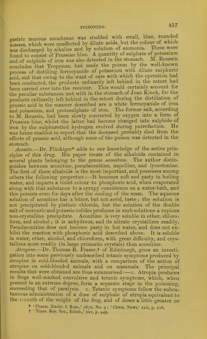 gastric mucous membrane was studded with small, blue, rounded masses, which were unaffected by dilute acids, but the colour of which was discharged by alkalies and by solution of ammonia. These were found to consist of Prussian blue. A quantity of sulphate of potassium and of sulphide of iron was also detected in the stomach. M. Poussin concludes that Troppman had made the poison by the well-known process of distilling ferrocyanide of potassium with dilute sulphuric acid, and that owing to the want of care with which the operation had been conducted, the products ordinarily left behind in the retort had been carried over into the receiver. This would certainly account foi the peculiar substances met with in the stomach of Jean Kinck, for the products ordinarily left behiud in the retort during the distillation of prussic acid in the manner described are a white ferrocyanide of iron and potassium, and protosulphate of iron. The former salt, according to M. Poussin, had been slowly converted by oxygen into a form of Prussian blue, whilst the latter had become changed into sulphide of iron by the sulphuretted hydrogen evolved during putrefaction. He was hence enabled to report that the deceased probably died from the effects of prussic acid, although none of the poison was detected in the stomach. Aconite.—Dr. Fluckiger* adds to our knowledge of the active prin- ciples of this drug. His paper treats of the alkaloids contained in several plants belonging to the genus aconitum. The author distin- guishes between aconitine, pseudaconitine, napelline, and lycoctonine. The first of these alkaloids is the most important, and possesses among others the following properties :—It becomes soft and pasty in boiling water, and imparts a violet colour to phosphoric acid, when evaporated along with that substance to a syrupy consistence on a water-bath, and this persists even for days after the cooling of the mass. The aqueous solution of aconitine has a bitter, but not acrid, taste ; the solution is not precipitated by platinic chloride, but the solution of the double salt of mercuric and potassic iodides produces in such solutions a copious non-crystalline precipitate. Aconitine is very soluble in ether, chloro- form, and alcohol; it is anhydrous, and its nitrate crystallizes readily. Pseudaconitine does not become pasty in hot water, and does not ex- hibit the reaction with phosphoric acid described above. It is soluble in water, ether, alcohol, and chloroform, with great difficulty, and crys- tallizes more readily (in large prismatic crystals) than aconitine. Atropine.—Dr. Thomas P. Fraser,f of Edinburgh, gives an investi- gation into some previously undescribed tetanic symptoms produced by atropine in cold-blooded animals, with a comparison of the action of atropine on cold-blooded animals and on mammals. The principal results that were obtained are thus summarised :—i. Atropia produces in frogs well-marked convulsive and tetanic symptoms, which, when present in an extreme degree, form a separate stage in the poisoning, succeeding that of paralysis. 2. Tetanic symptoms follow the subcu- taneous administration of a dose of sulphate of atropia equivalent to the 1-1 ooth of the weight of the frog, and of doses a little greater or * ‘ l’harm. Ztschr. f. Russ.,’ 1870, No. 9 ; ‘ Chem. News,’ xxii, p. 216. f ‘ Trans. Roy. Soc., Edinb.,’ xxv, p. 449.