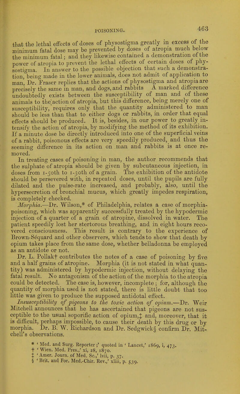 that the lethal effects of closes of physostigma greatly m excess of the minimum fatal dose may be prevented by doses of atropia much below the minimum fatal; and they likewise contained, a demonstration of the power of atropia to prevent the lethal effects of certain doses of phy- sostigma. Iu answer to the possible objection that such a demonstra- tion, being made in the lower animals, does not admit of application to man, Dr. Fraser replies that the actions of physostigma and atropia are precisely the same in man, and dogs, and rabbits A marked difference undoubtedly exists between the susceptibility of man and of these animals to the action of atropia, but this difference, being merely one of susceptibility, requires only that the quantity administered to man should be less than that to either dogs or rabbits, in order that equal effects should be produced. It is, besides, in our power to greatly in- tensify the action of atropia, by modifying the method of its exhibition. If a minute dose be directly introduced into one of the superficial veins of a rabbit, poisonous effects are very speedily produced, and thus the seeming difference in its action on man and rabbits is at once re- moved. In treating cases of poisoning in man, the author recommends that the sulphate of atropia should be given by subcutaneous injection, in doses from i-joth to i-3oth of a grain. The exhibition of the antidote should be persevered with, in repeated doses, until the pupils are fully dilated and the pulse-rate increased, and probably, also, until the hypersecretion of bronchial mucus, which greatly impedes respiration, is completely checked. Morphia.—Dr. Wilson,* * * §' of Philadelphia, relates a case of morphia- poisoning, which was apparently successfully treated by the hypodermic injection of a quarter of a grain of atropine, dissolved in water. The patient speedily lost her stertorous breathing, and in eight hours reco- vered consciousness. This result is contrary to the experience of Brown-Sequard and other observers, which tends to show that death by opium takes place from the same dose, whether belladonna be employed as an antidote or not. Dr. L. Pollakf contributes the notes of a case of poisoning by five and a half grains of atropine. Morphia (it is not stated in what quan- tity) was administered by hypodermic injection, without delaying the fatal result. No antagonism of the action of the morphia to the atropia could be detected. The case is, however, incomplete ; for, although the quantity of morphia used is not stated, there is little doubt that too little was given to produce the supposed antidotal effect. Insusceptibility of pigeons to the toxic action of opium.—Dr. Weir Mitchell announces that he has ascertained that pigeons are not sus- ceptible to the usual soporific action of opium,J and, moreover, that it is difficult, perhaps impossible, to cause their death by this drug or by morphia. Dr. B. W. Richardson and Dr. Sedgwick§ confirm Dr. Mit- chell’s observations. * ‘ Med. and Surg. Reporterquoted in ‘ Lancet,’ i860, i, 473. f ‘ Wien. Med. Pres.,’ xi, 28, 1870. t ‘ Amer. Journ. of Med. Sc.,’ lvii, p. 37. § ‘ Brit, and For. Med.-Chir. Rev.,’ xli'ii, p. 539.