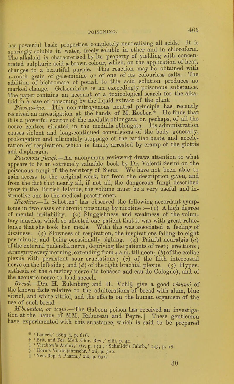 has powerful basic properties, completely neutralising all acids. It is sparingly soluble in water, freely soluble in ether and in chloioiorin. The alkaloid is characterised by its property of yielding with concen- trated sulphuric acid a brown colour, which, on the application of heat, changes to a beautiful purple. This reaction may be obtained with i-iooth grain of gelseminine or of one of its colourless salts. The addition of bichromate of potash to this acid solution produces no marked change. Gelseminine is an exceedingly poisonous substance. The paper contains an account of a toxicological search for the alka- loid in a case of poisoning by the liquid extract of. the plant. Picrotoxine.—This non-nitrogenous neutral principle has recently received an investigation at the hands of M. Roeber.* * * § He finds that it is a powerful excitor of the medulla oblongata, or, perhaps, of all the nerve centres situated in the medulla oblongata. Its administration causes violent and long-continued convulsions of the body generally, prolongation and ultimately stoppage of the cardiac beats, and accele- ration of respiration, which is finally arrested by cramp of the glottis and diaphragm. Poisonous fungi.—An anonymous reviewerf draws attention to what appears to be an extremely valuable book by Dr. Valenti-Serini on the poisonous fungi of the territory of Siena. We have not been able to gain access to the original work, but from the description given, and from the fact that nearly all, if not all, the dangerous fungi described grow in the British Islands, the volume must be a very useful and in- structive one to the medical practitioner. Nicotine.—L. SchottenJ has observed the following accordant symp- toms in two cases of chronic poisoning by nicotine :—(i) A high degree of mental irritability. (2) Sluggishness and weakness of the volun- tary muscles, which so affected one patient that it was with great reluc- tance that she took her meals. With this was associated a feeling of dizziness. (3) Slowness of respiration, the inspirations falling to eight per minute, and being occasionally sighing. (4) Painful neuralgia (a) of the external pudendal nerve, depriving the patients of rest; erections ; strangury every morning, extending from 4 a.m. till noon; (i) of the coeliac plexus with persistent sour eructations ; (c) of the fifth intercostal nerve on the left side; and (d) of the right brachial plexus. (5) Hyper- sesthesia of the olfactory nerve (to tobacco and eau de Cologne), and of the acoustic nerve to loud speech. Bread.—Drs. H. Eulenberg and H. Vohl§ give a good resume of the known facts relative to the adulterations of bread with alum, blue vitriol, and white vitriol, and the effects on the human organism of the use of such bread. M'boundou, or icaja.—The Gaboon poison has received an investiga- tion at the hands of MM. Rabuteau and Peyre.|| These gentlemen have experimented with this substance, which is said to be prepared * ' Lancet,’ 1869, i, p. 616. t ‘Brit, and For. Med.-Chir. Rev.,’ xliii, p. 41. X 1 Virchow’s Archiv,’ xiv, p. 172; ‘ Schmidt’s Jahrb.,’ 143, p. 18. § ‘ Horn’s Vierteljahrsschr.,’ xii, p. 322. || ‘ Neu. Rep. f. Pharm.,’ xix, p. 631! 30