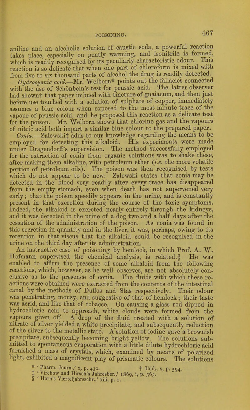 aniline and an alcoholic solution of caustic soda, a powerful reaction takes place, especially on gently warming, and isonitrile is formed, which is readily recognised by its peculiarly characteristic odour. This reaction is so delicate that when one part of chloroform is mixed with from five to six thousand parts of alcohol the drug is readily detected. Hydrocyanic acid—Mr. Welborn* points out the fallacies connected with the use of Schonbein’s test for prussic acid. The latter observer had shownf that paper imbued with tincture of guaiacum, and then just before use touched with a solution of sulphate of copper, immediately assumes a blue colour when exposed to the most minute trace of the vapour of prussic acid, and he proposed this reaction as a delicate test for the poison. Mr. Welborn shows that chlorine gas and the vapours of nitric acid both impart a similar blue colour to the prepared paper. Conia.—ZalewskiJ adds to our knowledge regarding the means to be employed for detecting this alkaloid. ITis experiments were made under Dragendorff’s supervision. The method successfully employed for the extraction of conia from organic solutions was to shake these, after making them alkaline, with petroleum ether (i.e. the more volatile portion of petroleum oils). The poison was then recognised by tests which do not appear to be new. Zalewski states that conia may be detected in the blood very readily after every trace has disappeared from the empty stomach, even when death has not supervened very early; that the poison speedily appears in the urine, and is constantly present in that excretion during the course of the toxic symptoms. Indeed, the alkaloid is excreted nearly entirely through the kidneys, and it was detected in the urine of a dog two and a half days after the cessation of the administration of the poison. As conia was found in this secretion in quantity and in the liver, it was, perhaps, owing to its retention in that viscus that the alkaloid could be recognised in the urine on the third day after its administration. An instructive case of poisoning by hemlock, in which Prof. A. W. Hofmann supervised the chemical analysis, is related.§ He was enabled to affirm the presence of some alkaloid from the following reactions, which, however, as he well observes, are not absolutely con- clusive as to the presence of conia. The fluids with which these re- actions were obtained were extracted from the contents of the intestinal canal by the methods of Duflos and Stas respectively. Their odour was penetrating, mousy, and suggestive of that of hemlock ; their taste was acrid, and like that of tobacco. On causing a glass rod dipped in hydrochloric acid^ to approach, white clouds were formed from the vapours given off. A drop of the fluid treated with a solution of nitrate of silver yielded a white precipitate, and subsequently reduction of the silver to the metallic state. A solution of iodine gave a brownish precipitate, subsequently becoming bright yellow. The solutions sub- mitted to spontaneous evaporation with a little dilute hydrochloric acid furnished a mass of crystals, which, examined by means of polarized light, exhibited a magnificent play of prismatic colours. The solutions * ‘ Pharm. Journ./ x, p. 430. + Ibid., x, p. 594. t ‘Virchow and Hirsch’s Jahresber.,’ 1869, i, p. 365. § ‘ Horn’s Vierteljahrsschr.,’ xiii, p. 1.