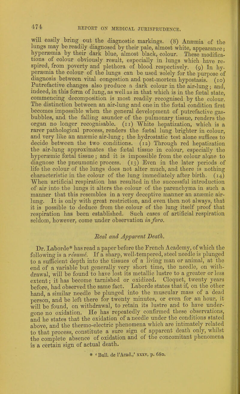 will easily bring out the diagnostic markings. (8) Anaemia of the lungs may be readily diagnosed by their pale, almost white, appearance; hyperaemia by their dark blue, almost black, colour. These modifica- tions of colour obviously result, especially in lungs which have re- spired, from poverty and plethora of blood respectively. (9) In hy- peraemia the colour of the lungs can be used solely for the purpose of diagnosis between vital congestion and post-mortem hypostasis. (10) Putrefactive changes also produce a dark colour in the air-lung; and, indeed, in this form of lung, as well as in that which is in the foetal state, commencing decomposition is most readily recognised by the colour. The distinction between an air-lung and one in the foetal condition first becomes impossible when the general development of putrefactive gas- bubbles, and the falling asunder of the pulmonary tissue, renders the organ no longer recognisable. (11) White hepatization, which is a rarer pathological process, renders the foetal lung brighter in colour, and very like an ansemic air-lung ; the hydrostatic test alone suffices to decide between the two conditions. (12) Through red hepatization the air-lung approximates the foetal tissue in colour, especially the hyperaemic foetal tissue ; and it is impossible from the colour alone to diagnose the pneumonic process. (13) Even in the later periods of life the colour of the lungs does not alter much, and there is nothing characteristic in the colour of the lung immediately after birth. (14) When artificial respiration has resulted in the successful introduction of air into the lungs it alters the colour of the parenchyma in such a manner that this resembles in a very deceptive manner an ansemic air- lung. It is only with great restriction, and even then not always, that it is possible to deduce from the colour of the lung itself proof that respiration has been established. Such cases of artificial respiration seldom, however, come under observation inforo. Beal and Apparent Death. Dr. Laborde* has read a paper before the French Academy, of which the following is a re'sumS. If a sharp, well-tempered, steel needle is plunged to a sufficient depth into the tissues of a living man or animal, at the end of a variable but generally very short time, the needle, on with- drawal, will be found to have lost its metallic lustre to a greater or less extent; it has become tarnished or oxidized. Cloquet, twenty years before, had observed the same fact. Laborde states that if, on the other hand, a similar needle be plunged into the muscular mass of a dead person, and be left there for twenty minutes, or even for an hour, it will be found, on withdrawal, to retain its lustre and to have under- gone no oxidation. He has repeatedly confirmed these observations, and he states that the oxidation of a needle under the conditions stated above, and the thermo-electric phenomena which are intimately related to that process, constitute a sure sign of apparent death only, whilst the complete absence of oxidation and of the concomitant phenomena is a certain sign of actual death. * ‘ Bull, de l’Acad.,’ xxxv, p. 680.