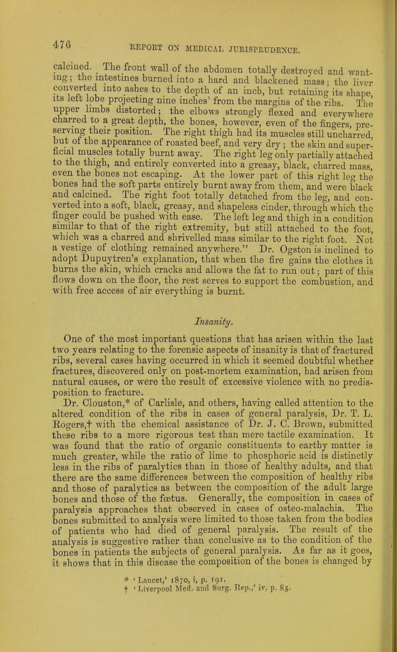 calcined. _ The front wall of the abdomen totally destroyed and wont- mg; the intestines burned into a hard and blackened mass ■ the liver converted into ashes to the depth of an inch, but retaining its shape its left lobe projecting nine inches' from the margins of the ribs. The upper limbs distorted; the elbows strongly flexed and everywhere charred to a great depth, the bones, however, even of the fingers, pre- serving their position. The right thigh had its muscles still uncharred but of the appearance of roasted beef, and very dry; the skin and super- ficial muscles totally burnt away. The right leg only partially attached to the thigh, and entirely converted into a greasy, black, charred mass, even the bones not escaping. At the lower part of this right leg the bones had the soft parts entirely burnt away from them, and were black and calcined. The right foot totally detached from the leg, and con- verted into a soft, black, greasy, and shapeless cinder, through which the finger could be pushed with ease. The left leg and thigh in a condition similar to that of the right extremity, but still attached to the foot, which was a charred and shrivelled mass similar to the right foot. Not a vestige of clothing remained anywhere.” Dr. Ogston is inclined to adopt Dupuytren’s explanation, that when the fire gains the clothes it burns the skin, which cracks and allows the fat to run out; part of this flows down on the floor, the rest serves to support the combustion, and with free access of air everything is burnt. Insanity. One of the most important questions that has arisen within the last two years relating to the forensic aspects of insanity is that of fractured ribs, several cases having occurred in which it seemed doubtful whether fractures, discovered only on post-mortem examination, bad arisen from natural causes, or were the result of excessive violence with no predis- position to fracture. Dr. Clouston,* of Carlisle, and others, having called attention to the altered condition of the ribs in cases of general paralysis, Dr. T. L. Rogers,t with the chemical assistance of Dr. J. C. Brown, submitted these ribs to a more rigorous test than mere tactile examination. It was found that the ratio of organic constituents to earthy matter is much greater, while the ratio of lime to phosphoric acid is distinctly less in the ribs of paralytics than in those of healthy adults, and that there are the same differences between the composition of healthy ribs and those of paralytics as between the composition of the adult large bones and those of the foetus. Generally, the composition in cases of paralysis approaches that observed in cases of osteo-malachia. The bones submitted to analysis were limited to those taken from the bodies of patients who had died of general paralysis. The result of the analysis is suggestive rather than conclusive as to the condition of the bones in patients the subjects of general paralysis. As far as it goes, it shows that in this disease the composition of the bones is changed by * ‘ Lancet,’ 1870, i, p. 191. f ‘Liverpool Med, and 8urg. Rep,,’ iv, p. 85.