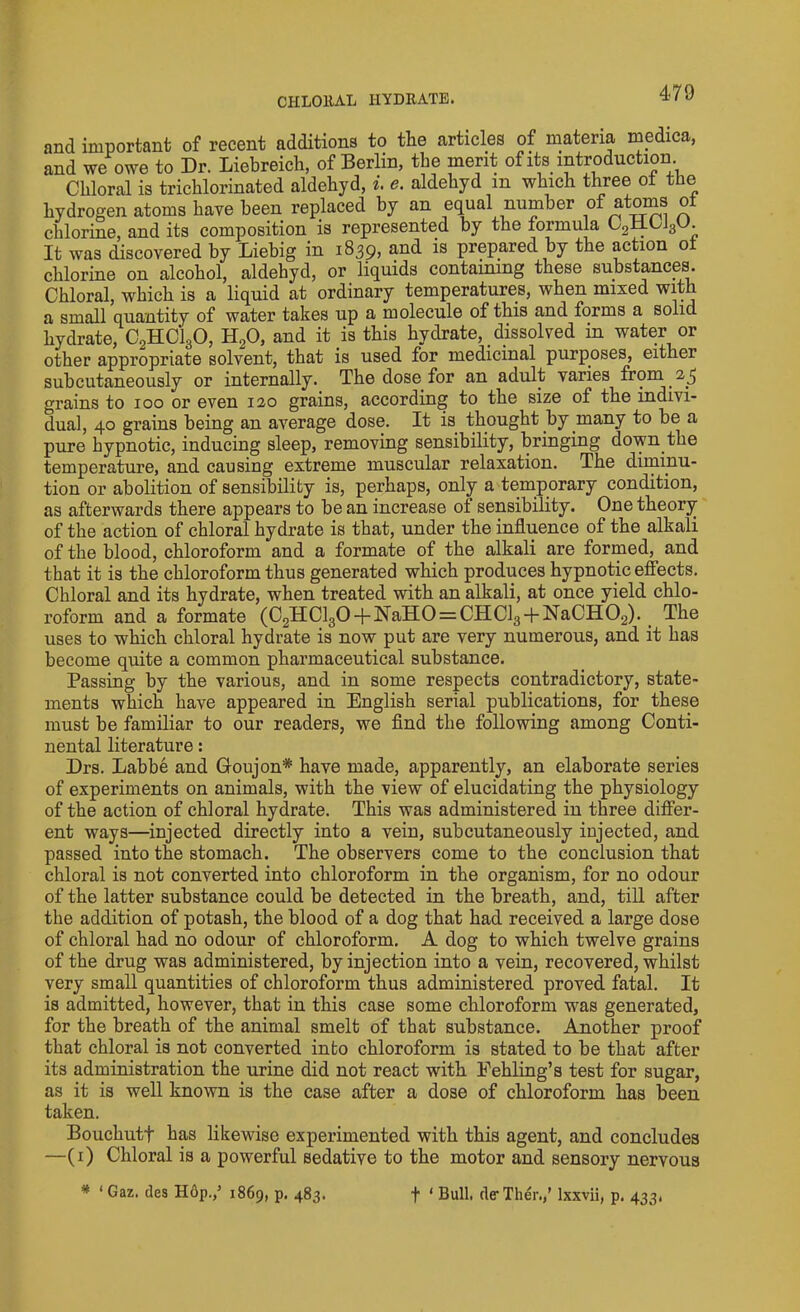 CHLORAL HYDRATE. and important of recent additions to the articles of materia medica, and we owe to Dr. Liebreich, of Berlin, the merit of its introduction Chloral is trichlorinated aldehyd, i. e. aldehyd m which three ot the hydrogen atoms have been replaced by an equal number of atoms ot chlorine, and its composition is represented by the formula C2i±CJ3t». It was discovered by Liebig in 1839, and is prepared by the action ot chlorine on alcohol, aldehyd, or liquids containing these substances. Chloral, which is a liquid at ordinary temperatures, when mixed with a small quantity of water takes up a molecule of this and forms a solid hydrate, C2HC130, H20, and it is this hydrate, dissolved in water or other appropriate solvent, that is used for medicinal purposes, either subcutaneously or internally. The dose for an adult varies from 25 grains to 100 or even 120 grains, according to the size of the indivi- dual, 40 grains being an average dose. It is thought by many to be a pure hypnotic, inducing sleep, removing sensibility, bringing down the temperature, and causing extreme muscular relaxation. The diminu- tion or abolition of sensibility is, perhaps, only a temporary condition, as afterwards there appears to bean increase ot sensibility. One theory of the action of chloral hydrate is that, under the influence of the alkali of the blood, chloroform and a formate of the alkali are formed, and that it is the chloroform thus generated which produces hypnotic effects. Chloral and its hydrate, when treated with an alkali, at once yield chlo- roform and a formate (C2HCl30 + NaH0 = CHCl3 + NaCH02). The uses to which chloral hydrate is now put are very numerous, and it has become quite a common pharmaceutical substance. Passing by the various, and in some respects contradictory, state- ments which have appeared in English serial publications, for these must be familiar to our readers, we find the following among Conti- nental literature: Drs. Labbe and Goujon* have made, apparently, an elaborate series of experiments on animals, with the view of elucidating the physiology of the action of chloral hydrate. This was administered in three differ- ent ways—injected directly into a vein, subcutaneously injected, and passed into the stomach. The observers come to the conclusion that chloral is not converted into chloroform in the organism, for no odour of the latter substance could be detected in the breath, and, till after the addition of potash, the blood of a dog that had received a large dose of chloral had no odour of chloroform. A dog to which twelve grains of the drug was administered, by injection into a vein, recovered, whilst very small quantities of chloroform thus administered proved fatal. It is admitted, however, that in this case some chloroform was generated, for the breath of the animal smelt of that substance. Another proof that chloral is not converted into chloroform is stated to be that after its administration the urine did not react with Fehling’s test for sugar, as it is well known is the case after a dose of chloroform has been taken. Bouchutf has likewise experimented with this agent, and concludes —(1) Chloral is a powerful sedative to the motor and sensory nervous * ‘ Gaz. ties Hop.,5 1869, p. 483. f ‘ Bull. de-Ther./ lxxvii, p. 433,