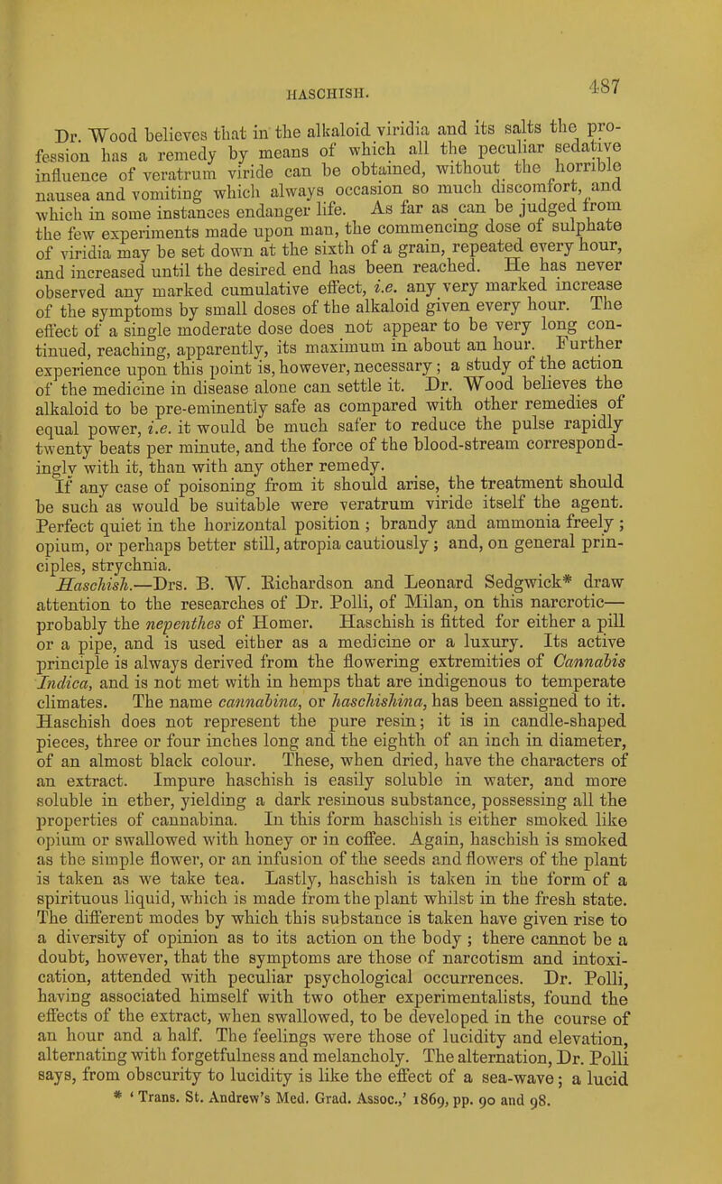 1IASCHISH. Dr. 'Wood believes that in the alkaloid viridia and its salts the pro- fession has a remedy by means of which all the peculiar seda ive influence of veratrum viride can be obtained, without the horrible nausea and vomiting which always occasion so much discomfort and which in some instances endanger life. As far as can be judged from the few experiments made upon man, the commencing dose of sulpha e of viridia may be set down at the sixth of a grain, repeated every hour, and increased until the desired end has been reached. He has never observed any marked cumulative effect, i.e. any very marked increase of the symptoms by small doses of the alkaloid given every hour. The effect of a single moderate dose does not appear to be very long con- tinued, reaching, apparently, its maximum in about an houi. Further experience upon this point is, however, necessary; a study of the action of the medicine in disease alone can settle it. Dr. Wood believes the alkaloid to be pre-eminently safe as compared with other remedies of equal power, i.e. it would be much safer to reduce the pulse rapidly twenty beats per minute, and the force of the blood-stream correspond- ingly with it, than with any other remedy. If any case of poisoning from it should arise, the treatment should be such as would be suitable were veratrum viride itself the agent. Perfect quiet in the horizontal position ; brandy and ammonia freely ; opium, or perhaps better still, atropia cautiously ; and, on general prin- ciples, strychnia. Haschish.—Drs. B. W. Bichardson and Leonard Sedgwick* draw attention to the researches of Dr. Polli, of Milan, on this narcrotic— probably the nepenthes of Homer. Haschish is fitted for either a pill or a pipe, and is used either as a medicine or a luxury. Its active principle is always derived from the flowering extremities of Cannabis Inclica, and is not met with in hemps that are indigenous to temperate climates. The name cannahina, or hascliisliina, has been assigned to it. Haschish does not represent the pure resin; it is in candle-shaped pieces, three or four inches long and the eighth of an inch in diameter, of an almost black colour. These, when dried, have the characters of an extract. Impure haschish is easily soluble in water, and more soluble in ether, yielding a dark resinous substance, possessing all the properties of cannahina. In this form haschish is either smoked like opium or swallowed with honey or in coffee. Again, haschish is smoked as the simple flower, or an infusion of the seeds and flowers of the plant is taken as we take tea. Lastly, haschish is taken in the form of a spirituous liquid, which is made from the plant whilst in the fresh state. The different modes by which this substance is taken have given rise to a diversity of opinion as to its action on the body ; there cannot be a doubt, however, that the symptoms are those of narcotism and intoxi- cation, attended with peculiar psychological occurrences. Dr. Polli, having associated himself with two other experimentalists, found the effects of the extract, when swallowed, to be developed in the course of an hour and a half. The feelings were those of lucidity and elevation, alternating with forgetfulness and melancholy. The alternation, Dr. Polli says, from obscurity to lucidity is like the effect of a sea-wave; a lucid * ‘ Trans. St. Andrew’s Med. Grad. Assoc.,’ 1869, pp. 90 and 98.