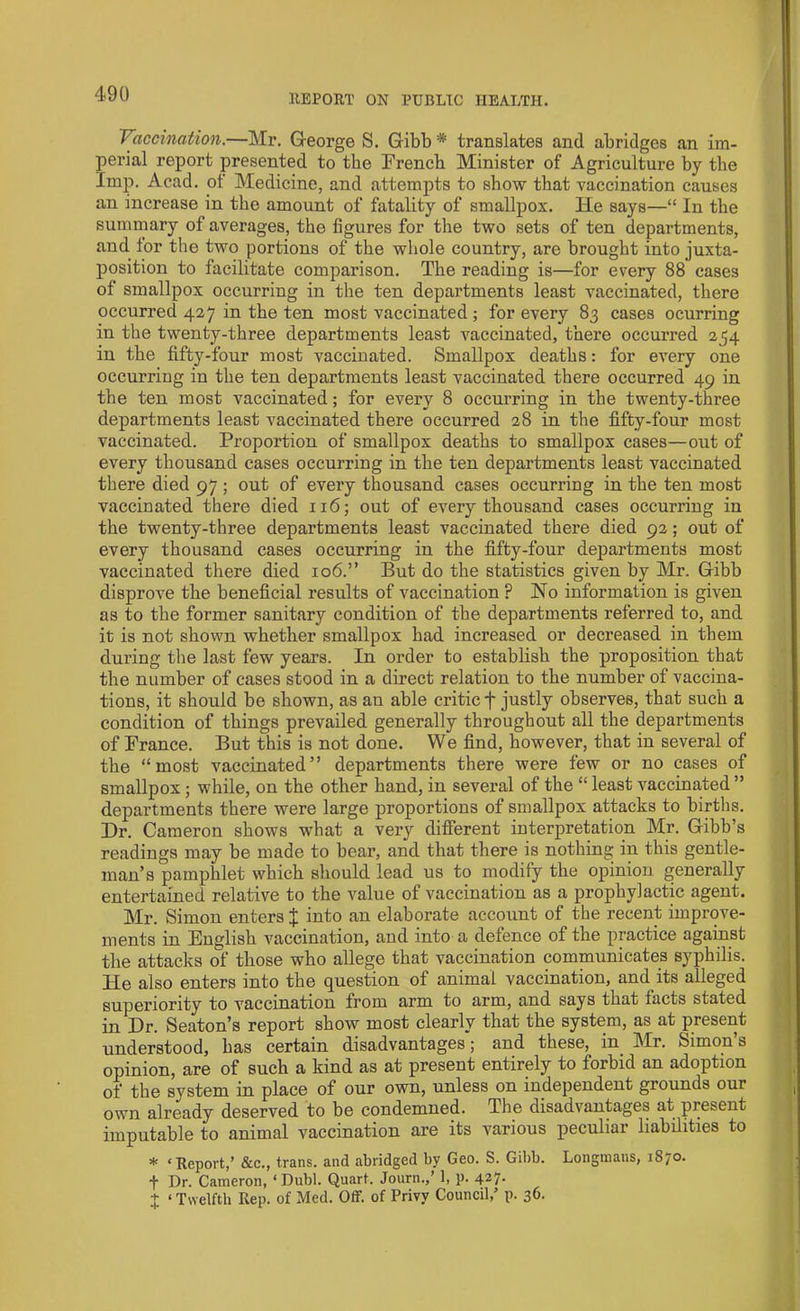 Vaccination.—Mr. George S. Gibb * translates and abridges an im- perial report presented to the French Minister of Agriculture by the Imp. Acad, of Medicine, and attempts to show that vaccination causes an increase in the amount of fatality of smallpox. He says—“ In the summary of averages, the figures for the two sets of ten departments, and lor the two portions of the whole country, are brought into juxta- position to facilitate comparison. The reading is—for every 88 cases of smallpox occurring in the ten departments least vaccinated, there occurred 427 in the ten most vaccinated ; for every 83 cases ocurring in the twenty-three departments least vaccinated, there occurred 254 in the fifty-four most vaccinated. Smallpox deaths: for every one occurring in the ten departments least vaccinated there occurred 49 in the ten most vaccinated; for every 8 occurring in the twenty-three departments least vaccinated there occurred 28 in the fifty-four most vaccinated. Proportion of smallpox deaths to smallpox cases—out of every thousand cases occurring in the ten departments least vaccinated there died 97 ; out of every thousand cases occurring in the ten most vaccinated there died 116; out of every thousand cases occurring in the twenty-three departments least vaccinated there died 92; out of every thousand cases occurring in the fifty-four departments most vaccinated there died 106.” But do the statistics given by Mr. Gibb disprove the beneficial results of vaccination P No information is given as to the former sanitary condition of the departments referred to, and it is not shown whether smallpox had increased or decreased in them during the last few years. In order to establish the proposition that the number of cases stood in a direct relation to the number of vaccina- tions, it should be shown, as an able critic f justly observes, that such a condition of things prevailed generally throughout all the departments of France. But this is not done. We find, however, that in several of the “most vaccinated” departments there were few or no cases of smallpox; while, on the other hand, in several of the “ least vaccinated ” departments there were large proportions of smallpox attacks to births. Hr. Cameron shows what a very different interpretation Mr. Gibb’s readings may be made to bear, and that there is nothing in this gentle- man’s pamphlet which should lead us to modify the opinion generally entertained relative to the value of vaccination as a prophylactic agent. Mr. Simon enters J into an elaborate account of the recent improve- ments in English vaccination, and into a defence of the practice against the attacks of those who allege that vaccination communicates syphilis. He also enters into the question of animal vaccination, and its alleged superiority to vaccination from arm to arm, and says that tacts stated in Dr. Seaton’s report show most clearly that the system, as at present understood, has certain disadvantages; and these, in Mr. Simon’s opinion, are of such a kind as at present entirely to forbid an adoption of the system in place of our own, unless on independent grounds our own already deserved to be condemned. The disadvantages at present imputable to animal vaccination are its various peculiar liabilities to * ‘Report,’ &c., trans. and abridged by Geo. S. Gibb. Longmans, 1870. f Dr. Cameron, ‘ Dubl. Quart, Journ.,’ 1, p. 427. x ‘ Twelfth Rep. of Med. Off. of Privy Council,’ p. 36.