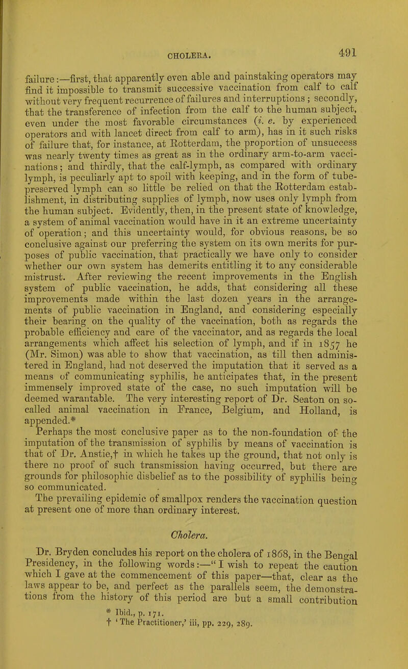 failurefirst, that apparently even able and painstaking operators may find it impossible to transmit successive vaccination from calf to calf without very frequent recurrence of failures and interruptions ; secondly, that the transference of infection from the calf to the human subject, even under the most favorable circumstances (i. e. by experienced operators and with lancet direct from calf to arm), has in it such risks of failure that, for instance, at Rotterdam, the proportion of unsuccess was nearly twenty times as great as in the ordinary arm-to-arm vacci- nations ; and thirdly, that the calf-lymph, as compared with ordinary lymph, is peculiarly apt to spoil with keeping, and in the form of tube- preserved lymph can so little be relied on that the Rotterdam estab- lishment, in distributing supplies of lymph, now uses only lymph from the human subject. Evidently, then, in the present state of knowledge, a system of animal vaccination would have in it an extreme uncertainty of operation; and this uncertainty would, for obvious reasons, be so conclusive against our preferring the system on its own merits for pur- poses of public vaccination, that practically we have only to consider whether our own system has demerits entitling it to any considerable mistrust. After reviewing the recent improvements in the English system of public vaccination, he adds, that considering all these improvements made within the last dozen years in the arrange- ments of public vaccination in England, and considering especially their bearing on the quality of the vaccination, both as regards the probable efficiency and care of the vaccinator, and as regards the local arrangements which affect his selection of lymph, and if in 1857 he (Mr. Simon) was able to show that vaccination, as till then adminis- tered in England, had not deserved the imputation that it served as a means of communicating syphilis, he anticipates that, in the present immensely improved state of the case, no such imputation will be deemed warantable. The very interesting report of Dr. Seaton on so- called animal vaccination in Erance, Belgium, and Holland, is appended.* Perhaps the most conclusive paper as to the non-foundation of the imputation of the transmission of syphilis by means of vaccination is that of Dr. Anstie,f in which he takes up the ground, that not only is there no proof of such transmission having occurred, but there are grounds for philosophic disbelief as to the possibility of syphilis beino- so communicated. The prevailing epidemic of smallpox renders the vaccination question at present one of more than ordinary interest. Cholera. Dr. Bryden concludes his report on the cholera of 1868, in the Bengal Presidency, in the following words:—“ I wish to repeat the cautfon which I gave at the commencement of this paper—that, clear as the laws appear to be, and perfect as the parallels seem, the demonstra- tions from the history of this period are but a small contribution * Ibid., p. 171. t ‘The Practitioner,’ iii, pp. 229, 289.