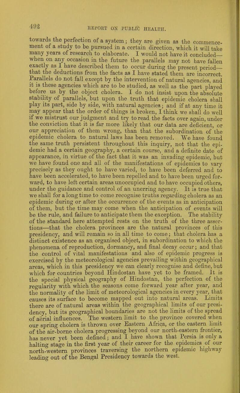 towards the perfection of a system; they are given as the commence- ment of a study to be pursued in a certain direction, which it will take many years of research to elaborate. I would not have it concluded when on any occasion in the future the parallels may not have fallen exactly as I have described them to occur during the present period that the deductions from the facts as I have stated them are incorrect. Parallels do not fall except by the intervention of natural agencies, and it is these agencies which are to be studied, as well as the part played before us by the object cholera. I do not insist upon the absolute stability of parallels, but upon the truth that epidemic cholera shall play its part, side by side, with natural agencies; and if at any time it may appear that the order of things is broken, I think we shall do well if we mistrust our judgment and try to read the facts over again, under the conviction that it is far more likely that our data are deficient, or our appreciation of them wrong, than that the subordination of the epidemic cholera to natural laws has been removed. We have found the same truth persistent throughout this inquiry, not that the epi- demic had a certain geography, a certain course, and a definite date of appearance, in virtue of the fact that it was an invading epidemic, but we have found one and all of the manifestations of epidemics to vary precisely as they ought to have varied, to have been deferred and to have been accelerated, to have been repelled and to have been urged for- ward, to have left certain areas unoccupied and to have occupied others, under the guidance and control of an unerring agency. It is true that we shall for a long time to come recognise truths regarding cholera as an epidemic during or after the occurrence of the events as in anticipation of them, but the time may come when the anticipation of events will be the rule, and failure to anticipate them the exception. The stability of the standard here attempted rests on the truth of the three asser- tions—that the cholera provinces are the natural provinces of this presidency, and will remain so in all time to come; that cholera has a distinct existence as an organised object, in subordination to which the phenomena of reproduction, dormancy, and final decay occur; and that the control of vital manifestations and also of epidemic progress is exercised by the meteorological agencies prevailing within geographical areas, which in this presidency we can clearly recognise and define, but which for countries beyond Hindostan have yet to be framed. It is the special physical geography of Hindostan, the perfection of the regularity with which the seasons come forward year after year, and the normality of the limit of meteorological agencies in every year, that causes its surface to become mapped out into natural areas. Limits there are of natural areas within the geographical limits of our presi- dency, but its geographical boundaries are not the limits of the spread of aerial influences. The western limit to the province covered when our spring cholera is thrown over Eastern Africa, or the eastern limit of the air-borne cholera progressing beyond our north-eastern frontier, has never yet been defined; and I have shown that Persia is only a halting stage in the first year of their career for the epidemics of our north-western provinces traversing the northern epidemic highway leading out of the Bengal Presidency towards the west.