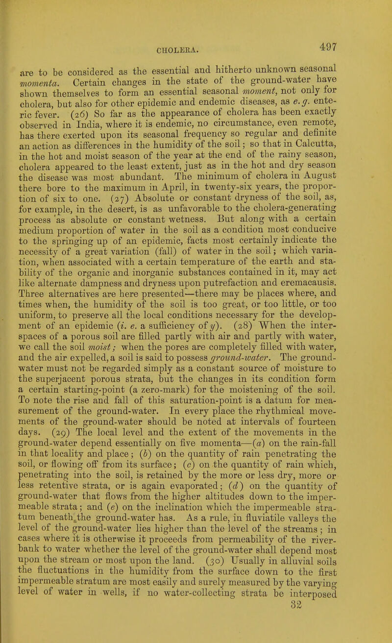 ftre to be considered as the essential and hitherto unknown seasonal momenta. Certain changes in the state of the ground-water have shown themselves to form an essential seasonal 'moment, not only for cholera, hut also for other epidemic and endemic diseases, as e.g. ente- ric fever. (26) So far as the appearance of cholera has been exactly observed in India, where it is endemic, no circumstance, even remofe, has there exerted upon its seasonal frequency so regular and definite an action as differences in the humidity of the soil; so that in Calcutta, in the hot and moist season of the year at the end ol the rainy season, cholera appeared to the least extent, just as in the hot and dry season the disease was most abundant. The minimum of cholera in August there bore to the maximum in April, in twenty-six years, the propor- tion of six to one. (2,7) Absolute or constant dryness of the soil, as, for example, in the desert, is as unfavorable to the cholera-generating process as absolute or constant wetness. But along with a certain medium proportion of water in the soil as a condition most conducive to the springing up of an epidemic, facts most certainly indicate the necessity of a great variation (fall) of water in the soil; which varia- tion, when associated with a certain temperature of the earth and sta- bility of the organic and inorganic substances contained in it, may act like alternate dampness and dryness upon putrefaction and eremacausis. Three alternatives are here presented—there may he places where, and times when, the humidity of the soil is too great, or too little, or too uniform, to preserve all the local conditions necessary for the develop- ment of an epidemic (i. e. a sufficiency of y). (28) When the inter- spaces of a porous soil are filled partly with air and partly with water, we call the soil moist; when the pores are completely filled with water, and the air expelled, a soil is said to possess ground-water. The ground- water must not be regarded simply as a constant source of moisture to the superjacent porous strata, but the changes in its condition form a certain starting-point (a zero-mark) for the moistening of the soil. To note the rise and fall of this saturation-point is a datum for mea- surement of the ground-water. In every place the rhythmical move- ments of the ground-water should be noted at intervals of fourteen days. (29) The local level and the extent of the movements in the ground-water depend essentially on five momenta— (a) on the rain-fall in that locality and place; (b) on the quantity of rain penetrating the soil, or flowing off from its surface; (c) on the quantity of rain which, penetrating into the soil, is retained by the more or less dry, more or less retentive strata, or is again evaporated; (d) on the quantity of ground-water that flows from the higher altitudes down to the imper- meable strata; and (e) on the inclination which the impermeable stra- tum beneath&the ground-water has. As a rule, in fluviatile valleys the level of the ground-water lies higher than the level of the streams ; in cases where it is otherwise it proceeds from permeability of the river- bank to water whether the level of the ground-water shall depend most upon the stream or most upon the land. (30) Usually in alluvial soils the fluctuations in the humidity from the surface down to the first impermeable stratum are most easily and surely measured by the varying level of water in wells, if no water-collecting strata be interposed 32
