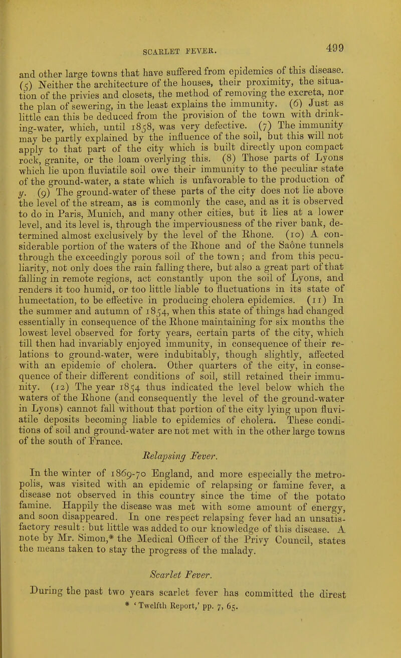 and other large towns that have suffered from epidemics of this disease. (5) Neither the architecture of the houses, their proximity, the situa- tion of the privies and closets, the method of removing the excreta, nor the plan of sewering, in the least explains the immunity. (6) Just as little can this be deduced from the provision of the town with drink- ing-water, which, until 1858, was very defective. (7) The immunity may be partly explained by the influence of the soil, but this will not apply to that part of the city which is built directly upon compact rock, granite, or the loam overlying this. (8) Those parts of Lyons which lie upon fluviatile soil owe their immunity to the peculiar state of the ground-water, a state which is unfavorable to the production of y. (9) The ground-water of these parts of the city does not lie above the level of the stream, as is commonly the case, and as it is observed to do in Paris, Munich, and many other cities, but it lies at a lower level, and its level is, through the imperviousness of the river bank, de- termined almost exclusively by the level of the Rhone. (10) A con- siderable portion of the waters of the Ithone and of the Saone tunnels through the exceedingly porous soil of the town; and from this pecu- liarity, not only does the rain falling there, but also a great part of that falling in remote regions, act constantly upon the soil of Lyons, and renders it too humid, or too little liable to fluctuations in its state of humectation, to be effective in producing cholera epidemics. (11) In the summer and autumn of 1854, when this state of things had changed essentially in consequence of the Rhone maintaining for six months the lowest level observed for forty years, certain parts of the city, which till then had invariably enjoyed immunity, in consequence of their re- lations to ground-water, were indubitably, though slightly, affected with an epidemic of cholera. Other quarters of the city, in conse- quence of their different conditions of soil, still retained their immu- nity. (12) The year 1854 thus indicated the level below which the waters of the Rhone (and consequently the level of the ground-water in Lyons) cannot fall without that portion of the city lying upon fluvi- atile deposits becoming liable to epidemics of cholera. These condi- tions of soil and ground-water are not met with in the other large towns of the south of France. Relapsing Fever. In the winter of 1869-70 England, and more especially the metro- polis, was visited with an epidemic of relapsing or famine fever, a disease not observed in this country since the time of the potato famine. Happily the disease was met with some amount of energy, and soon disappeared. In one respect relapsing fever had an unsatis- factory result: but little was added to our knowledge of this disease. A note by Mr. Simon,* the Medical Officer of the Privy Council, states the means taken to stay the progress of the malady. Scarlet Fever. During the past two years scarlet fever has committed the direst * ‘Twelfth Report,’ pp. 7, 65.