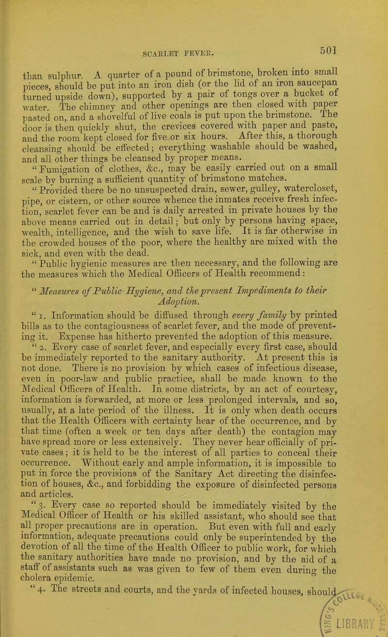 than sulphur. A quarter of a pound of brimstone, broken into small pieces, should be put into an iron dish (or the lid of an iron saucepan turned upside down), supported by a pair of tongs over a bucket of water. The chimney and other openings are then closed with paper pasted on, and a shovelful of live coals is put upon the brimstone. The door is then quickly shut, the crevices covered with paper and paste, and the room kept closed for five or six hours. After this, a thorough cleansing should be effected; everything washable should be washed, and all other things be cleansed by proper means. “Fumigation of clothes, &c., may he easily carried out on a small scale by burning a sufficient quantity of brimstone matches. “ Provided there be no unsuspected drain, sewer, gulley, watercloset, pipe, or cistern, or other source whence the inmates receive fresh infec- tion, scarlet fever can be and is daily arrested in private houses by the above means carried out in detail; but only by persons having space, wrealtb, intelligence, and the wish to save life. It is far otherwise in the crowded houses of the poor, where the healthy are mixed with the sick, and even with the dead. “ Public hygienic measures are then necessary, and the following are the measures which the Medical Officers of Health recommend: “ Measures of Public Hygiene, and the present Impediments to their Adoption. “ i. Information should be diffused through every family by printed bills as to the contagiousness of scarlet fever, and the mode of prevent- ing it. Expense has hitherto prevented the adoption of this measure. “ 2. Every case of scarlet fever, and especially every first case, should be immediately reported to the sanitary authority. At present this is not done. There is no provision by which cases of infectious disease, even in poor-law and public practice, shall be made known to the Medical Officers of Plealth. In some districts, by an act of courtesy, information is forwarded, at more or less prolonged intervals, and so, usually, at a late period of the illness. It is only when death occurs that the Health Officers with certainty hear of the occurrence, and by that time (often a week or ten days after death) the contagion may have spread more or less extensively. They never hear officially of pri- vate cases; it is held to be the interest of all parties to conceal their occurrence. Without early and ample information, it is impossible to put in force the provisions of the Sanitary Act directing the disinfec- tion of houses, &c., and forbidding the exposure of disinfected persons and articles. “3. Every case so reported should be immediately visited by the Medical Officer of Health or his skilled assistant, who should see that all proper precautions are in operation. But even with full and early information, adequate precautions could only be superintended by the devotion of all the time of the Health Officer to public work, for which the sanitary authorities have made no provision, and by the aid of a staff of assistants such as was given to few of them even during the cholera epidemic. “ 4. The streets and courts, and the yards of infected houses, shoul