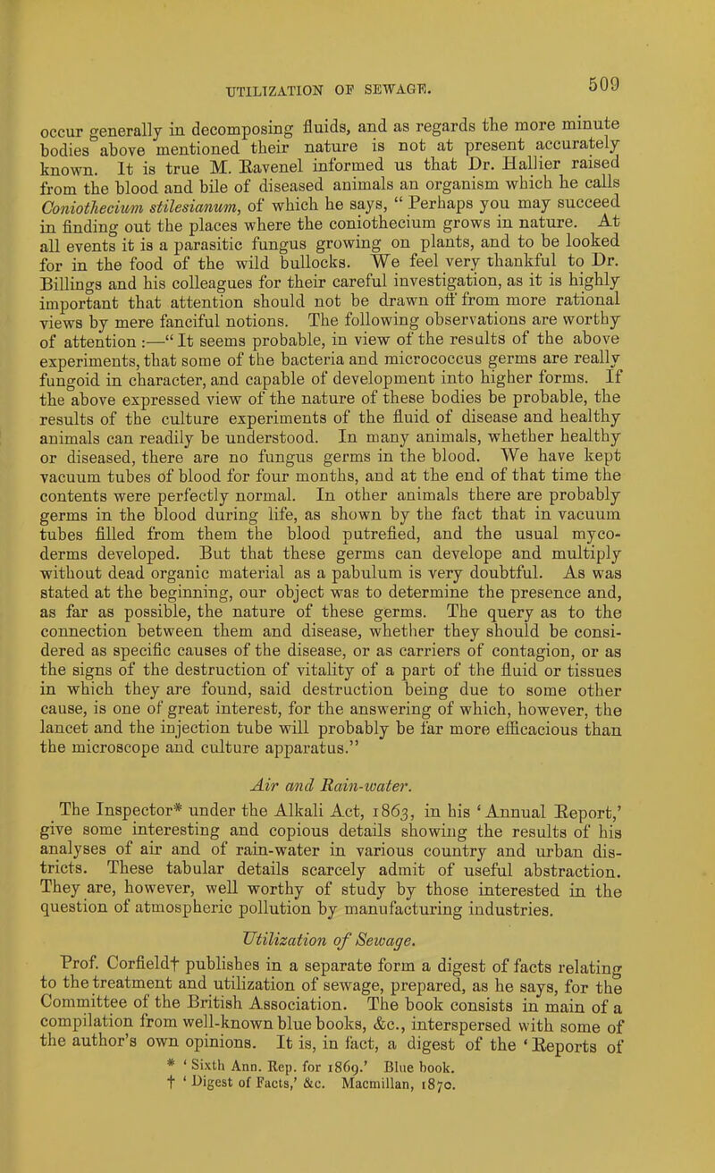 UTILIZATION OF SEWAGE. occur generally in decomposing fluids, and as regards the more minute bodies above mentioned their nature is not at present accurately known. It is true M. Ravenel informed us that Dr. Hallier raised from the blood and bile of diseased animals an organism which he calls Coniothecium stilesiamm, of which he says, “ Perhaps you may succeed in finding out the places where the coniothecium grows in nature. At all events it is a parasitic fungus growing on plants, and to be looked for in the food of the wild bullocks. We feel very thankful to Dr. Billings and his colleagues for their careful investigation, as it is highly important that attention should not be drawn off from more rational views by mere fanciful notions. The following observations are worthy of attention :—“It seems probable, in view of the results of the above experiments, that some of the bacteria and micrococcus germs are really fungoid in character, and capable of development into higher forms. If the above expressed view of the nature of these bodies be probable, the results of the culture experiments of the fluid of disease and healthy animals can readily he understood. In many animals, whether healthy or diseased, there are no fungus germs in the blood. We have kept vacuum tubes of blood for four months, and at the end of that time the contents were perfectly normal. In other animals there are probably germs in the blood during life, as shown by the fact that in vacuum tubes filled from them the blood putrefied, and the usual myco- derms developed. But that these germs can develope and multiply without dead organic material as a pabulum is very doubtful. As was stated at the beginning, our object was to determine the presence and, as far as possible, the nature of these germs. The query as to the connection between them and disease, whether they should be consi- dered as specific causes of the disease, or as carriers of contagion, or as the signs of the destruction of vitality of a part of the fluid or tissues in which they are found, said destruction being due to some other cause, is one of great interest, for the answering of which, however, the lancet and the injection tube will probably be far more efficacious than the microscope and culture apparatus.” Air and Rain-water. The Inspector* under the Alkali Act, 1863, in his ‘Annual Report,’ give some interesting and copious details showing the results of his analyses of air and of rain-water in various country and urban dis- tricts. These tabular details scarcely admit of useful abstraction. They are, however, well worthy of study by those interested in the question of atmospheric pollution by manufacturing industries. Utilization of Sewage. Prof. Corfieldf publishes in a separate form a digest of facts relating to the treatment and utilization of sewage, prepared, as he says, for the Committee of the British Association. The book consists in main of a compilation from well-known blue books, &c., interspersed with some of the author’s own opinions. It is, in fact, a digest of the ‘ Reports of * ‘ Sixth Ann. Rep. for 1869.’ Blue book. f ‘ Digest of Facts,’ &c. Macmillan, [870.