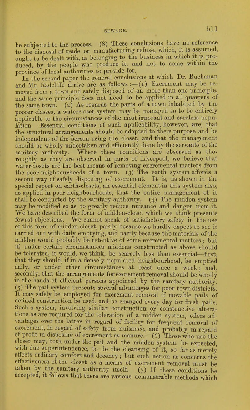 SEWAGE. be subjected to the process. (8) These conclusions have no reference to the disposal of trade or manufacturing refuse, which, it is assumed, ought to be dealt with, as belonging to the business in which it is pro- duced, by the people who produce it, and not to come witlnn the province of local authorities to provide for. In the second paper the general conclusions at which Dr. Buchanan and Mr. Kadclifl’e arrive are as follows (i) Excrement may be re- moved from a town and safely disposed of on more than one principle, and the same principle does not need to be applied in all quarters of the same town. (2) As regards the parts of a town inhabited by the poorer classes, a watercloset system may be managed so to be entirely applicable to the circumstances of the most ignorant and careless popu- lation. Essential conditions of such applicability, however, are, that the structural arrangements should be adapted to their purpose and be independent of the person using the closet, and that the management should be wholly undertaken and efficiently done by the servants of the sanitary authority. Where these conditions are observed as tho- roughly as they are observed in parts of Liverpool, we believe that waterclosets are the best means of removing excremental matters from the poor neighbourhoods of a town. (3) The earth system affords a second way of safely disposing of excrement. It is, as shown in the special report on earth-closets, an essential element in this system also, as applied in poor neighbourhoods, that the entire management of it shall be conducted by the sanitary authority. (4) The midden system may be modified so as to greatly reduce nuisance and danger from it. We have described the form of midden-closet which we think presents fewest objections. We cannot speak of satisfactory safety in the use of this form of midden-closet, partly because we hardly expect to see it carried out with daily emptying, and partly because the materials of the midden would probably be retentive of some excremental matters ; but if, under certain circumstances middens constructed as above should be tolerated, it would, we think, be scarcely less than essential—first, that they should, if in a densely populated neighbourhood, be emptied daily, or under other circumstances at least once a week; and, secondly, that the arrangements for excrement removal should be wholly in the hands of efficient persons appointed by the sanitary authority. (5) The pail system presents several advantages for poor town districts. It may safely be employed for excrement removal if movable pails of defined construction be used, and be changed every day for fresh pails. Such a system, involving similar construction or constructive altera- tions as are required for the toleration of a midden system, offers ad- vantages over the latter in regard of facility for frequent removal of excrement, in regard of safety from nuisance, and probably m regard of profit in disposing of excrement as manure. (6) Those who use the closet may, both under the pail and the midden system, be expected, with due superintendence, to do the cleansing of it, so far as merely affects ordinary comfort and decency; but such action as concerns the effectiveness ot the closet as a means of excrement removal must be taken by the sanitary authority itself. (7) If these conditions be accepted, it follows that there are various demonstrable methods which