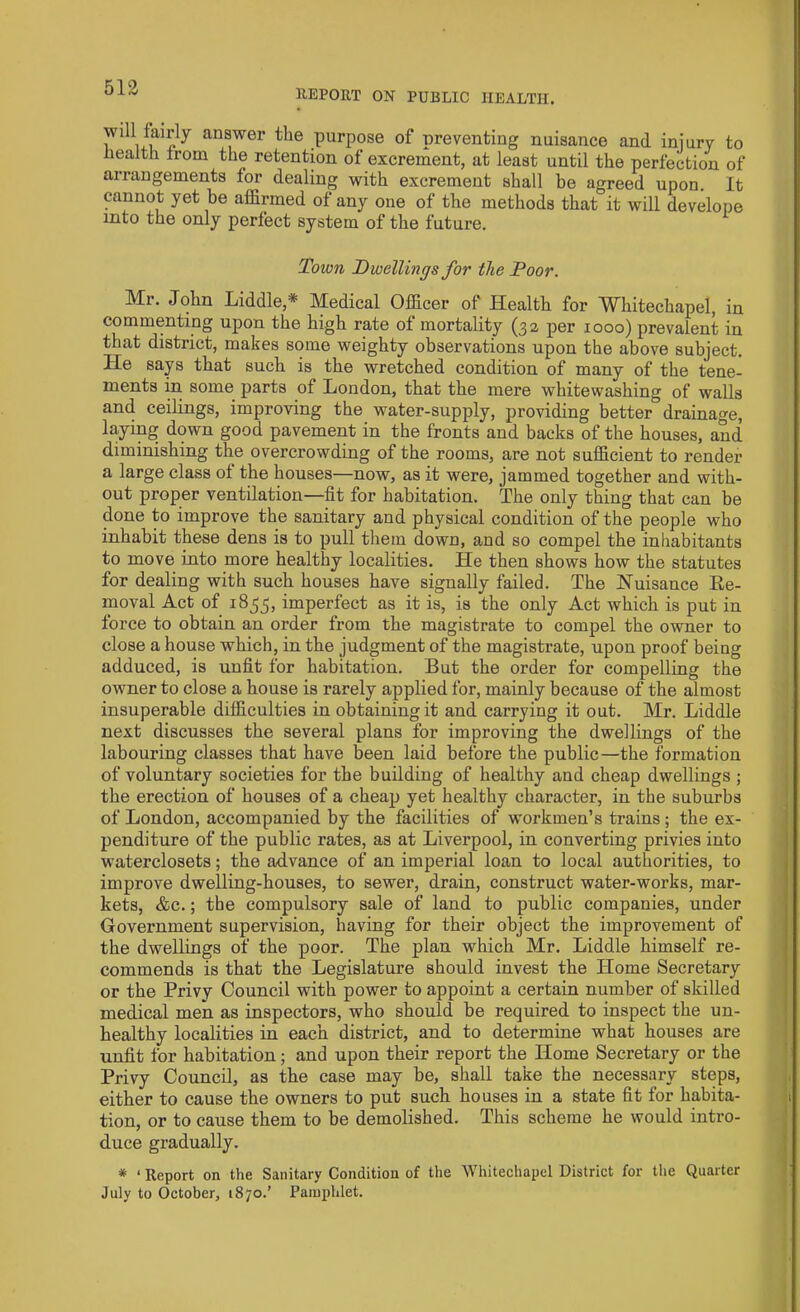 5ia REPORT ON PUBLIC HEALTH. Will lairly answer the purpose of preventing nuisance and injury to health from the retention of excrement, at least until the perfection of arrangements for dealing with excrement shall be agreed upon. It cannot yet be affirmed of any one of the methods that it will develope into the only perfect system of the future. Town Dwellings for the Poor. Mr. John Liddle,* Medical Officer of Health for Whitechapel, in commenting upon the high rate of mortality (32 per 1000) prevalent in that district, makes some weighty observations upon the above subject. He says that such is the wretched condition of many of the tene- ments in some parts of London, that the mere whitewashing of walls and ceilings, improving the water-supply, providing better drainage, laying down good pavement in the fronts and backs of the houses, and diminishing the overcrowding of the rooms, are not sufficient to render a large class of the houses—now, as it were, jammed together and with- out proper ventilation—fit for habitation. The only thing that can be done to improve the sanitary and physical condition of the people who inhabit these dens is to pull them down, and so compel the inhabitants to move into more healthy localities. He then shows how the statutes for dealing with such houses have signally failed. The Nuisance Re- moval Act of 1855, imperfect as it is, is the only Act which is put in force to obtain an order from the magistrate to compel the owner to close a house which, in the judgment of the magistrate, upon proof being adduced, is unfit for habitation. But the order for compelling the owner to close a house is rarely applied for, mainly because of the almost insuperable difficulties in obtaining it and carrying it out. Mr. Liddle next discusses the several plans for improving the dwellings of the labouring classes that have been laid before the public—the formation of voluntary societies for the building of healthy and cheap dwellings; the erection of houses of a cheap yet healthy character, in the suburbs of London, accompanied by the facilities of workmen’s trains ; the ex- penditure of the public rates, as at Liverpool, in converting privies into waterclosets; the advance of an imperial loan to local authorities, to improve dwelling-houses, to sewer, drain, construct water-works, mar- kets, &c.; the compulsory sale of land to public companies, under Government supervision, having for their object the improvement of the dwellings of the poor. The plan which Mr. Liddle himself re- commends is that the Legislature should invest the Home Secretary or the Privy Council with power to appoint a certain number of skilled medical men as inspectors, who should be required to inspect tbe un- healthy localities in each district, and to determine what houses are unfit for habitation; and upon their report the Home Secretary or the Privy Council, as the case may be, shall take the necessary steps, either to cause the owners to put such houses in a state fit for habita- tion, or to cause them to be demolished. This scheme he would intro- duce gradually. * ‘ Report on the Sanitary Condition of the Whitechapel District for the Quarter