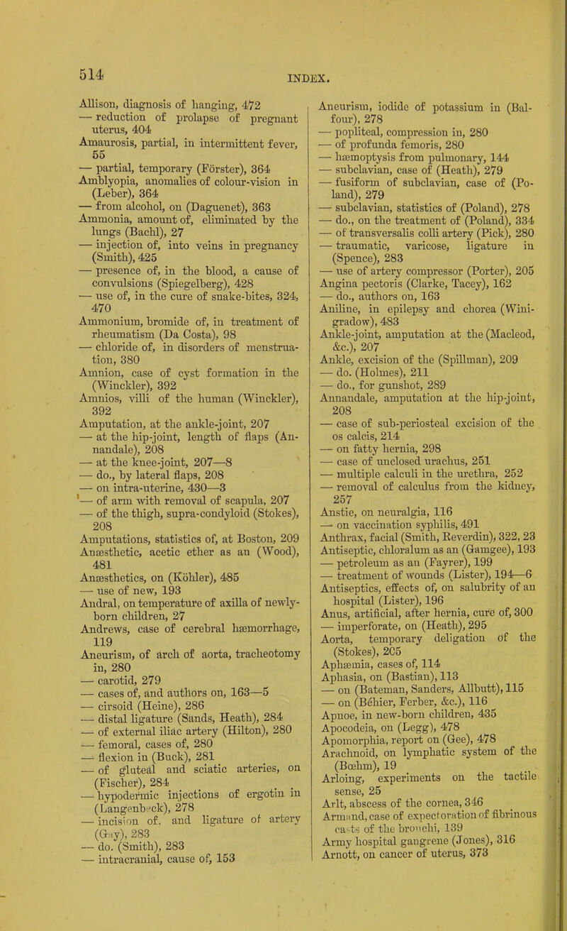 Allison, diagnosis of hanging, 472 — reduction of prolapse of pregnant uterus, 404 Amaurosis, partial, in intermittent fever, 55 — partial, temporary (Forster), 364 Amblyopia, anomalies of colour-vision in (Leber), 364 — from alcohol, on (Daguenet), 363 Ammonia, amount of, eliminated by the lungs (Bachl), 27 — injection of, into veins in pregnancy (Smith), 425 — presence of, in the blood, a cause of convulsions (Spiegelberg), 428 — use of, in the cure of snake-bites, 324, 470 Ammonium, bromide of, in treatment of rheumatism (Da Costa), 98 — chloride of, in disorders of menstrua- tion, 380 Amnion, case of cyst formation in the (Winekler), 392 Amnios, villi of the human (Winekler), 392 Amputation, at the ankle-joint, 207 — at the hip-joint, length of flaps (An- nandale), 208 — at the knee-joint, 207—8 — do., by lateral flaps, 208 — on intra-uterine, 430—3 '— of arm with removal of scapula, 207 — of the thigh, supra-condyloid (Stokes), 208 Amputations, statistics of, at Boston, 209 Anaesthetic, acetic ether as au (Wood), 481 Anesthetics, on (Kohler), 485 — use of new, 193 Andral, on temperature of axilla of newly- born children, 27 Andrews, case of cerebral haemorrhage, 119 Aneurism, of arch of aorta, tracheotomy in, 280 — carotid, 279 — cases of, and authors on, 163—5 — cirsoid (Heine), 286 — distal ligature (Sands, Heath), 284 — of external iliac artery (Hilton), 280 — femoral, cases of, 280 -— flexion in (Buck), 281 — of gluteal and sciatic arteries, on (Fischer), 284 — hypodermic injections of ergotin in (Langenbeck), 278 — incision of. and ligature of artery (Gay), 283 — do. (Smith), 283 — intracranial, cause of, 153 Aneurism, iodide of potassium in (Bal- four), 278 — popliteal, compression in, 280 — of profunda femoris, 280 — haemoptysis from pulmonary, 144 — subclavian, case of (Heath), 279 — fusiform of subclavian, case of (Po- land), 279 — subclavian, statistics of (Poland), 278 — do., on the treatment of (Poland), 334 — of transversalis colli artery (Pick), 280 — traumatic, varicose, ligature in (Spence), 283 — use of artery compressor (Porter), 205 Angina pectoris (Clarke, Tacey), 162 — do., authors on, 163 Aniline, in epilepsy and chorea (Wini- gradow), 483 Ankle-joint, amputation at the (Macleod, &c.), 207 Ankle, excision of the (Spillman), 209 — do. (Holmes), 211 — do., for gunshot, 289 Annandale, amputation at the hip-joint, 208 — case of sub-periosteal excision of the os calcis, 214 — on fatty hernia, 298 — case of unclosed urachus, 251 — multiple calculi in the urethra, 252 — removal of calculus from the kidney, 257 Anstie, on neuralgia, 116 —■ on vaccination syphilis, 491 Anthrax, facial (Smith, Reverdin), 322, 23 Antiseptic, chloralum as an (Gaingee), 193 — petroleum as an (Fayrer), 199 — treatment of wounds (Lister), 194—6 Antiseptics, effects of, on salubrity of an hospital (Lister), 196 Anus, artificial, after hernia, cure of, 300 — imperforate, on (Heath), 295 Aorta, temporary deligation of the (Stokes), 205 Aphmmia, cases of, 114 Aphasia, on (Bastian), 113 — on (Bateman, Sanders, Allbutt), 115 — on (Behier, Ferber, &c.), 116 Apnoe, in new-born children, 435 Apocodeia, on (Legg), 478 Apomorphia, report on (Gee), 478 Arachnoid, on lymphatic system of the (Boehm), 19 Arloing, experiments on the tactile sense, 25 Arlt, abscess of the cornea, 346 Armand.case of expectoration of fibrinous casts of the bronchi, 139 Army hospital gangrene (Jones), 316 Arnott, on cancer of uterus, 373