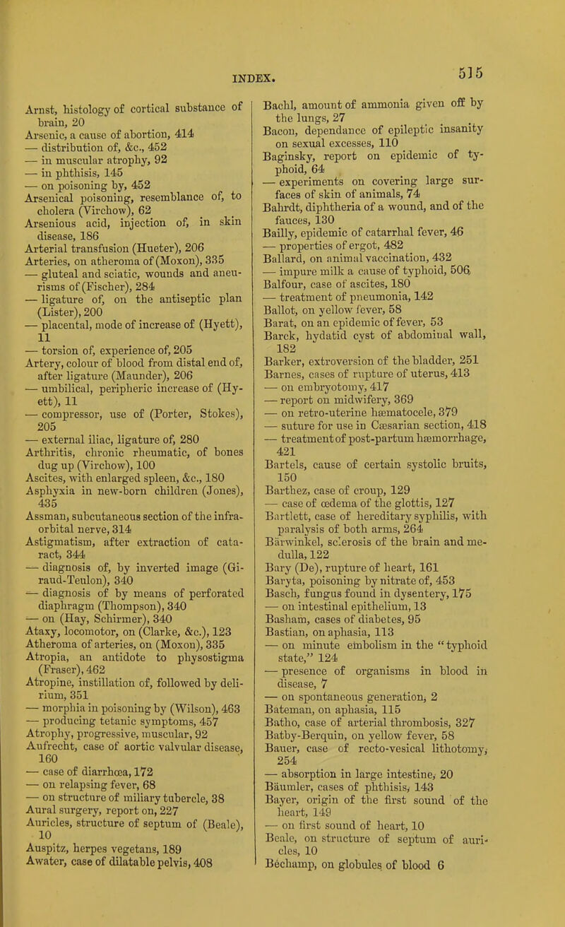 535 Arnst, histology of cortical substance of brain, 20 Arsenic, a cause of abortion, 414 — distribution of, &c., 452 — in muscular atrophy, 92 — in phthisis, 145 — on poisoning by, 452 Arsenical poisoning, resemblance of, to cholera (Virchow), 62 Arsenious acid, injection of, in skin disease, 186 Arterial transfusion (Hueter), 206 Arteries, on atheroma of (Moxon), 335 — gluteal and sciatic, wounds and aneu- risms of (Fischer), 284 — ligature of, on the antiseptic plan (Lister), 200 — placental, mode of increase of (Hyett), 11 — torsion of, experience of, 205 Artery, colour of blood from distal end of, after ligature (Maunder), 206 — umbilical, peripheric increase of (Hy- ett), 11 — compressor, use of (Porter, Stokes), 205 — external iliac, ligature of, 280 Arthritis, chronic rheumatic, of bones dug up (Virchow), 100 Ascites, with enlarged spleen, &c., 180 Asphyxia in new-born children (Jones), 435 Assman, subcutaneous section of the infra- orbital nerve, 314 Astigmatism, after extraction of cata- ract, 344 —- diagnosis of, by inverted image (Gi- raud-Teulon), 340 — diagnosis of by means of perforated diaphragm (Thompson), 340 -— on (Hay, Schirmer), 340 Ataxy, locomotor, on (Clarke, &c.), 123 Atheroma of arteries, on (Moxon), 335 Atropia, an antidote to pliysostigma (Fraser), 462 Atropine, instillation of, followed by deli- rium, 351 — morphia in poisoning by (Wilson), 463 — producing tetanic symptoms, 457 Atrophy, progressive, muscular, 92 Aufrecht, case of aortic valvular disease, 160 — case of diarrhoea, 172 — on relapsing fever, 68 — on structure of miliary tubercle, 38 Aural surgery, report on, 227 Auricles, structure of septum of (Beale), 10 Auspitz, herpes vegetans, 189 Awater, case of dilatable pelvis, 408 Baclil, amount of ammonia given off by the lungs, 27 Bacon, dependance of epileptic insanity on sexual excesses, 110 Baginsky, report on epidemic of ty- phoid, 64 — experiments on covering large sur- faces of skin of animals, 74 Balirdt, diphtheria of a wound, and of the fauces, 130 Bailly, epidemic of catarrhal fever, 46 — properties of ergot, 482 Ballard, on animal vaccination, 432 — impure milk a cause of typhoid, 506 Balfour, case of ascites, 180 — treatment of pneumonia, 142 Ballot, on yellow fever, 58 Barat, on an epidemic of fever, 53 Barck, hydatid cyst of abdominal wall, 182 Barker, extroversion of the bladder, 251 Barnes, cases of rupture of uterus, 413 ■—■ on embryotomy, 417 — report on midwifery, 369 — on retro-uterine hsematocele, 379 — suture for use in Caesarian section, 418 — treatmentof post-partum haemorrhage, 421 Bartels, cause of certain systolic bruits, 150 Barthez, case of croup, 129 -— case of oedema of the glottis, 127 Bartlett, case of hereditary syphilis, with paralysis of both arms, 264 Barwinkel, sclerosis of the brain and me- dulla, 122 Bary (De), rupture of heart, 161 Baryta, poisoning by nitrate of, 453 Basch, fungus found in dysentery, 175 — on intestinal epithelium, 13 Basham, cases of diabetes, 95 Bastian, on aphasia, 113 — on minute embolism in the “ typhoid state,” 124 — presence of organisms in blood in disease, 7 — on spontaneous generation, 2 Bateman, on aphasia, 115 Batho, case of arterial thrombosis, 327 Batby-Berquin, on yellow fever, 58 Bauer, case of recto-vesical lithotomy* 254 — absorption in large intestine, 20 Baumler, cases of phthisis, 143 Bayer, origin of the first sound of the heart, 149 •— on first sound of heart, 10 Beale, on structure of septum of auri- cles, 10 Becliamp, on globules of blood 6