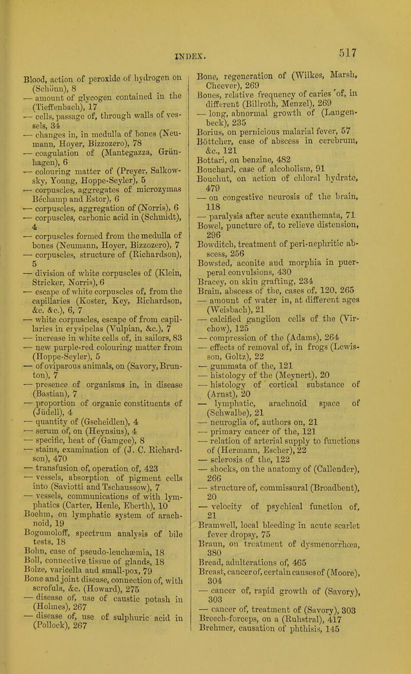 Blood, action of peroxide of hydrogen on (Sclmun), 8 — amount of glycogen contained in the (Tieffenbacli), 17 ■— cells, passage of, through walls of ves- sels, 34 •— changes in, in medulla of bones (Neu- mann, Hoyer, Bizzozero), 78 •— coagulation of (Mantegazza, Griin- liagen), 6 — colouring matter of (Preyer, Salkow- sky, Youug, Hoppe-Seyler), 5 -— corpuscles, aggregates of microzymas Bechamp and Estor), 6 -— corpuscles, aggregation of (Nonas), 6 •— corpuscles, carbonic acid in (Schmidt), 4 — corpuscles formed from the medulla of bones (Neumann, Hoyer, Bizzozero), 7 — corpuscles, structure of (Richardson), 5 — division of white corpuscles of (Klein, Strieker, Norris), 6 •— escape of white corpuscles of, from the capillaries (Ivoster, Key, Richardson, &c. &c.), 6, 7 — white corpuscles, escape of from capil- laries in erysipelas (Yulpian, &c.), 7 — increase in white cells of, in sailors, 83 — new purple-red colouring matter from (Hoppe-Seyler), 5 — of oviparous animals, on (Savory, Brun- ton), 7 — presence of organisms in, in disease (Bastian), 7 — proportion of organic constituents of (Jiidell), 4 — quantity of (Gscheidlen), 4 — serum of, on (Heynsius), 4 — specific, heat of (Gamgee), 8 — stains, examination of (J. C. Richard- son), 470 — transfusion of, operation of, 423 — vessels, absorption of pigment cells into (Saviotti andTschaussow), 7 — vessels, communications of with lym- phatics (Carter, Henle, Ebertli), 10 Boehm, on lymphatic system of arach- noid, 19 Bogomoloff, spectrum analysis of bile tests, 18 Bohn, case of pseudo-leuchsemia, 18 Boll, connective tissue of glands, 18 Bolze, varicella and small-pox, 79 Bone and joint disease, connection of, with scrofula, &c. (Howard), 275 — disease of, use of caustic potash in (Holmes), 267 — disease of, use of sulphuric acid in (Pollock), 267 Bone, regeneration of (Wilkes, Marsh, Cheever), 269 Bones, relative frequency of caries 'of, in different (Billroth, Menzel), 269 — long, abnormal growth of (Langen- beck), 235 Borius, on pernicious malarial fever, 57 Bottcher, case of abscess in cerebrum, Ac, 121 Bottari, on benzine, 482 Bouchard, case of alcoholism, 91 Boucliut, on action of chloral hydrate, 479 — on congestive neui'osis of the brain, 118 — paralysis after acute exanthemata, 71 Bowel, puncture of, to relieve distension, 296 Bowditch, treatment of peri-nephritic ab- scess, 256 Bowsted, aconite and morphia in puer- peral convulsions, 430 Bracey, on skin grafting, 234 Brain, abscess of the, cases of, 120, 265 — amount of water in, at different ages (Weisbacb), 21 — calcified ganglion cells of the (Vir- chow), 125 — compression of the (Adams), 264 — effects of removal of, in frogs (Lewis- son, Goltz), 22 — gummata of the, 121 — histology of the (Meynert), 20 — histology of cortical substance of (Arnst), 20 — lymphatic, arachnoid space of (Schwalbe), 21 — neuroglia of, authors on, 21 — primary cancer of the, 121 — relation of arterial supply to functions of (Hermann, Escher), 22 — sclerosis of the, 122 — shocks, on the anatomy of (Callender), 266 — structure of, commissural (Broadbent), 20 — velocity of psychical function of, 21 Bramwell, local bleeding in acute scarlet fever dropsy, 75 Braun, on treatment of dysmenorrlicea, 380 Bread, adulterations of, 465 Breast, cancerof, certain causes of (Moore), 304 — cancer of, rapid growth of (Savorv), 303 — cancer of, treatment of (Savory), 303 Breecli-forceps, on a (Ruhstral), 417 Brehmer, causation of phthisis, 145