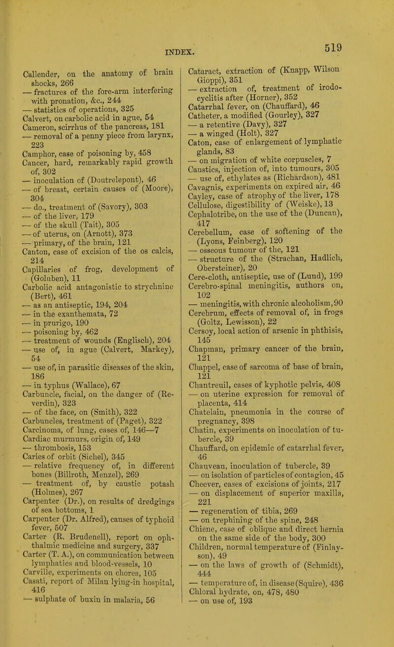 Callender, on the anatomy of brain shocks, 266 — fractures of the fore-arm interfering with pronation, &c., 244 — statistics of operations, 325 Calvert, on carbolic acid in ague, 54 Cameron, scirrhus of the pancreas, 181 — removal of a penny piece from larynx, 223 Camphor, case of poisoning by, 458 Cancer, hard, remarkably rapid growth of, 302 — inoculation of (Doutrelepont), 46 — of breast, certain causes of (Moore), 304 — do., treatment of (Savory), 303 —- of the liver, 179 — of the skull (Tait), 305 — of uterus, on (Arnott), 373 — primary, of the brain, 121 Canton, case of excision of the os calcis, 214 Capillaries of frog, development of (Goluben), 11 Carbolic acid antagonistic to strychnine (Bert), 461 — as an antiseptic, 194, 204 in the exanthemata, 72 -— in prurigo, 190 •— poisoning by, 462 •— treatment of wounds (Englisch), 204 — use of, in ague (Calvert, Markey), 54 ■— use of, in parasitic diseases of the skin, 186 — in typhus (Wallace), 67 Carbuncle, facial, on the danger of (Re- verdin), 323 — of the face, on (Smith), 322 Carbuncles, treatment of (Paget), 322 Carcinoma, of lung, cases of, 146—7 Cardiac murmurs, origin of, 149 — thrombosis, 153 Caries of orbit (Sichel), 345 — relative frequency of, in different bones (Billroth, Menzel), 269 — treatment of, by caustic potash (Holmes), 267 Carpenter (Dr.), on results of dredgings of sea bottoms, 1 Carpenter (Dr. Alfred), causes of typhoid fever, 507 Carter (R. Brudenell), report on oph- thalmic medicine and surgery, 337 Carter (T. A.), on communication between lymphatics and blood-vessels, 10 Carville, experiments on chorea, 105 Casati, report of Milan lying-in hospital, 416 1— sulphate of buxin in malaria, 56 Cataract, extraction of (Knapp, Wilson Gioppi), 351 — extraction of, treatment of irodo- cyclitis after (Horner), 352 Catarrhal fever, on (Chauffard), 46 Catheter, a modified (Gourley), 327 — a retentive (Davy), 327 — a winged (Holt), 327 Caton, case of enlargement of lymphatic glands, 83 — on migration of white corpuscles, 7 Caustics, injection of, into tumours, 305 — use of, ethylates as (Richardson), 481 Cavagnis, experiments on expired air, 46 Cayley, case of atrophy of the liver, 178 Cellulose, digestibility of (Weiske), 13 Cephalotribe, on the use of the (Duncan), 417 Cerebellum, case of softening of the (Lyons, Feinberg), 120 — osseous tumour of the, 121 — structure of the (Strachan, Hadlicli, Obersteiner), 20 Cere-cloth, antiseptic, use of (Lund), 199 Cerebro-spinal meningitis, authors on, 102 — meningitis, with chronic alcoholism, 90 Cerebrum, effects of removal of, in frogs (Goltz, Lewisson), 22 Cersoy, local action of arsenic in phthisis, 145 Chapman, primary cancer of the brain, 121 Chappel, case of sarcoma of base of brain, 121 Chantreuil, cases of kyphotic pelvis, 408 — on uterine expression for removal of placenta, 414 Chatelain, pneumonia in the course of pregnancy, 398 Chatin, experiments on inoculation of tu- bercle, 39 Chauffard, on epidemic of catarrhal fever, 46 Chauveau, inoculation of tubercle, 39 — on isolation of particles of contagion, 45 Cheever, cases of excisions of joints, 217 — on displacement of superior maxilla, 221 — regenei'ation of tibia, 269 — on trephining of the spine, 248 Chiene, case of oblique and direct hernia on the same side of the body, 300 Children, normal temperature of (Finlay- son), 49 — on the laws of growth of (Schmidt), 444 — temperature of, in disease (Squire), 436 Chloral hydrate, on, 478, 480 — on use of, 193