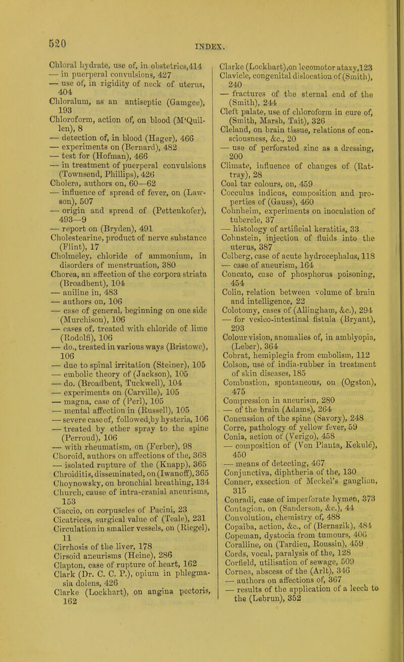 INDEX. Chloral hydrate, use of, in obstetrics,414 — in puerperal convulsions, 427 — use of, in rigidity of neck of uterus, 404 Cldoralum, as an antiseptic (Gamgce), 193 Chloroform, action of, on blood (M'Quil- len), 8 — detection of, in blood (Hager), 466 — experiments on (Bernard), 482 — test for (Hofman), 466 — in treatment of puerperal convulsions (Townsend, Phillips), 426 Cholera, authors on, 60—62 — influence of spread of fever, on (Law- son), 507 — origin and spread of (Pettenkofer), 493—9 — report on (Bryden), 491 Cholestearine, product of nerve substance (Flint), 17 Cholmeley, chloride of ammonium, in disorders of menstruation, 380 Chorea, an affection of the corpora striata (Broadbent), 104 — aniline in, 483 — authors on, 106 — case of general, beginning on one side (Murchison), 106 — cases of, treated with chloride of lime (Rodolfi), 106 — do., treated in various ways (Bristowc), 106 — due to spinal irritation (Steiner), 105 — embolic theory of (Jackson), 105 — do. (Broadbeut, Tuckwell), 104 — experiments on (Carville), 105 — magna, case of (Perl), 105 — mental affection in (Russell), 105 — severe case of, followed.by hysteria, 106 — treated by ether spray to the spine (Perroud), 106 — with rheumatism, on (Ferber), 98 Choroid, authors on affections of the, 368 — isolated rupture of the (Knapp), 365 Cliroiditis, disseminated, on (Iwanoff), 365 Choynowsky, on bronchial breathing, 134 Church, cause of intra-cranial aneurisms, 153 Ciaccio, on corpuscles of Pacini, 23 Cicatrices, surgical value of (Teale), 231 Circulation in smaller vessels, on (Riegel), 11 Cirrhosis of the liver, 178 Cirsoid aneurisms (Heine), 286 Clapton, case of rupture of heart, 162 Clark (Dr. C. C. P.), opium in phlegma- sia dolens, 426 Clarke (Lockhart), on angina pectoris, 162 Clarke (Lockhart),on locomotor ataxy,123 Clavicle, congenital dislocation of (Smith), 240 — fractures of the sternal end of the (Smith), 244 Cleft palate, use of chloroform in cure of, (Smith, Marsh, Tait), 326 Cleland, on brain tissue, relations of con- sciousness, &c., 20 — use of perforated zinc as a dressing, 200 Climate, influence of changes of (Rat- tray), 28 Coal tar colours, on, 459 Cocculus indicus, composition and pro- perties of (Gauss), 460 Cohnheim, experiments on inoculation of tubercle, 37 — histology of artificial keratitis, 33 Cohnstein, injection of fluids into the uterus, 387 Colberg, case of acute hydrocephalus, 118 — case of aneurism, 164 Concato, case of phosphorus poisoning, 454 Colin, relation between volume of brain and intelligence, 22 Colotomy, cases of (Allingham, &c.), 294 — for vesico-iutestinal fistula (Bryant), 293 Colour vision, anomalies of, in amblyopia, (Leber), 364 Cobrat, hemiplegia from embolism, 112 Colson, use of india-rubber in treatment of skin diseases, 185 Combustion, spontaneous, on (Ogston), 475 Compression in aneurism, 280 — of the brain (Adams), 264 Concussion of the spine (Savory), 248 Corre, pathology of yellow fever, 59 Conia, action of (Verigo), 458 — composition of (Von Plauta, Kekule), 450 — means of detecting, 467 Conjunctiva, diphtheria of the, 130 Conner, exsectiou of Meckel’s ganglion, 315 Conradi, case of imperforate hymen, 373 Contagion, on (Sanderson, &c.), 44 Convolution, chemistry of, 486 Copaiba, action, &c., of (Bernazik), 484 Copeman, dystocia from tumours, 406 Coralline, on (Tardieu, Roussin), 459 Cords, vocal, paralysis of the, 128 Corfield, utilisation of sewage, 509 Cornea, abscess of the (Arlt), 346 — authors on affections of, 367 — results of the application of a leech to the (Lebrun), 352