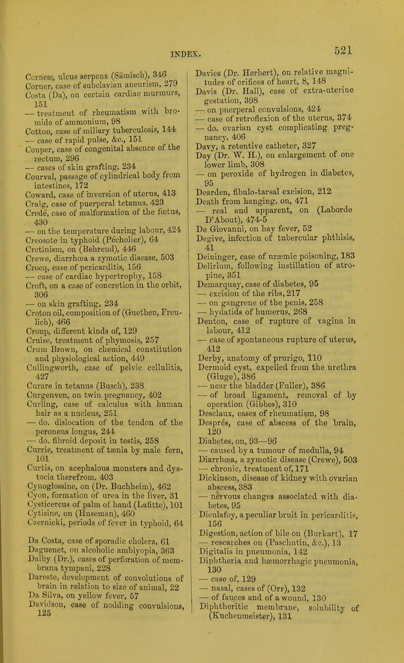 Ccrnere, ulcus serpens (Samisch), 346 ^ Corner, case of subclavian aneurism, 2/9 Costa (Da), on certain cardiac murmurs, 151 . — treatment of rheumatism with bro- mide of ammonium, 98 Cotton, case of miliary tuberculosis, 144 — case of rapid pulse, &c., 151 Couper, case of congenital absence of the rectum, 296 — cases of skin grafting, 234 Courval, passage of cylindrical body from intestines, 172 Coward, case of inversion of uterus, 413 Craig, case of puerperal tetanus, 423 Crede, case of malformation of the foetus, 430 — on the temperature during labour, 424 Creosote in typhoid (Pecholier), 64 Cretinism, on (Behrend), 446 Crewe, diarrhoea a zymotic disease, 503 Crocq, case of pericarditis, 156 — case of cardiac hypertrophy, 158 Croft, on a case of concretion in the orbit, 306 — on skin grafting, 234 Croton oil, composition of (Gucthen, Freu- lich), 466 Croup, different kinds of, 129 Cruise, treatment of phymosis, 257 Crum Brown, on chemical constitution and physiological action, 449 Cullingworth, case of pelvic cellulitis, 427 Curare in tetanus (Busch), 238 Curgenven, on twin pregnancy, 402 Curling, case of calculus with human hair as a nucleus, 251 — do. dislocation of the tendon of the peroneus longus, 244 — do. fibroid deposit in testis, 258 Currie, treatment of taenia by male fern, 101 Curtis, on acephalous monsters and dys- tocia therefrom. 403 Cynoglossine, on (Dr. Buchheim), 462 Cyon, formation of urea in the liver, 31 Cysticercus of palm of hand (Lafitte), 101 Cytisine, on (Huseman), 460 Czernicki, periods of fever in typhoid, 64. Da Costa, case of sporadic cholera, 61 Daguenet, on alcoholic amblyopia, 363 Dalby (Dr.), cases of perforation of ruem- brana tympani, 228 Dareste, development of convolutions of brain in relation to size of animal, 22 Da Silva, on yellow fever, 57 Davidson, case of nodding convulsions, Davies (Dr. Herbert), on relative magni- tudes of orifices of heart, 8, 148 Davis (Dr. Hall), case of extra-uterine gestation, 398 — on puerperal convulsions, 424 — case of retroflexion of the uterus, 374 — do. ovarian cyst complicating preg- nancy, 406 Davy, a retentive catheter, 327 Day (Dr. W. II.), on enlargement of one lower limb, 308 — on peroxide of hydrogen in diabetes, 95 Dearden, fibulo-tarsal excision, 212 Death from hanging, on, 471 — real and apparent, on (Laborde D’About), 474-5 De Giovanni, on hay fever, 52 Degive, infection of tubercular phthisis, 4i Deininger, case of uraemic poisoning, 183 Delirium, following instillation of atro- pine, 351 Demarquay, case of diabetes, 95 — excision of the ribs, 217 — on gangrene of the penis, 258 — hydatids of humerus, 268 Denton, case of rupture of vagina in labour, 412 — case of spontaneous rupture of uterus, 412 Derby, anatomy of prurigo, 110 Dermoid cyst, expelled from the urethra (Gluge), 386 — near the bladder (Fuller), 386 — of broad ligament, removal of by operation (Gibbes), 310 Desclaux, cases of rheumatism, 98 Despres, case of abscess of the brain, 120 Diabetes, on, 93—96 — caused by a tumour of medulla, 94 Diarrhoea, a zymotic disease (Crewe), 503 — chronic, treatment of, 171 Dickinson, disease of kidney with ovarian abscess, 383 — nervous changes associated with dia- betes, 95 Dieulafoy, a peculiar bruit in pericarditis, 156 Digestion, action of bile on (Burk art), 17 — researches on (Paschutin, &c.), 13 Digitalis in pneumonia, 142 Diphtheria and haemorrhagic pneumonia, 130 — case of, 129 — nasal, cases of (Orr), 132 — of fauces and of a wound, 130 Diphtheritic membrane, solubility of (Kuchenmeister), 131