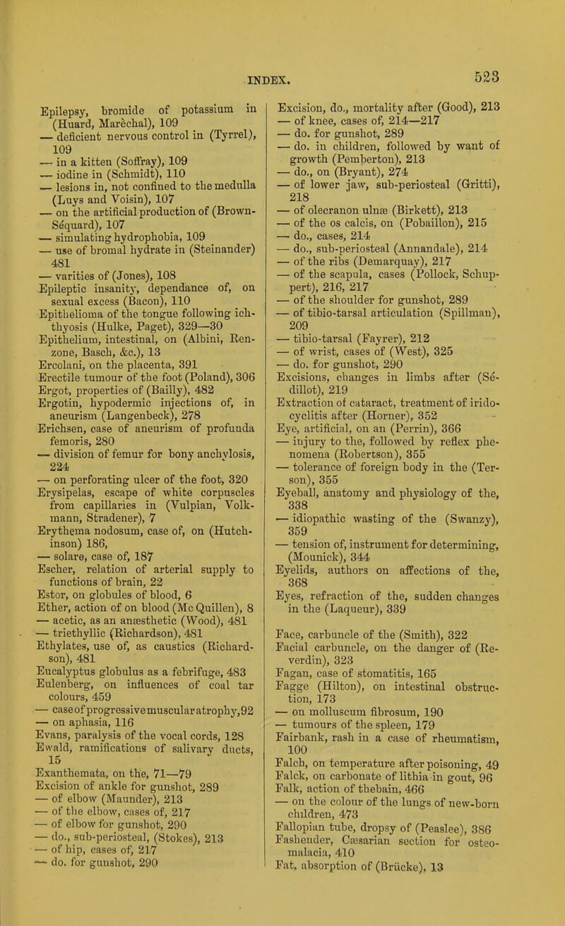 Epilepsy, bromide of potassium in (Huard, Marechal), 109 — deficient nervous control in (Tyrrel), 109 — in a kitten (Soffray), 109 — iodine in (Schmidt), 110 — lesions in, not confined to the medulla (Luys and Voisin), 107 — on the artificial production of (Brown- Sequard), 107 — simulating hydrophobia, 109 — use of bromal hydrate in (Steinander) 481 — varities of (Jones), 108 Epileptic insanity, dependance of, on sexual excess (Bacon), 110 Epithelioma of the tongue following ich- thyosis (Hulke, Paget), 329—30 Epithelium, intestinal, on (Albini, Ren- zone, Basch, &c.), 13 Ercolani, on the placenta, 391 Erectile tumour of the foot (Poland), 306 Ergot, properties of (Bailly), 482 Ergotin, hypodermic injections of, in aneurism (Langenbeck), 278 Erichsen, case of aneurism of profunda femoris, 280 — division of femur for bony anchvlosis, 224 ■— on perforating ulcer of the foot, 320 Erysipelas, escape of white corpuscles from capillaries in (Yulpian, Volk- mann, Stradener), 7 Erythema nodosum, case of, on (Hutch- inson) 186, — solare, case of, 187 Escher, relation of arterial supply to functions of brain, 22 Estor, on globules of blood, 6 Ether, action of on blood (Me Quillen), 8 — acetic, as an anaesthetic (Wood), 481 — triethyllic (Richardson), 481 Ethylates, use of, as caustics (Richard- son), 481 Eucalyptus globulus as a febrifuge, 483 Eulenberg, on influences of coal tar colours, 459 — caseof progressive muscular atrophy,92 — on aphasia, 116 Evans, paralysis of the vocal cords, 128 Ewald, ramifications of salivary ducts, 15 Exanthemata, on the, 71—79 Excision of ankle for gunshot, 289 — of elbow (Maunder), 213 — of the elbow, cases of, 217 — of elbow for gunshot, 290 — do., sub-periosteal, (Stokes), 213 — of hip, cases of, 217 — do. for gunshot, 290 Excision, do., mortality after (Good), 213 — of knee, cases of, 214—217 — do. for gunshot, 289 — do. in children, followed by want of growth (Pemberton), 213 — do., on (Bryant), 274 — of lower jaw, sub-periosteal (Gritti), 218 — of olecranon ulnae (Birkett), 213 — of the os calcis, on (Pobaillon), 215 — do., cases, 214 — do., sub-periosteal (Annandale), 214 — of the ribs (Demarquay), 217 — of the scapula, cases (Pollock, Scliup- pert), 216, 217 — of the shoulder for gunshot, 289 — of tibio-tarsal articulation (Spillman), 209 — tibio-tarsal (Fayrer), 212 — of wrist, cases of (West), 325 — do. for gunshot, 290 Excisions, changes in limbs after (Se- dillot), 219 Extraction of cataract, treatment of irido- cyclitis after (Horner), 352 Eye, artificial, on an (Perrin), 366 — injury to the, followed by reflex phe- nomena (Robertson), 355 — tolerance of foreign body in the (Ter- son), 355 Eyeball, anatomy and physiology of the, 338 ■— idiopathic wasting of the (Swanzy), 359 — tension of, instrument for determining, (Mounick), 344 Eyelids, authors on affections of the, 368 Eyes, refraction of the, sudden changes in the (Laqueur), 339 Face, carbuncle of the (Smith), 322 Facial carbuncle, on the danger of (Re- verdin), 323 Fagan, case of stomatitis, 165 Fagge (Hilton), on intestinal obstruc- tion, 173 — on molluscum fibrosum, 190 — tumours of the spleen, 179 Fairbank, rash in a case of rheumatism, 100 Falch, on temperature after poisoning, 49 Falck, on carbonate of lithia in gout, 96 Falk, action of thebain, 466 — on the colour of the lungs of new-born chddren, 473 Fallopian tube, dropsy of (Peaslee), 386 Fasheuder, Caesarian section for osteo- malacia, 410 Fat. absorption of (Briicke), 13